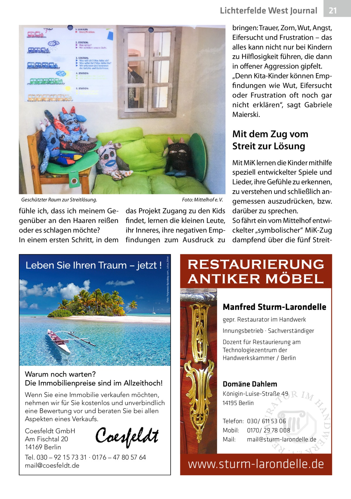 Lichterfelde West Journal  21 21  bringen: Trauer, Zorn, Wut, Angst, Eifersucht und Frustration – das alles kann nicht nur bei Kindern zu Hilflosigkeit führen, die dann in offener Aggression gipfelt. „Denn Kita-Kinder können Empfindungen wie Wut, Eifersucht oder Frustration oft noch gar nicht erklären“, sagt Gabriele Maierski.  Mit dem Zug vom Streit zur Lösung  Geschützter Raum zur Streitlösung.�  fühle ich, dass ich meinem Gegenüber an den Haaren reißen oder es schlagen möchte? In einem ersten Schritt, in dem  Foto: Mittelhof e. V.  das Projekt Zugang zu den Kids findet, lernen die kleinen Leute, ihr Inneres, ihre negativen Empfindungen zum Ausdruck zu  Mit MiK lernen die Kinder mithilfe speziell entwickelter Spiele und Lieder, ihre Gefühle zu erkennen, zu verstehen und schließlich angemessen auszudrücken, bzw. darüber zu sprechen. So fährt ein vom Mittelhof entwickelter „symbolischer“ MiK-Zug dampfend über die fünf Streit RESTAURIERUNG ANTIKER MÖBEL Manfred Sturm-Larondelle gepr. Restaurator im Handwerk Innungsbetrieb · Sachverständiger Dozent für Restaurierung am Technologiezentrum der Handwerkskammer / Berlin  Warum noch warten? Die Immobilienpreise sind im Allzeithoch! Wenn Sie eine Immobilie verkaufen möchten, nehmen wir für Sie kostenlos und unverbindlich eine Bewertung vor und beraten Sie bei allen Aspekten eines Verkaufs. Coesfeldt GmbH Am Fischtal 20 14169 Berlin Tel. 030 – 92 15 73 31 · 0176 – 47 80 57 64 mail@coesfeldt.de  Domäne Dahlem Königin-Luise-Straße 49 14195 Berlin Telefon: 030/ 611 53 06 Mobil: 0170/ 29 78 008 Mail: mail@sturm-larondelle.de  www.sturm-larondelle.de