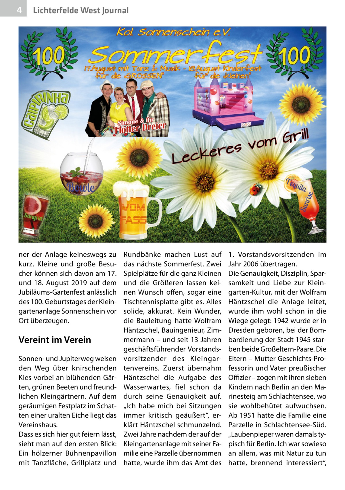 4  Lichterfelde West Journal  ner der Anlage keineswegs zu kurz. Kleine und große Besucher können sich davon am 17. und 18.  August 2019 auf dem Jubiläums-Gartenfest anlässlich des 100. Geburtstages der Kleingartenanlage Sonnenschein vor Ort überzeugen.  Vereint im Verein Sonnen- und Jupiterweg weisen den Weg über knirschenden Kies vorbei an blühenden Gärten, grünen Beeten und freundlichen Kleingärtnern. Auf dem geräumigen Festplatz im Schatten einer uralten Eiche liegt das Vereinshaus. Dass es sich hier gut feiern lässt, sieht man auf den ersten Blick: Ein hölzerner Bühnenpavillon mit Tanzfläche, Grillplatz und  Rundbänke machen Lust auf das nächste Sommerfest. Zwei Spielplätze für die ganz Kleinen und die Größeren lassen keinen Wunsch offen, sogar eine Tischtennisplatte gibt es. Alles solide, akkurat. Kein Wunder, die Bauleitung hatte Wolfram Häntzschel, Bauingenieur, Zimmermann – und seit 13 Jahren geschäftsführender Vorstandsvorsitzender des Kleingartenvereins. Zuerst übernahm Häntzschel die Aufgabe des Wasserwartes, fiel schon da durch seine Genauigkeit auf. „Ich habe mich bei Sitzungen immer kritisch geäußert“, erklärt Häntzschel schmunzelnd. Zwei Jahre nachdem der auf der Kleingartenanlage mit seiner Familie eine Parzelle übernommen hatte, wurde ihm das Amt des  1.  Vorstandsvorsitzenden im Jahr 2006 übertragen. Die Genauigkeit, Disziplin, Sparsamkeit und Liebe zur Kleingarten-Kultur, mit der Wolfram Häntzschel die Anlage leitet, wurde ihm wohl schon in die Wiege gelegt: 1942 wurde er in Dresden geboren, bei der Bombardierung der Stadt 1945 starben beide Großeltern-Paare. Die Eltern – Mutter Geschichts-Professorin und Vater preußischer Offizier – zogen mit ihren sieben Kindern nach Berlin an den Marinesteig am Schlachtensee, wo sie wohlbehütet aufwuchsen. Ab 1951 hatte die Familie eine Parzelle in Schlachtensee-Süd. „Laubenpieper waren damals typisch für Berlin. Ich war sowieso an allem, was mit Natur zu tun hatte, brennend interessiert“,