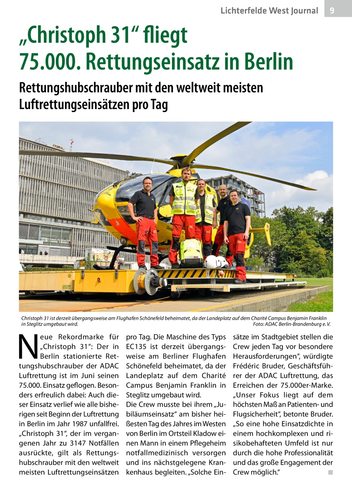 Lichterfelde West Journal  9  „Christoph 31“ fliegt 75.000. Rettungseinsatz in Berlin Rettungshubschrauber mit den weltweit meisten Luftrettungseinsätzen pro Tag  Christoph 31 ist derzeit übergangsweise am Flughafen Schönefeld beheimatet, da der Landeplatz auf dem Charité Campus Benjamin Franklin in Steglitz umgebaut wird.� Foto: ADAC Berlin-Brandenburg e. V.  N  eue Rekordmarke für „Christoph  31“: Der in Berlin stationierte Rettungshubschrauber der ADAC Luftrettung ist im Juni seinen 75.000. Einsatz geflogen. Besonders erfreulich dabei: Auch dieser Einsatz verlief wie alle bisherigen seit Beginn der Luftrettung in Berlin im Jahr 1987 unfallfrei. „Christoph  31“, der im vergangenen Jahr zu 3147  Notfällen ausrückte, gilt als Rettungshubschrauber mit den weltweit meisten Luftrettungseinsätzen  pro Tag. Die Maschine des Typs EC135 ist derzeit übergangsweise am Berliner Flughafen Schönefeld beheimatet, da der Landeplatz auf dem Charité Campus Benjamin Franklin in Steglitz umgebaut wird. Die Crew musste bei ihrem „Jubiläumseinsatz“ am bisher heißesten Tag des Jahres im Westen von Berlin im Ortsteil Kladow einen Mann in einem Pflegeheim notfallmedizinisch versorgen und ins nächstgelegene Krankenhaus begleiten. „Solche Ein sätze im Stadtgebiet stellen die Crew jeden Tag vor besondere Herausforderungen“, würdigte Frédéric Bruder, Geschäftsführer der ADAC Luftrettung, das Erreichen der 75.000er-Marke. „Unser Fokus liegt auf dem höchsten Maß an Patienten- und Flugsicherheit“, betonte Bruder. „So eine hohe Einsatzdichte in einem hochkomplexen und risikobehafteten Umfeld ist nur durch die hohe Professionalität und das große Engagement der Crew möglich.“ � ◾