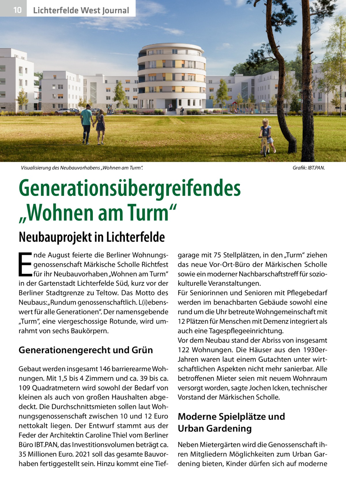 10  Lichterfelde West Journal  Visualisierung des Neubauvorhabens „Wohnen am Turm“.�  Grafik: IBT.PAN.  Generationsübergreifendes „Wohnen am Turm“ Neubauprojekt in Lichterfelde  E  nde August feierte die Berliner Wohnungsgenossenschaft Märkische Scholle Richtfest für ihr Neubauvorhaben „Wohnen am Turm“ in der Gartenstadt Lichterfelde Süd, kurz vor der Berliner Stadtgrenze zu Teltow. Das Motto des Neubaus: „Rundum genossenschaftlich. L(i)ebenswert für alle Generationen“. Der namensgebende „Turm“, eine viergeschossige Rotunde, wird umrahmt von sechs Baukörpern.  Generationengerecht und Grün Gebaut werden insgesamt 146 barrierearme Wohnungen. Mit 1,5 bis 4 Zimmern und ca. 39 bis ca. 109 Quadratmetern wird sowohl der Bedarf von kleinen als auch von großen Haushalten abgedeckt. Die Durchschnittsmieten sollen laut Wohnungsgenossenschaft zwischen 10 und 12 Euro nettokalt liegen. Der Entwurf stammt aus der Feder der Architektin Caroline Thiel vom Berliner Büro IBT.PAN, das Investitionsvolumen beträgt ca. 35 Millionen Euro. 2021 soll das gesamte Bauvorhaben fertiggestellt sein. Hinzu kommt eine Tief garage mit 75 Stellplätzen, in den „Turm“ ziehen das neue Vor-Ort-Büro der Märkischen Scholle sowie ein moderner Nachbarschaftstreff für soziokulturelle Veranstaltungen. Für Seniorinnen und Senioren mit Pflegebedarf werden im benachbarten Gebäude sowohl eine rund um die Uhr betreute Wohngemeinschaft mit 12 Plätzen für Menschen mit Demenz integriert als auch eine Tagespflegeeinrichtung. Vor dem Neubau stand der Abriss von insgesamt 122 Wohnungen. Die Häuser aus den 1930erJahren waren laut einem Gutachten unter wirtschaftlichen Aspekten nicht mehr sanierbar. Alle betroffenen Mieter seien mit neuem Wohnraum versorgt worden, sagte Jochen Icken, technischer Vorstand der Märkischen Scholle.  Moderne Spielplätze und Urban Gardening Neben Mietergärten wird die Genossenschaft ihren Mitgliedern Möglichkeiten zum Urban Gardening bieten, Kinder dürfen sich auf moderne