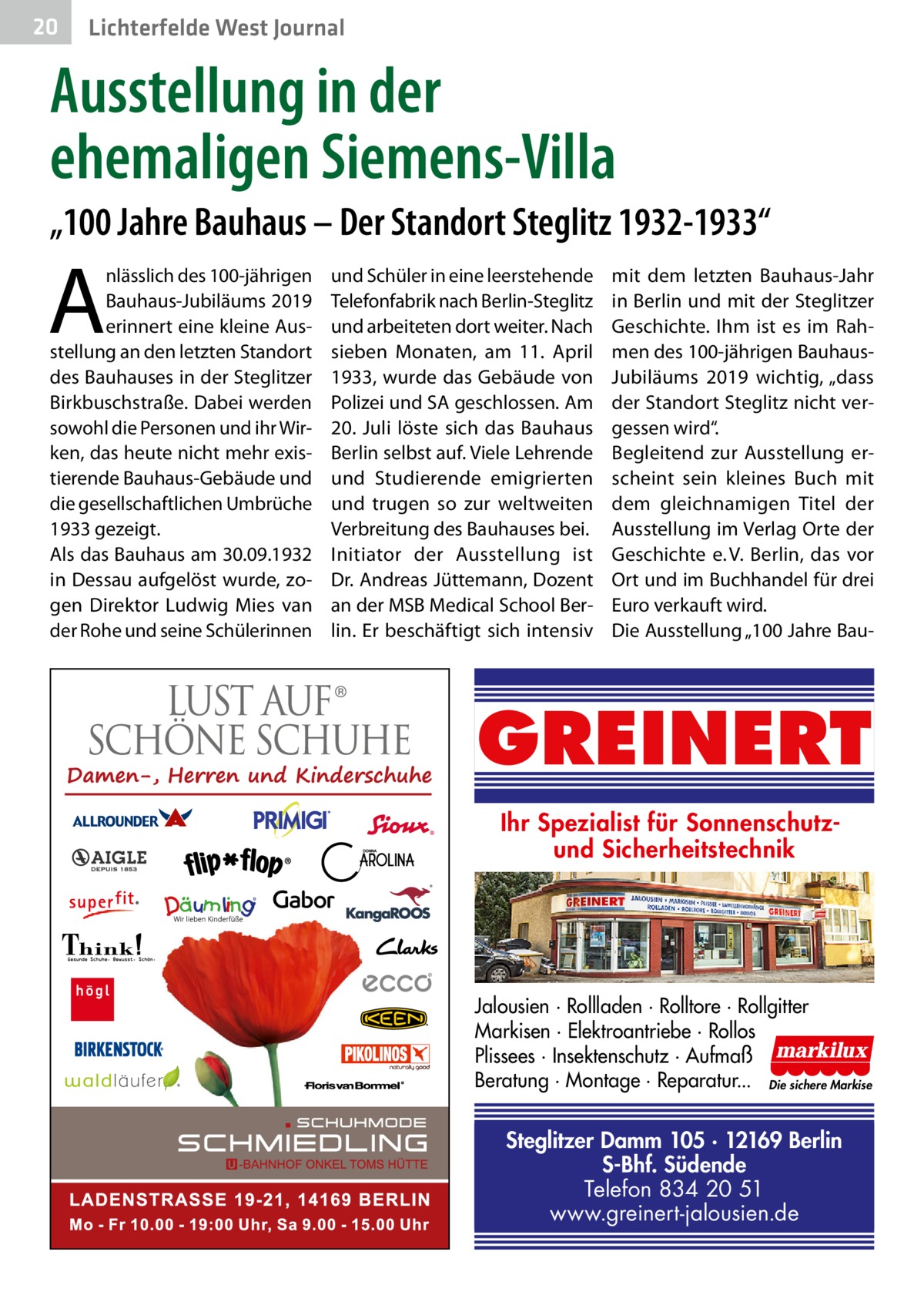 20  Lichterfelde West Journal  Ausstellung in der ehemaligen Siemens-Villa „100 Jahre Bauhaus – Der Standort Steglitz 1932-1933“  A  nlässlich des 100-jährigen Bauhaus-Jubiläums 2019 erinnert eine kleine Ausstellung an den letzten Standort des Bauhauses in der Steglitzer Birkbuschstraße. Dabei werden sowohl die Personen und ihr Wirken, das heute nicht mehr existierende Bauhaus-Gebäude und die gesellschaftlichen Umbrüche 1933 gezeigt. Als das Bauhaus am 30.09.1932 in Dessau aufgelöst wurde, zogen Direktor Ludwig Mies van der Rohe und seine Schülerinnen  und Schüler in eine leerstehende Telefonfabrik nach Berlin-Steglitz und arbeiteten dort weiter. Nach sieben Monaten, am 11.  April 1933, wurde das Gebäude von Polizei und SA geschlossen. Am 20.  Juli löste sich das Bauhaus Berlin selbst auf. Viele Lehrende und Studierende emigrierten und trugen so zur weltweiten Verbreitung des Bauhauses bei. Initiator der Ausstellung ist Dr. Andreas Jüttemann, Dozent an der MSB Medical School Berlin. Er beschäftigt sich intensiv  mit dem letzten Bauhaus-Jahr in Berlin und mit der Steglitzer Geschichte. Ihm ist es im Rahmen des 100-jährigen BauhausJubiläums 2019 wichtig, „dass der Standort Steglitz nicht vergessen wird“. Begleitend zur Ausstellung erscheint sein kleines Buch mit dem gleichnamigen Titel der Ausstellung im Verlag Orte der Geschichte e. V. Berlin, das vor Ort und im Buchhandel für drei Euro verkauft wird. Die Ausstellung „100 Jahre Bau GREINERT Ihr Spezialist für Sonnenschutzund Sicherheitstechnik  Jalousien · Rollladen · Rolltore · Rollgitter Markisen · Elektroantriebe · Rollos Plissees · Insektenschutz · Aufmaß Beratung · Montage · Reparatur... Die sichere Markise  Steglitzer Damm 105 · 12169 Berlin S-Bhf. Südende Telefon 834 20 51 www.greinert-jalousien.de