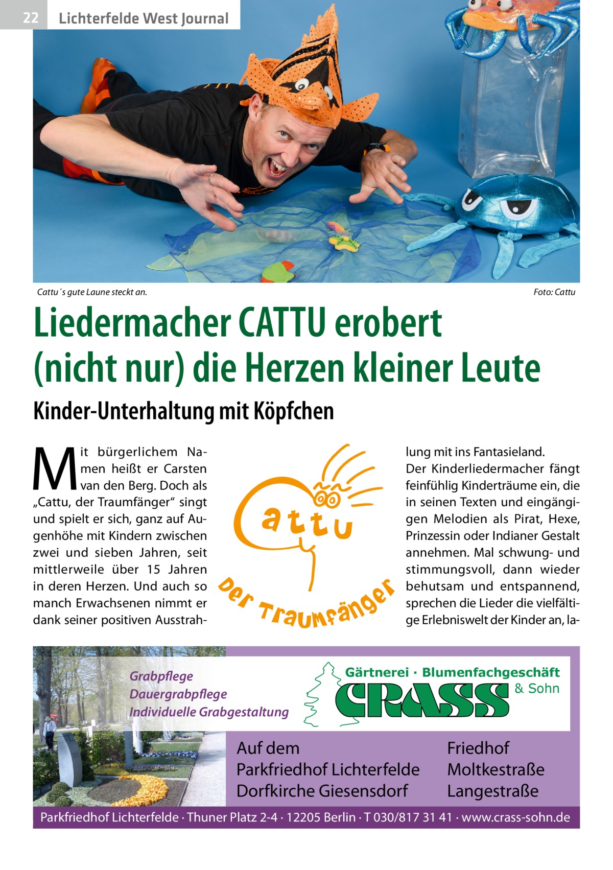 22  Lichterfelde West Journal  Cattu´s gute Laune steckt an.  Foto: Cattu  Liedermacher CATTU erobert (nicht nur) die Herzen kleiner Leute Kinder-Unterhaltung mit Köpfchen  M  it bürgerlichem Namen heißt er Carsten van den Berg. Doch als „Cattu, der Traumfänger“ singt und spielt er sich, ganz auf Augenhöhe mit Kindern zwischen zwei und sieben Jahren, seit mittlerweile über 15  Jahren in deren Herzen. Und auch so manch Erwachsenen nimmt er dank seiner positiven Ausstrah lung mit ins Fantasieland. Der Kinderliedermacher fängt feinfühlig Kinderträume ein, die in seinen Texten und eingängigen Melodien als Pirat, Hexe, Prinzessin oder Indianer Gestalt annehmen. Mal schwung- und stimmungsvoll, dann wieder behutsam und entspannend, sprechen die Lieder die vielfältige Erlebniswelt der Kinder an, la Grabpflege Dauergrabpflege Individuelle Grabgestaltung  Gärtnerei · Blumenfachgeschäft & Sohn  Auf dem Parkfriedhof Lichterfelde Dorfkirche Giesensdorf  Friedhof Moltkestraße Langestraße  Parkfriedhof Lichterfelde · Thuner Platz 2-4 · 12205 Berlin · T 030/817 31 41 · www.crass-sohn.de