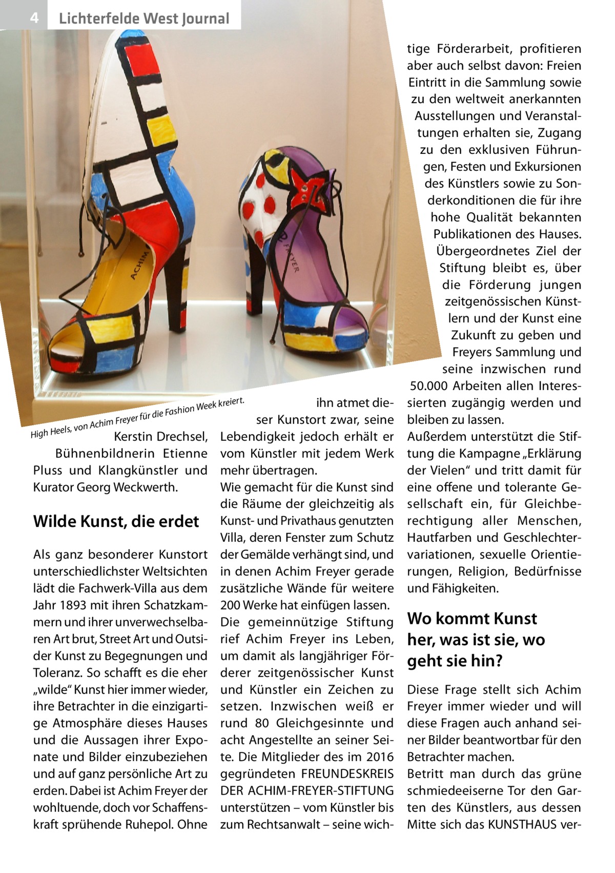 4  Lichterfelde West Journal  für die im Freyer , von Ach igh Heels  Fashion  Kerstin Drechsel, Bühnenbildnerin Etienne Pluss und Klangkünstler und Kurator Georg Weckwerth.  H  Wilde Kunst, die erdet Als ganz besonderer Kunstort unterschiedlichster Weltsichten lädt die Fachwerk-Villa aus dem Jahr 1893 mit ihren Schatzkammern und ihrer unverwechselbaren Art brut, Street Art und Outsider Kunst zu Begegnungen und Toleranz. So schafft es die eher „wilde“ Kunst hier immer wieder, ihre Betrachter in die einzigartige Atmosphäre dieses Hauses und die Aussagen ihrer Exponate und Bilder einzubeziehen und auf ganz persönliche Art zu erden. Dabei ist Achim Freyer der wohltuende, doch vor Schaffenskraft sprühende Ruhepol. Ohne  t.  ihn atmet dieser Kunstort zwar, seine Lebendigkeit jedoch erhält er vom Künstler mit jedem Werk mehr übertragen. Wie gemacht für die Kunst sind die Räume der gleichzeitig als Kunst- und Privathaus genutzten Villa, deren Fenster zum Schutz der Gemälde verhängt sind, und in denen Achim Freyer gerade zusätzliche Wände für weitere 200 Werke hat einfügen lassen. Die gemeinnützige Stiftung rief Achim Freyer ins Leben, um damit als langjähriger Förderer zeitgenössischer Kunst und Künstler ein Zeichen zu setzen. Inzwischen weiß er rund 80  Gleichgesinnte und acht Angestellte an seiner Seite. Die Mitglieder des im 2016 gegründeten FREUNDESKREIS DER ACHIM-FREYER-STIFTUNG unterstützen – vom Künstler bis zum Rechtsanwalt – seine wich eier Week kr  tige Förderarbeit, profitieren aber auch selbst davon: Freien Eintritt in die Sammlung sowie zu den weltweit anerkannten Ausstellungen und Veranstaltungen erhalten sie, Zugang zu den exklusiven Führungen, Festen und Exkursionen des Künstlers sowie zu Sonderkonditionen die für ihre hohe Qualität bekannten Publikationen des Hauses. Übergeordnetes Ziel der Stiftung bleibt es, über die Förderung jungen zeitgenössischen Künstlern und der Kunst eine Zukunft zu geben und Freyers Sammlung und seine inzwischen rund 50.000  Arbeiten allen Interessierten zugängig werden und bleiben zu lassen. Außerdem unterstützt die Stiftung die Kampagne „Erklärung der Vielen“ und tritt damit für eine offene und tolerante Gesellschaft ein, für Gleichberechtigung aller Menschen, Hautfarben und Geschlechtervariationen, sexuelle Orientierungen, Religion, Bedürfnisse und Fähigkeiten.  Wo kommt Kunst her, was ist sie, wo geht sie hin? Diese Frage stellt sich Achim Freyer immer wieder und will diese Fragen auch anhand seiner Bilder beantwortbar für den Betrachter machen. Betritt man durch das grüne schmiedeeiserne Tor den Garten des Künstlers, aus dessen Mitte sich das KUNSTHAUS ve