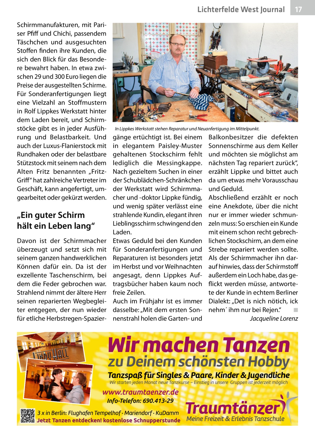 Lichterfelde West Journal Schirmmanufakturen, mit Pariser Pfiff und Chichi, passendem Täschchen und ausgesuchten Stoffen finden ihre Kunden, die sich den Blick für das Besondere bewahrt haben. In etwa zwischen 29 und 300 Euro liegen die Preise der ausgestellten Schirme. Für Sonderanfertigungen liegt eine Vielzahl an Stoffmustern in Rolf Lippkes Werkstatt hinter dem Laden bereit, und Schirmstöcke gibt es in jeder Ausführung und Belastbarkeit. Und auch der Luxus-Flanierstock mit Rundhaken oder der belastbare Stützstock mit seinem nach dem Alten Fritz benannten „FritzGriff“ hat zahlreiche Vertreter im Geschäft, kann angefertigt, umgearbeitet oder gekürzt werden.  „Ein guter Schirm hält ein Leben lang“ Davon ist der Schirmmacher überzeugt und setzt sich mit seinem ganzen handwerklichen Können dafür ein. Da ist der exzellente Taschenschirm, bei dem die Feder gebrochen war. Strahlend nimmt der ältere Herr seinen reparierten Wegbegleiter entgegen, der nun wieder für etliche Herbstregen-Spazier 17 17  In Lippkes Werkstatt stehen Reparatur und Neuanfertigung im Mittelpunkt.  gänge ertüchtigt ist. Bei einem in elegantem Paisley-Muster gehaltenen Stockschirm fehlt lediglich die Messingkappe. Nach gezieltem Suchen in einer der Schublädchen-Schränkchen der Werkstatt wird Schirmmacher und -doktor Lippke fündig, und wenig später verlässt eine strahlende Kundin, elegant ihren Lieblingsschirm schwingend den Laden. Etwas Geduld bei den Kunden für Sonderanfertigungen und Reparaturen ist besonders jetzt im Herbst und vor Weihnachten angesagt, denn Lippkes Auftragsbücher haben kaum noch freie Zeilen. Auch im Frühjahr ist es immer dasselbe: „Mit dem ersten Sonnenstrahl holen die Garten- und  Balkonbesitzer die defekten Sonnenschirme aus dem Keller und möchten sie möglichst am nächsten Tag repariert zurück“, erzählt Lippke und bittet auch da um etwas mehr Vorausschau und Geduld. Abschließend erzählt er noch eine Anekdote, über die nicht nur er immer wieder schmunzeln muss: So erschien ein Kunde mit einem schon recht gebrechlichen Stockschirm, an dem eine Strebe repariert werden sollte. Als der Schirmmacher ihn darauf hinwies, dass der Schirmstoff außerdem ein Loch habe, das geflickt werden müsse, antwortete der Kunde in echtem Berliner Dialekt: „Det is nich nötich, ick nehm´ ihm nur bei Rejen.“� ◾ � Jacqueline Lorenz