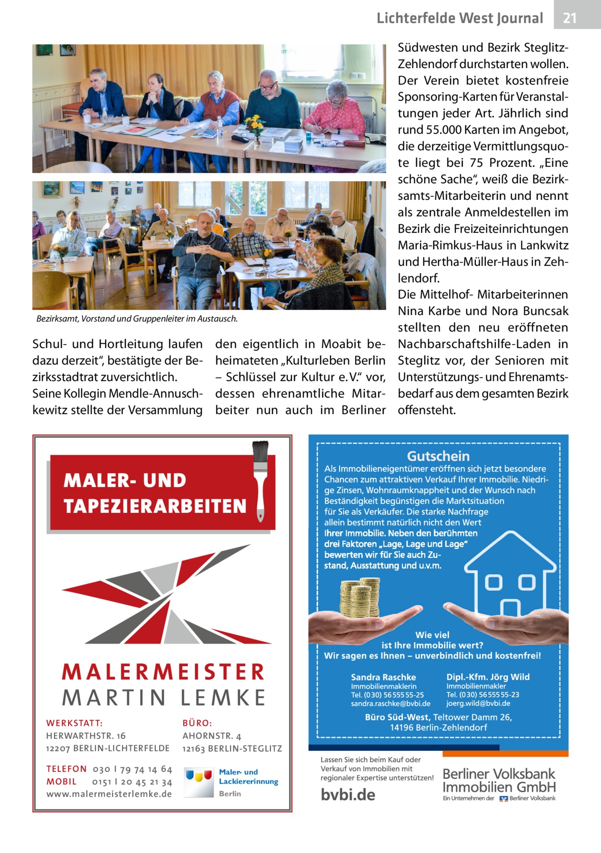 Lichterfelde West Journal  Bezirksamt, Vorstand und Gruppenleiter im Austausch.  Schul- und Hortleitung laufen dazu derzeit“, bestätigte der Bezirksstadtrat zuversichtlich. Seine Kollegin Mendle-Annuschkewitz stellte der Versammlung  den eigentlich in Moabit beheimateten „Kulturleben Berlin – Schlüssel zur Kultur e. V.“ vor, dessen ehrenamtliche Mitarbeiter nun auch im Berliner  MALER- UND TAPEZIERARBEITEN  WE R KSTATT: HERWARTHSTR. 16 12207 BERLIN-LICHTERFELDE TELE FON 0 3 0 I 7 9 74 14 64 MO B I L 0 1 5 1 I 2 0 45 2 1 3 4 www.malermeisterlemke.de  BÜ RO: AHORNSTR. 4 12163 BERLIN-STEGLITZ Maler- und Lackiererinnung Berlin  21 21  Südwesten und Bezirk SteglitzZehlendorf durchstarten wollen. Der Verein bietet kostenfreie Sponsoring-Karten für Veranstaltungen jeder Art. Jährlich sind rund 55.000 Karten im Angebot, die derzeitige Vermittlungsquote liegt bei 75  Prozent. „Eine schöne Sache“, weiß die Bezirksamts-Mitarbeiterin und nennt als zentrale Anmeldestellen im Bezirk die Freizeiteinrichtungen Maria-Rimkus-Haus in Lankwitz und Hertha-Müller-Haus in Zehlendorf. Die Mittelhof- Mitarbeiterinnen Nina Karbe und Nora Buncsak stellten den neu eröffneten Nachbarschaftshilfe-Laden in Steglitz vor, der Senioren mit Unterstützungs- und Ehrenamtsbedarf aus dem gesamten Bezirk offensteht.