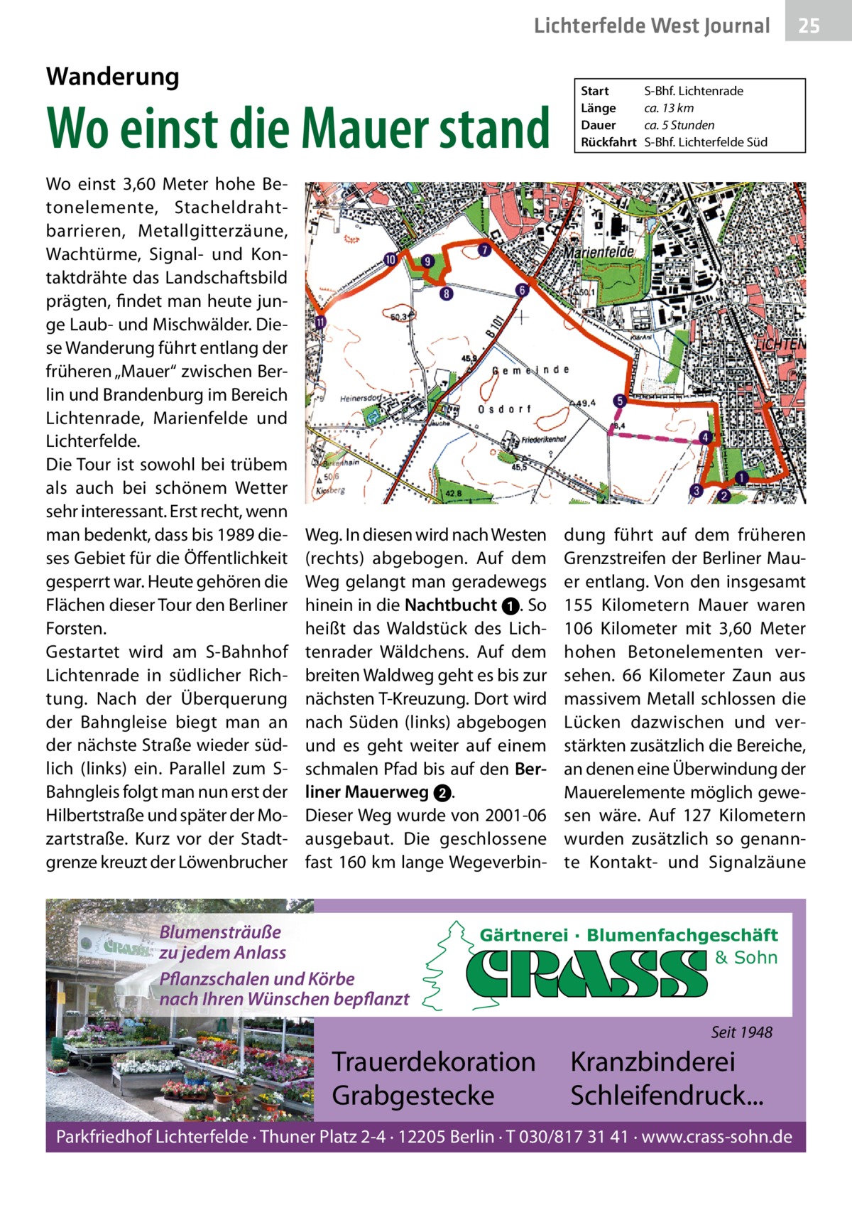 Lichterfelde West Journal  Wanderung  Wo einst die Mauer stand Wo einst 3,60  Meter hohe Betonelemente, Stacheldrahtbarrieren, Metallgitterzäune, Wachtürme, Signal- und Kontaktdrähte das Landschaftsbild prägten, findet man heute junge Laub- und Mischwälder. Diese Wanderung führt entlang der früheren „Mauer“ zwischen Berlin und Brandenburg im Bereich Lichtenrade, Marienfelde und Lichterfelde. Die Tour ist sowohl bei trübem als auch bei schönem Wetter sehr interessant. Erst recht, wenn man bedenkt, dass bis 1989 dieses Gebiet für die Öffentlichkeit gesperrt war. Heute gehören die Flächen dieser Tour den Berliner Forsten. Gestartet wird am S-Bahnhof Lichtenrade in südlicher Richtung. Nach der Überquerung der Bahngleise biegt man an der nächste Straße wieder südlich (links) ein. Parallel zum SBahngleis folgt man nun erst der Hilbertstraße und später der Mozartstraße. Kurz vor der Stadtgrenze kreuzt der Löwenbrucher  Weg. In diesen wird nach Westen (rechts) abgebogen. Auf dem Weg gelangt man geradewegs hinein in die Nachtbucht ➊. So heißt das Waldstück des Lichtenrader Wäldchens. Auf dem breiten Waldweg geht es bis zur nächsten T-Kreuzung. Dort wird nach Süden (links) abgebogen und es geht weiter auf einem schmalen Pfad bis auf den Ber­ liner Mauerweg 2. Dieser Weg wurde von 2001-06 ausgebaut. Die geschlossene fast 160 km lange Wegeverbin Blumensträuße zu jedem Anlass Pflanzschalen und Körbe nach Ihren Wünschen bepflanzt  Start Länge Dauer Rückfahrt  S-Bhf. Lichtenrade ca. 13 km ca. 5 Stunden S-Bhf. Lichterfelde Süd  dung führt auf dem früheren Grenzstreifen der Berliner Mauer entlang. Von den insgesamt 155  Kilometern Mauer waren 106  Kilometer mit 3,60  Meter hohen Betonelementen versehen. 66  Kilometer Zaun aus massivem Metall schlossen die Lücken dazwischen und verstärkten zusätzlich die Bereiche, an denen eine Überwindung der Mauerelemente möglich gewesen wäre. Auf 127  Kilometern wurden zusätzlich so genannte Kontakt- und Signalzäune  Gärtnerei · Blumenfachgeschäft & Sohn  Seit 1948  Trauerdekoration Grabgestecke  25 25  Kranzbinderei Schleifendruck...  Parkfriedhof Lichterfelde · Thuner Platz 2-4 · 12205 Berlin · T 030/817 31 41 · www.crass-sohn.de