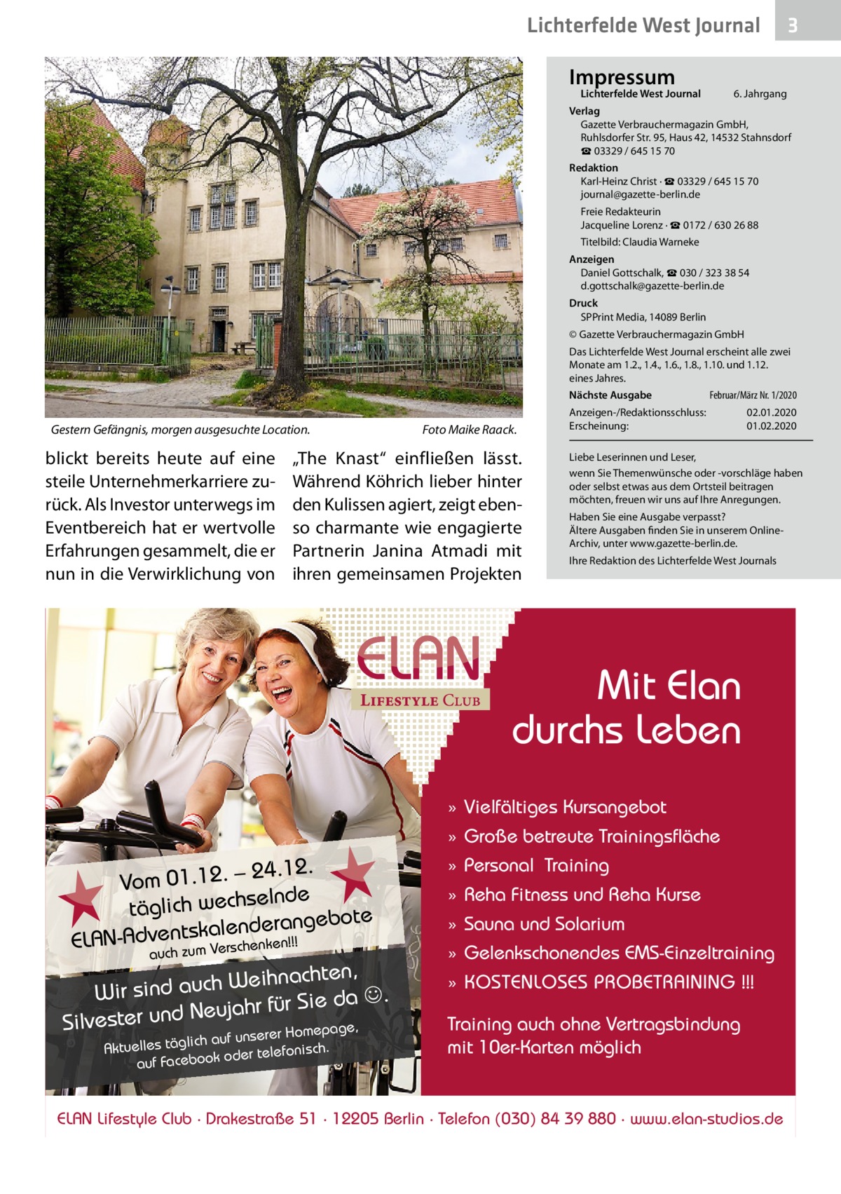 Lichterfelde West Journal Impressum  Lichterfelde West Journal  3  6. Jahrgang  Verlag Gazette Verbrauchermagazin GmbH, Ruhlsdorfer Str. 95, Haus 42, 14532 Stahnsdorf ☎ 03329 / 645 15 70 Redaktion Karl-Heinz Christ · ☎ 03329 / 645 15 70 journal@gazette-berlin.de Freie Redakteurin Jacqueline Lorenz · ☎ 0172 / 630 26 88 Titelbild: Claudia Warneke Anzeigen Daniel Gottschalk, ☎ 030 / 323 38 54 d.gottschalk@gazette-berlin.de Druck SPPrint Media, 14089 Berlin © Gazette Verbrauchermagazin GmbH Das Lichterfelde West Journal erscheint alle zwei Monate am 1.2., 1.4., 1.6., 1.8., 1.10. und 1.12. eines Jahres. Nächste Ausgabe  Gestern Gefängnis, morgen ausgesuchte Location.  blickt bereits heute auf eine steile Unternehmerkarriere zurück. Als Investor unterwegs im Eventbereich hat er wertvolle Erfahrungen gesammelt, die er nun in die Verwirklichung von  Foto Maike Raack.  „The Knast“ einfließen lässt. Während Köhrich lieber hinter den Kulissen agiert, zeigt ebenso charmante wie engagierte Partnerin Janina Atmadi mit ihren gemeinsamen Projekten  Februar/März Nr. 1/2020  Anzeigen-/Redaktionsschluss: Erscheinung:  02.01.2020 01.02.2020  Liebe Leserinnen und Leser, wenn Sie Themenwünsche oder -vorschläge haben oder selbst etwas aus dem Ortsteil beitragen möchten, freuen wir uns auf Ihre Anregungen. Haben Sie eine Ausgabe verpasst? Ältere Ausgaben finden Sie in unserem OnlineArchiv, unter www.gazette-berlin.de. Ihre Redaktion des Lichterfelde West Journals  Mit Elan durchs Leben » Vielfältiges Kursangebot » Große betreute Trainingsfläche  24.12. Vom 01.12. – lnde täglich wechse ote alenderangeb ELAN-Adventsk rschenken!!! auch zum Ve  Weihnachten, Wir sind auch . ahr für Sie da uj e N d un r e st Silve mepage, r Ho ich auf unsere Aktuelles tägl er telefonisch. od ok bo ce Fa auf  » Personal Training » Reha Fitness und Reha Kurse » Sauna und Solarium » Gelenkschonendes EMS-Einzeltraining » KOSTENLOSES PROBETRAINING !!! Training auch ohne Vertragsbindung mit 10er-Karten möglich  ELAN Lifestyle Club · Drakestraße 51 · 12205 Berlin · Telefon (030) 84 39 880 · www.elan-studios.de