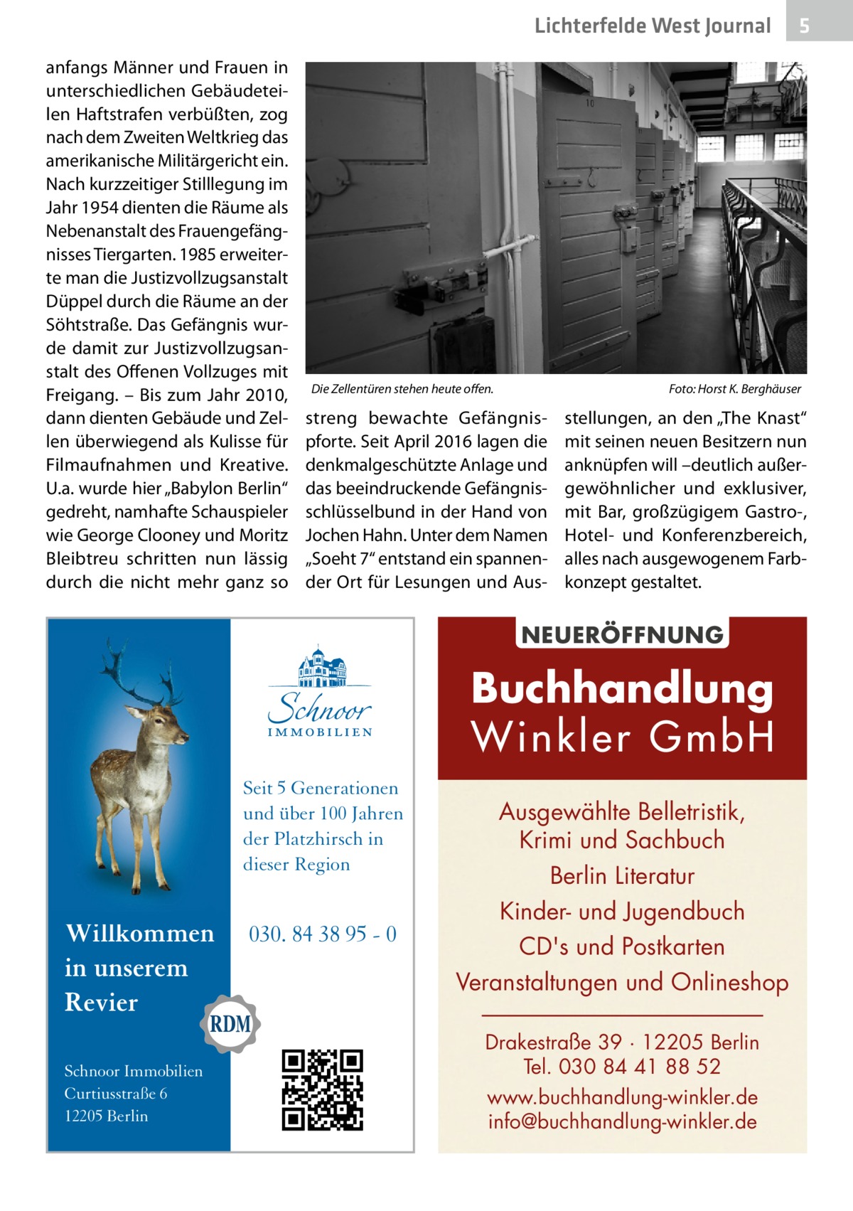 Lichterfelde West Journal anfangs Männer und Frauen in unterschiedlichen Gebäudeteilen Haftstrafen verbüßten, zog nach dem Zweiten Weltkrieg das amerikanische Militärgericht ein. Nach kurzzeitiger Stilllegung im Jahr 1954 dienten die Räume als Nebenanstalt des Frauengefängnisses Tiergarten. 1985 erweiterte man die Justizvollzugsanstalt Düppel durch die Räume an der Söhtstraße. Das Gefängnis wurde damit zur Justizvollzugsanstalt des Offenen Vollzuges mit Freigang. – Bis zum Jahr 2010, dann dienten Gebäude und Zellen überwiegend als Kulisse für Filmaufnahmen und Kreative. U.a. wurde hier „Babylon Berlin“ gedreht, namhafte Schauspieler wie George Clooney und Moritz Bleibtreu schritten nun lässig durch die nicht mehr ganz so  Die Zellentüren stehen heute offen.�  Foto: Horst K. Berghäuser  streng bewachte Gefängnispforte. Seit April 2016 lagen die denkmalgeschützte Anlage und das beeindruckende Gefängnisschlüsselbund in der Hand von Jochen Hahn. Unter dem Namen „Soeht 7“ entstand ein spannender Ort für Lesungen und Aus stellungen, an den „The Knast“ mit seinen neuen Besitzern nun anknüpfen will –deutlich außergewöhnlicher und exklusiver, mit Bar, großzügigem Gastro-, Hotel- und Konferenzbereich, alles nach ausgewogenem Farbkonzept gestaltet.  NEUERÖFFNUNG  Buchhandlung Winkler GmbH Seit 5 Generationen und über 100 Jahren der Platzhirsch in dieser Region  Willkommen in unserem Revier Schnoor Immobilien Curtiusstraße 6 12205 Berlin  030. 84 38 95 - 0  5  Ausgewählte Belletristik, Krimi und Sachbuch Berlin Literatur Kinder- und Jugendbuch CD's und Postkarten Veranstaltungen und Onlineshop Drakestraße 39 · 12205 Berlin Tel. 030 84 41 88 52 www.buchhandlung-winkler.de info@buchhandlung-winkler.de