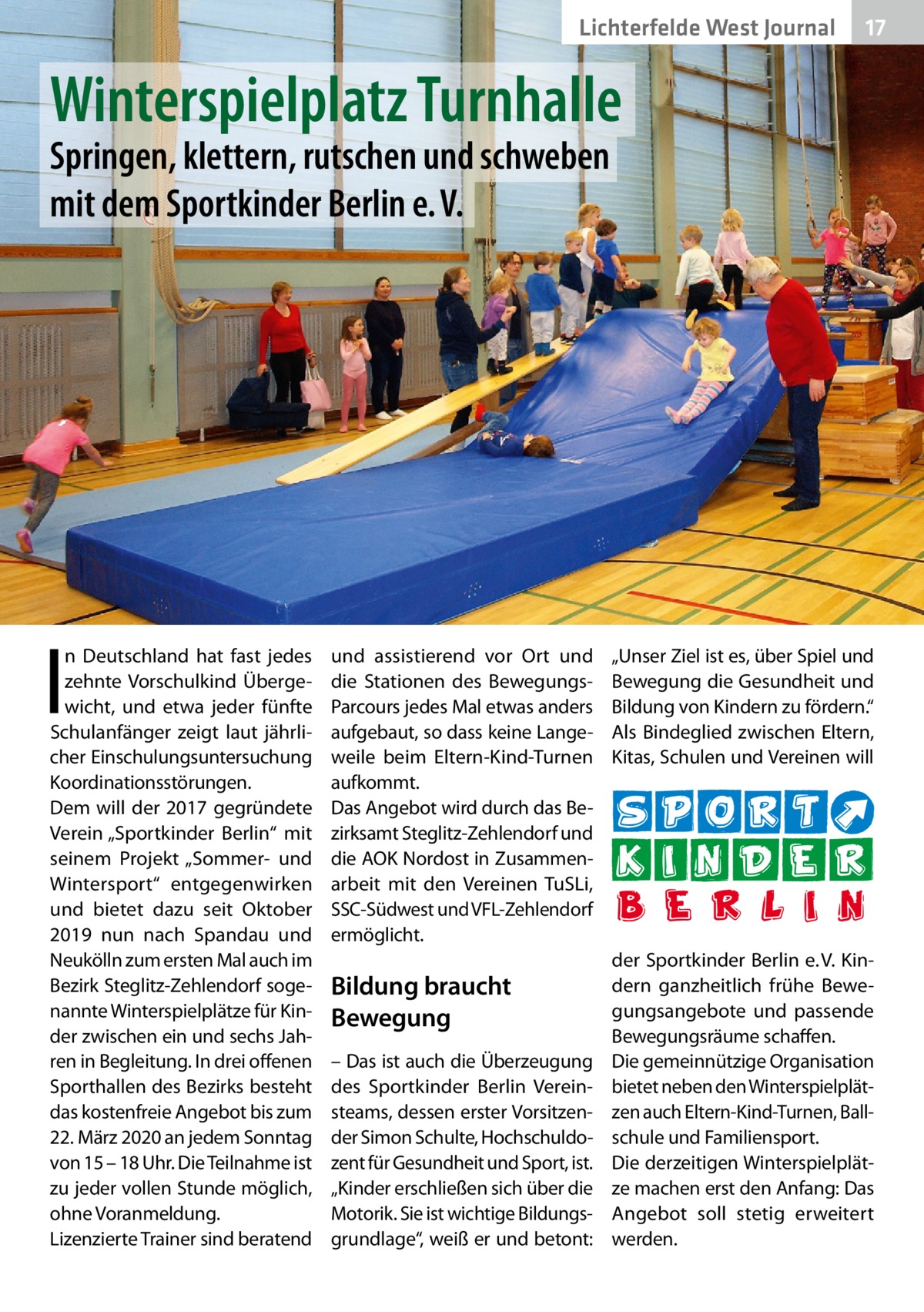 Lichterfelde West Journal  17 17  Winterspielplatz Turnhalle Springen, klettern, rutschen und schweben mit dem Sportkinder Berlin e. V.  I  n Deutschland hat fast jedes zehnte Vorschulkind Übergewicht, und etwa jeder fünfte Schulanfänger zeigt laut jährlicher Einschulungsuntersuchung Koordinationsstörungen. Dem will der 2017 gegründete Verein „Sportkinder Berlin“ mit seinem Projekt „Sommer- und Wintersport“ entgegenwirken und bietet dazu seit Oktober 2019 nun nach Spandau und Neukölln zum ersten Mal auch im Bezirk Steglitz-Zehlendorf sogenannte Winterspielplätze für Kinder zwischen ein und sechs Jahren in Begleitung. In drei offenen Sporthallen des Bezirks besteht das kostenfreie Angebot bis zum 22. März 2020 an jedem Sonntag von 15 – 18 Uhr. Die Teilnahme ist zu jeder vollen Stunde möglich, ohne Voranmeldung. Lizenzierte Trainer sind beratend  und assistierend vor Ort und die Stationen des BewegungsParcours jedes Mal etwas anders aufgebaut, so dass keine Langeweile beim Eltern-Kind-Turnen aufkommt. Das Angebot wird durch das Bezirksamt Steglitz-Zehlendorf und die AOK Nordost in Zusammenarbeit mit den Vereinen TuSLi, SSC-Südwest und VFL-Zehlendorf ermöglicht.  Bildung braucht Bewegung – Das ist auch die Überzeugung des Sportkinder Berlin Vereinsteams, dessen erster Vorsitzender Simon Schulte, Hochschuldozent für Gesundheit und Sport, ist. „Kinder erschließen sich über die Motorik. Sie ist wichtige Bildungsgrundlage“, weiß er und betont:  „Unser Ziel ist es, über Spiel und Bewegung die Gesundheit und Bildung von Kindern zu fördern.“ Als Bindeglied zwischen Eltern, Kitas, Schulen und Vereinen will  der Sportkinder Berlin e. V. Kindern ganzheitlich frühe Bewegungsangebote und passende Bewegungsräume schaffen. Die gemeinnützige Organisation bietet neben den Winterspielplätzen auch Eltern-Kind-Turnen, Ballschule und Familiensport. Die derzeitigen Winterspielplätze machen erst den Anfang: Das Angebot soll stetig erweitert werden.