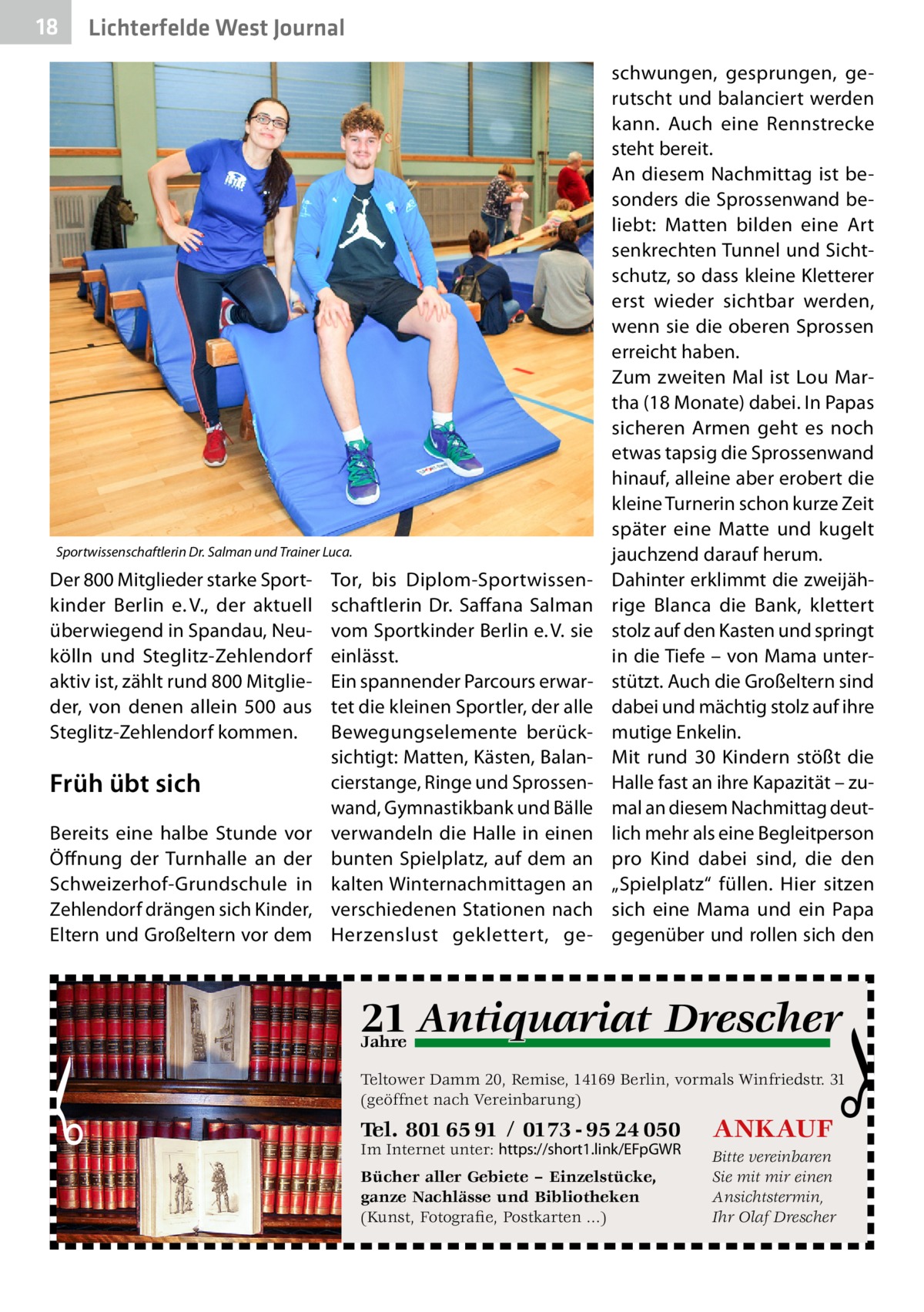 18  Lichterfelde West Journal  Sportwissenschaftlerin Dr. Salman und Trainer Luca.  Der 800 Mitglieder starke Sportkinder Berlin e. V., der aktuell überwiegend in Spandau, Neukölln und Steglitz-Zehlendorf aktiv ist, zählt rund 800 Mitglieder, von denen allein 500 aus Steglitz-Zehlendorf kommen.  Früh übt sich Bereits eine halbe Stunde vor Öffnung der Turnhalle an der Schweizerhof-Grundschule in Zehlendorf drängen sich Kinder, Eltern und Großeltern vor dem  Tor, bis Diplom-Sportwissenschaftlerin Dr.  Saffana Salman vom Sportkinder Berlin e. V. sie einlässt. Ein spannender Parcours erwartet die kleinen Sportler, der alle Bewegungselemente berücksichtigt: Matten, Kästen, Balancierstange, Ringe und Sprossenwand, Gymnastikbank und Bälle verwandeln die Halle in einen bunten Spielplatz, auf dem an kalten Winternachmittagen an verschiedenen Stationen nach Herzenslust geklettert, ge schwungen, gesprungen, gerutscht und balanciert werden kann. Auch eine Rennstrecke steht bereit. An diesem Nachmittag ist besonders die Sprossenwand beliebt: Matten bilden eine Art senkrechten Tunnel und Sichtschutz, so dass kleine Kletterer erst wieder sichtbar werden, wenn sie die oberen Sprossen erreicht haben. Zum zweiten Mal ist Lou Martha (18 Monate) dabei. In Papas sicheren Armen geht es noch etwas tapsig die Sprossenwand hinauf, alleine aber erobert die kleine Turnerin schon kurze Zeit später eine Matte und kugelt jauchzend darauf herum. Dahinter erklimmt die zweijährige Blanca die Bank, klettert stolz auf den Kasten und springt in die Tiefe – von Mama unterstützt. Auch die Großeltern sind dabei und mächtig stolz auf ihre mutige Enkelin. Mit rund 30 Kindern stößt die Halle fast an ihre Kapazität – zumal an diesem Nachmittag deutlich mehr als eine Begleitperson pro Kind dabei sind, die den „Spielplatz“ füllen. Hier sitzen sich eine Mama und ein Papa gegenüber und rollen sich den  q Drescher 21 Antiquariat  Jahre  Teltower Damm 20, Remise, 14169 Berlin, vormals Winfriedstr. 31 (geöffnet nach Vereinbarung)  Tel. 801 65 91 / 0173 - 95 24 050  ANKAUF  Bücher aller Gebiete – Einzelstücke, ganze Nachlässe und Bibliotheken (Kunst, Fotografie, Postkarten ...)  Bitte vereinbaren Sie mit mir einen Ansichtstermin, Ihr Olaf Drescher  Im Internet unter: https://short1.link/EFpGWR