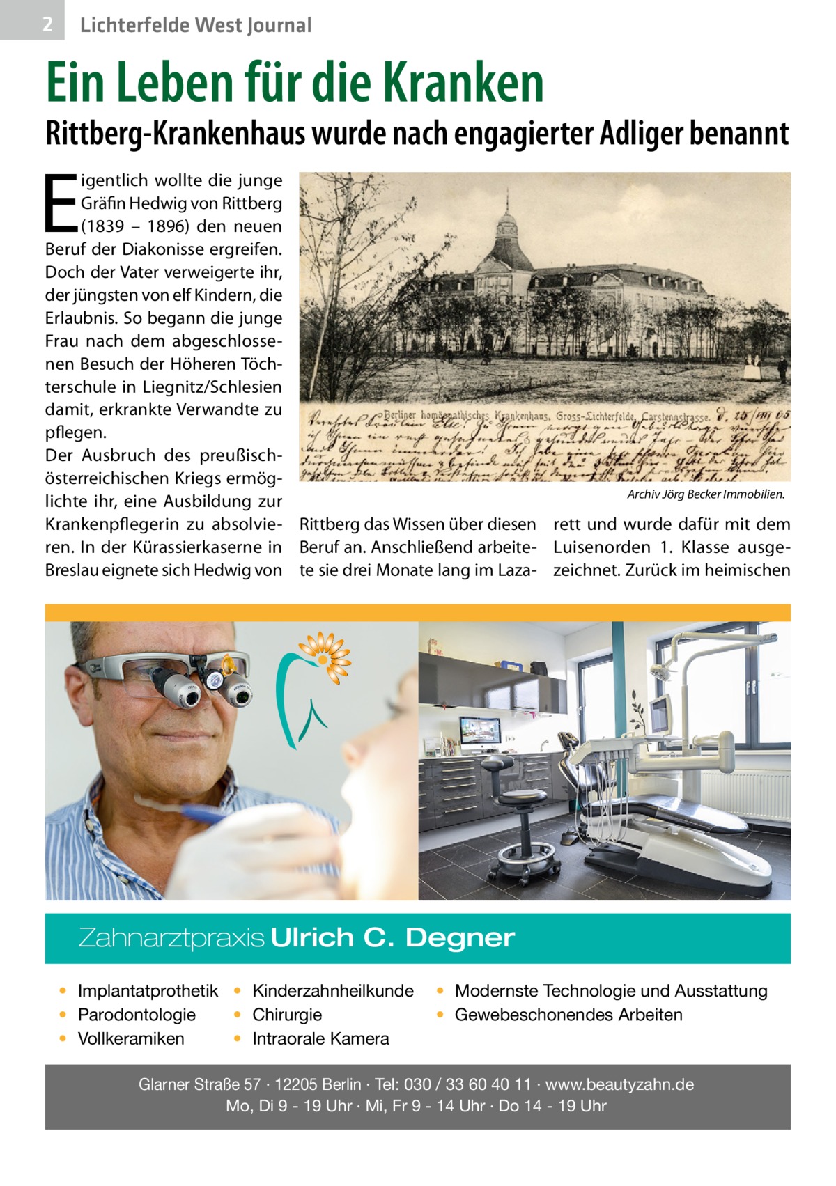 2  Lichterfelde West Journal  Ein Leben für die Kranken  Rittberg-Krankenhaus wurde nach engagierter Adliger benannt  E  igentlich wollte die junge Gräfin Hedwig von Rittberg (1839 – 1896) den neuen Beruf der Diakonisse ergreifen. Doch der Vater verweigerte ihr, der jüngsten von elf Kindern, die Erlaubnis. So begann die junge Frau nach dem abgeschlossenen Besuch der Höheren Töchterschule in Liegnitz/Schlesien damit, erkrankte Verwandte zu pflegen. Der Ausbruch des preußischösterreichischen Kriegs ermögArchiv Jörg Becker Immobilien. lichte ihr, eine Ausbildung zur Krankenpflegerin zu absolvie- Rittberg das Wissen über diesen rett und wurde dafür mit dem ren. In der Kürassierkaserne in Beruf an. Anschließend arbeite- Luisenorden 1. Klasse ausgeBreslau eignete sich Hedwig von te sie drei Monate lang im Laza- zeichnet. Zurück im heimischen  Zahnarztpraxis Ulrich C. Degner • Implantatprothetik • Kinderzahnheilkunde • Chirurgie • Parodontologie • Intraorale Kamera • Vollkeramiken  • Modernste Technologie und Ausstattung • Gewebeschonendes Arbeiten  Glarner Straße 57 · 12205 Berlin · Tel: 030 / 33 60 40 11 · www.beautyzahn.de Mo, Di 9 - 19 Uhr · Mi, Fr 9 - 14 Uhr · Do 14 - 19 Uhr