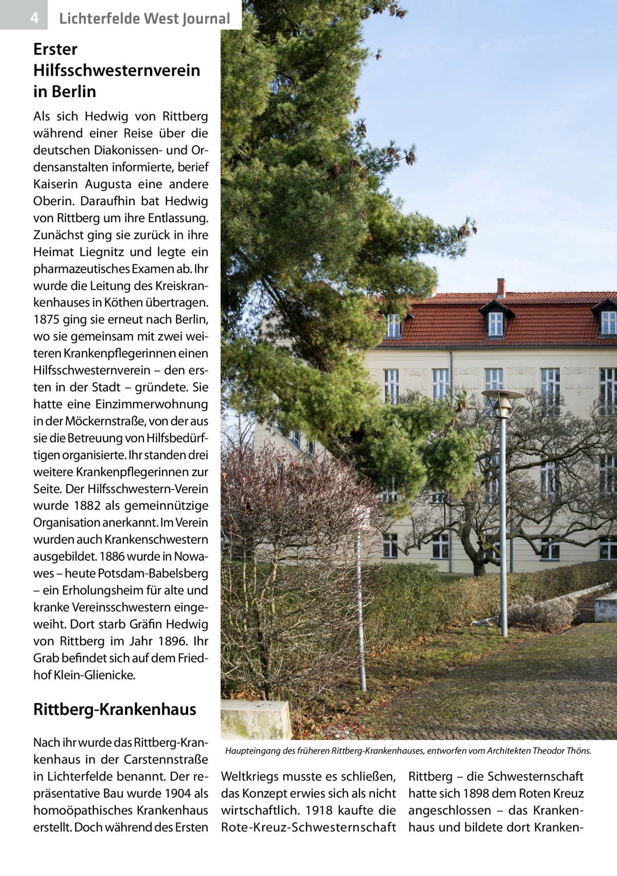 4  Lichterfelde West Journal  Erster Hilfsschwesternverein in Berlin Als sich Hedwig von Rittberg während einer Reise über die deutschen Diakonissen- und Ordensanstalten informierte, berief Kaiserin Augusta eine andere Oberin. Daraufhin bat Hedwig von Rittberg um ihre Entlassung. Zunächst ging sie zurück in ihre Heimat Liegnitz und legte ein pharmazeutisches Examen ab. Ihr wurde die Leitung des Kreiskrankenhauses in Köthen übertragen. 1875 ging sie erneut nach Berlin, wo sie gemeinsam mit zwei weiteren Krankenpflegerinnen einen Hilfsschwesternverein – den ersten in der Stadt – gründete. Sie hatte eine Einzimmerwohnung in der Möckernstraße, von der aus sie die Betreuung von Hilfsbedürftigen organisierte. Ihr standen drei weitere Krankenpflegerinnen zur Seite. Der Hilfsschwestern-Verein wurde 1882 als gemeinnützige Organisation anerkannt. Im Verein wurden auch Krankenschwestern ausgebildet. 1886 wurde in Nowawes – heute Potsdam-Babelsberg – ein Erholungsheim für alte und kranke Vereinsschwestern eingeweiht. Dort starb Gräfin Hedwig von Rittberg im Jahr 1896. Ihr Grab befindet sich auf dem Friedhof Klein-Glienicke.  Rittberg-Krankenhaus Nach ihr wurde das Rittberg-Krankenhaus in der Carstennstraße in Lichterfelde benannt. Der repräsentative Bau wurde 1904 als homoöpathisches Krankenhaus erstellt. Doch während des Ersten  Haupteingang des früheren Rittberg-Krankenhauses, entworfen vom Architekten Theodor Thöns.  Weltkriegs musste es schließen, das Konzept erwies sich als nicht wirtschaftlich. 1918 kaufte die Rote-Kreuz-Schwesternschaft  Rittberg – die Schwesternschaft hatte sich 1898 dem Roten Kreuz angeschlossen – das Krankenhaus und bildete dort Kranke