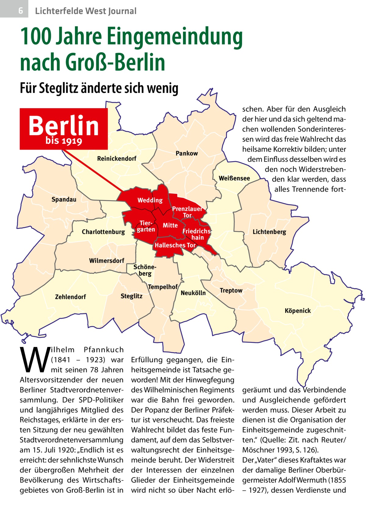 6  Lichterfelde West Journal  100 Jahre Eingemeindung nach Groß-Berlin Für Steglitz änderte sich wenig  Berlin bis 1919  Pankow  Reinickendorf  Spandau  Wedding  Charlottenburg  Wilmersdorf  Tiergarten  Prenzlauer Tor Mitte  Friedrichshain Hallesches Tor  Lichtenberg  Schöneberg Tempelhof  Zehlendorf  schen. Aber für den Ausgleich der hier und da sich geltend machen wollenden Sonderinteressen wird das freie Wahlrecht das heilsame Korrektiv bilden; unter dem Einfluss desselben wird es den noch WiderstrebenWeißensee den klar werden, dass alles Trennende fort Steglitz  Neukölln  Treptow Köpenick  W  ilhelm Pfannkuch (1841 – 1923) war mit seinen 78  Jahren Altersvorsitzender der neuen Berliner Stadtverordnetenversammlung. Der SPD-Politiker und langjähriges Mitglied des Reichstages, erklärte in der ersten Sitzung der neu gewählten Stadtverordnetenversammlung am 15. Juli 1920: „Endlich ist es erreicht: der sehnlichste Wunsch der übergroßen Mehrheit der Bevölkerung des Wirtschaftsgebietes von Groß-Berlin ist in  Erfüllung gegangen, die Einheitsgemeinde ist Tatsache geworden! Mit der Hinwegfegung des Wilhelminischen Regiments war die Bahn frei geworden. Der Popanz der Berliner Präfektur ist verscheucht. Das freieste Wahlrecht bildet das feste Fundament, auf dem das Selbstverwaltungsrecht der Einheitsgemeinde beruht. Der Widerstreit der Interessen der einzelnen Glieder der Einheitsgemeinde wird nicht so über Nacht erlö geräumt und das Verbindende und Ausgleichende gefördert werden muss. Dieser Arbeit zu dienen ist die Organisation der Einheitsgemeinde zugeschnitten.“ (Quelle: Zit. nach Reuter/ Möschner 1993, S. 126). Der „Vater“ dieses Kraftaktes war der damalige Berliner Oberbürgermeister Adolf Wermuth (1855 – 1927), dessen Verdienste und