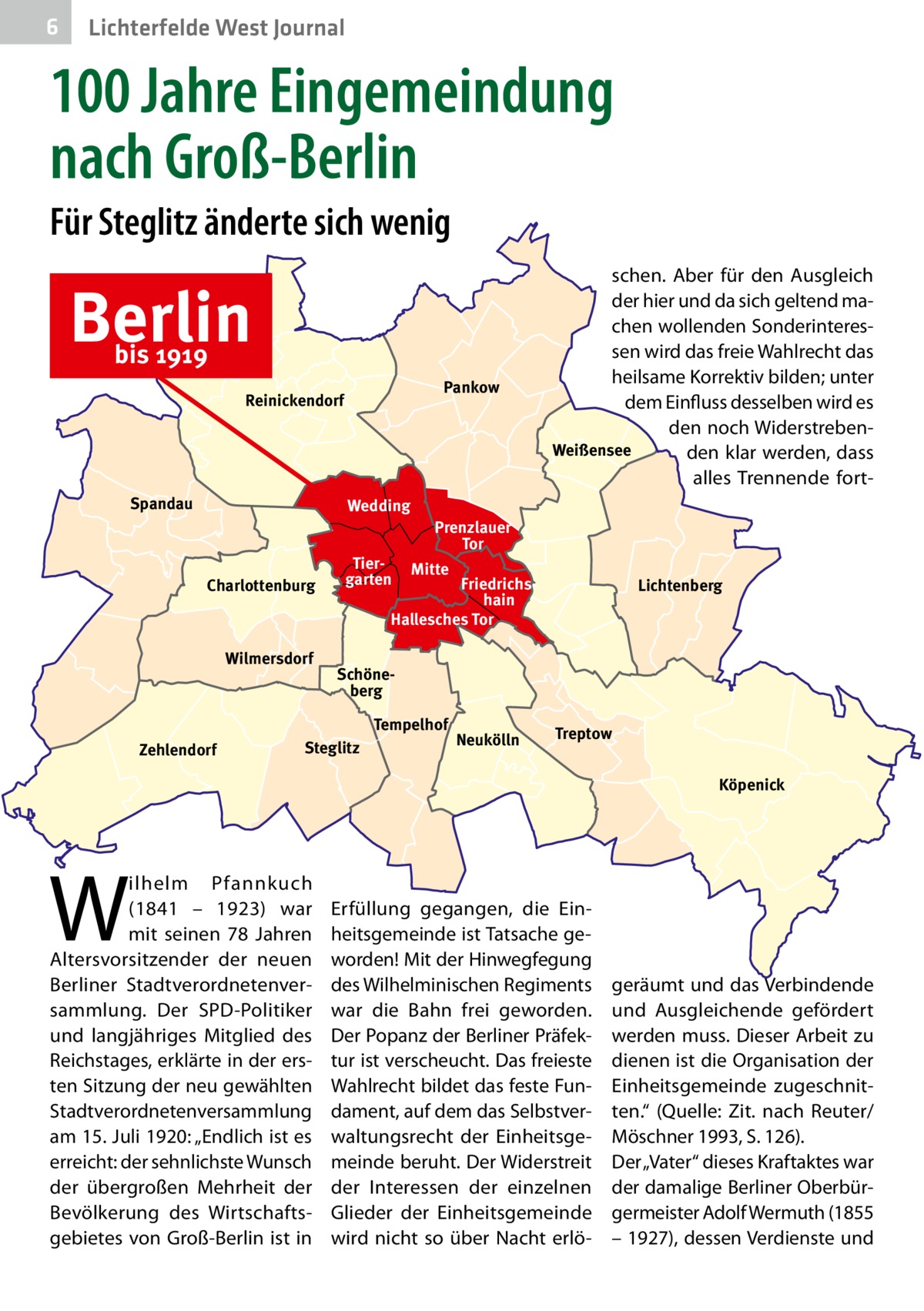 6  Lichterfelde West Journal  100 Jahre Eingemeindung nach Groß-Berlin Für Steglitz änderte sich wenig  Berlin bis 1919  Pankow  Reinickendorf  Spandau  Wedding  Charlottenburg  Wilmersdorf  Tiergarten  Prenzlauer Tor Mitte  Friedrichshain Hallesches Tor  Lichtenberg  Schöneberg Tempelhof  Zehlendorf  schen. Aber für den Ausgleich der hier und da sich geltend machen wollenden Sonderinteressen wird das freie Wahlrecht das heilsame Korrektiv bilden; unter dem Einfluss desselben wird es den noch WiderstrebenWeißensee den klar werden, dass alles Trennende fort Steglitz  Neukölln  Treptow Köpenick  W  ilhelm Pfannkuch (1841 – 1923) war mit seinen 78  Jahren Altersvorsitzender der neuen Berliner Stadtverordnetenversammlung. Der SPD-Politiker und langjähriges Mitglied des Reichstages, erklärte in der ersten Sitzung der neu gewählten Stadtverordnetenversammlung am 15. Juli 1920: „Endlich ist es erreicht: der sehnlichste Wunsch der übergroßen Mehrheit der Bevölkerung des Wirtschaftsgebietes von Groß-Berlin ist in  Erfüllung gegangen, die Einheitsgemeinde ist Tatsache geworden! Mit der Hinwegfegung des Wilhelminischen Regiments war die Bahn frei geworden. Der Popanz der Berliner Präfektur ist verscheucht. Das freieste Wahlrecht bildet das feste Fundament, auf dem das Selbstverwaltungsrecht der Einheitsgemeinde beruht. Der Widerstreit der Interessen der einzelnen Glieder der Einheitsgemeinde wird nicht so über Nacht erlö geräumt und das Verbindende und Ausgleichende gefördert werden muss. Dieser Arbeit zu dienen ist die Organisation der Einheitsgemeinde zugeschnitten.“ (Quelle: Zit. nach Reuter/ Möschner 1993, S. 126). Der „Vater“ dieses Kraftaktes war der damalige Berliner Oberbürgermeister Adolf Wermuth (1855 – 1927), dessen Verdienste und