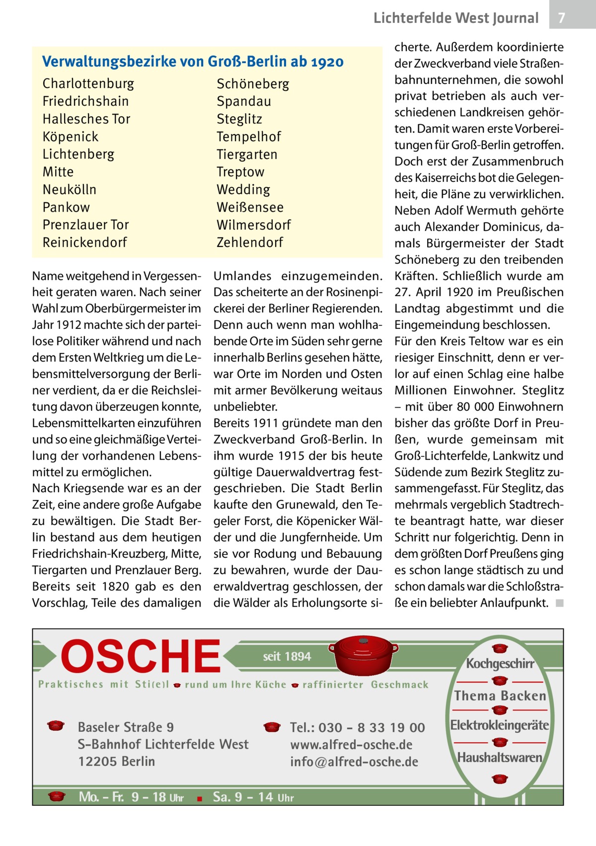 Lichterfelde West Journal Verwaltungsbezirke von Groß-Berlin ab 1920 Charlottenburg Friedrichshain Hallesches Tor Köpenick Lichtenberg Mitte Neukölln Pankow Prenzlauer Tor Reinickendorf Name weitgehend in Vergessenheit geraten waren. Nach seiner Wahl zum Oberbürgermeister im Jahr 1912 machte sich der parteilose Politiker während und nach dem Ersten Weltkrieg um die Lebensmittelversorgung der Berliner verdient, da er die Reichsleitung davon überzeugen konnte, Lebensmittelkarten einzuführen und so eine gleichmäßige Verteilung der vorhandenen Lebensmittel zu ermöglichen. Nach Kriegsende war es an der Zeit, eine andere große Aufgabe zu bewältigen. Die Stadt Berlin bestand aus dem heutigen Friedrichshain-Kreuzberg, Mitte, Tiergarten und Prenzlauer Berg. Bereits seit 1820 gab es den Vorschlag, Teile des damaligen  Schöneberg Spandau Steglitz Tempelhof Tiergarten Treptow Wedding Weißensee Wilmersdorf Zehlendorf Umlandes einzugemeinden. Das scheiterte an der Rosinenpickerei der Berliner Regierenden. Denn auch wenn man wohlhabende Orte im Süden sehr gerne innerhalb Berlins gesehen hätte, war Orte im Norden und Osten mit armer Bevölkerung weitaus unbeliebter. Bereits 1911 gründete man den Zweckverband Groß-Berlin. In ihm wurde 1915 der bis heute gültige Dauerwaldvertrag festgeschrieben. Die Stadt Berlin kaufte den Grunewald, den Tegeler Forst, die Köpenicker Wälder und die Jungfernheide. Um sie vor Rodung und Bebauung zu bewahren, wurde der Dauerwaldvertrag geschlossen, der die Wälder als Erholungsorte si Baseler Straße 9 S-Bahnhof Lichterfelde West 12205 Berlin  7 7  cherte. Außerdem koordinierte der Zweckverband viele Straßenbahnunternehmen, die sowohl privat betrieben als auch verschiedenen Landkreisen gehörten. Damit waren erste Vorbereitungen für Groß-Berlin getroffen. Doch erst der Zusammenbruch des Kaiserreichs bot die Gelegenheit, die Pläne zu verwirklichen. Neben Adolf Wermuth gehörte auch Alexander Dominicus, damals Bürgermeister der Stadt Schöneberg zu den treibenden Kräften. Schließlich wurde am 27.  April 1920 im Preußischen Landtag abgestimmt und die Eingemeindung beschlossen. Für den Kreis Teltow war es ein riesiger Einschnitt, denn er verlor auf einen Schlag eine halbe Millionen Einwohner. Steglitz – mit über 80 000 Einwohnern bisher das größte Dorf in Preußen, wurde gemeinsam mit Groß-Lichterfelde, Lankwitz und Südende zum Bezirk Steglitz zusammengefasst. Für Steglitz, das mehrmals vergeblich Stadtrechte beantragt hatte, war dieser Schritt nur folgerichtig. Denn in dem größten Dorf Preußens ging es schon lange städtisch zu und schon damals war die Schloßstraße ein beliebter Anlaufpunkt. � ◾  Tel.: 030 - 8 33 19 00 www.alfred-osche.de info@alfred-osche.de