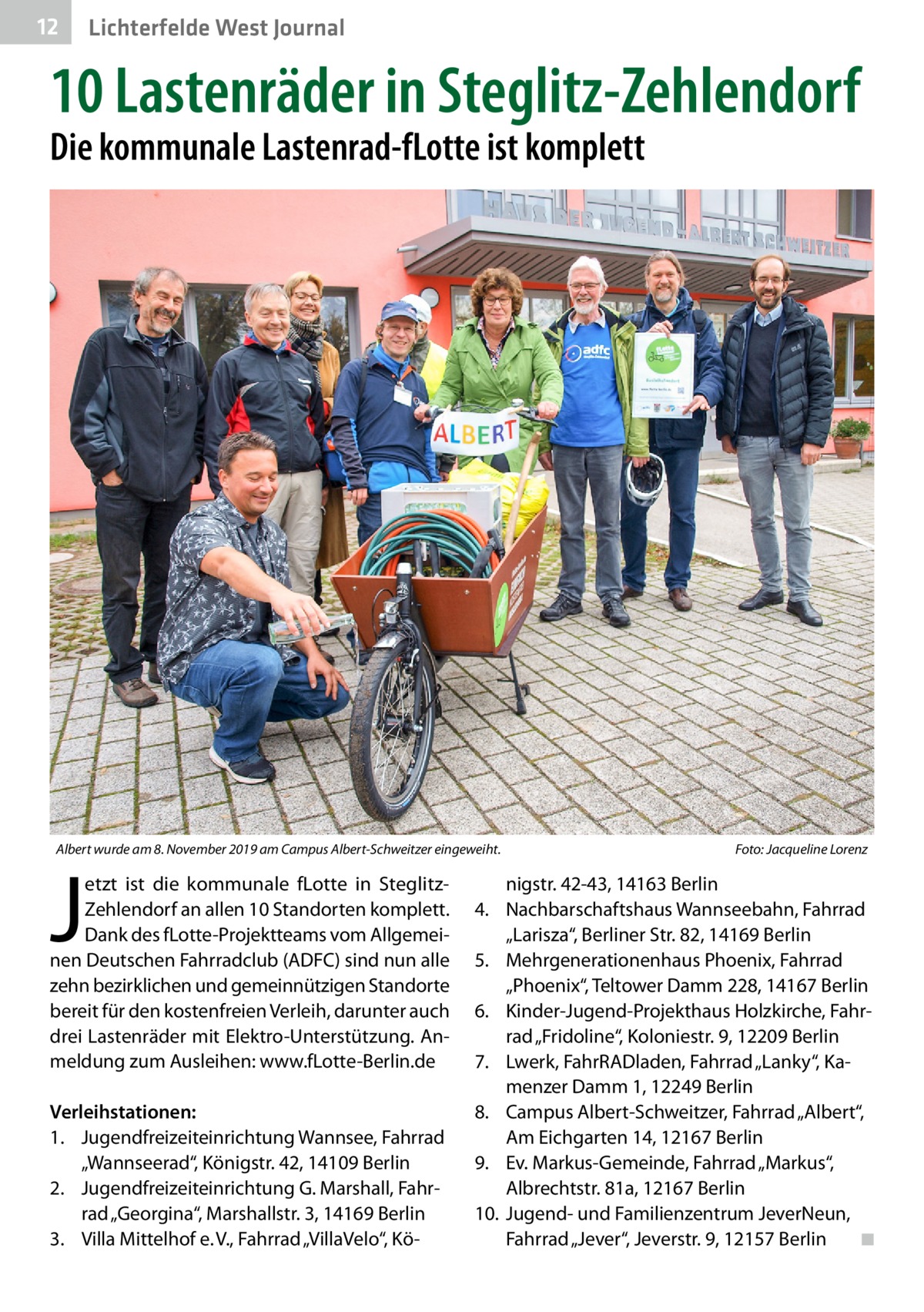 12  Lichterfelde West Journal  10 Lastenräder in Steglitz-Zehlendorf Die kommunale Lastenrad-fLotte ist komplett  Albert wurde am 8. November 2019 am Campus Albert-Schweitzer eingeweiht.�  J  etzt ist die kommunale fLotte in SteglitzZehlendorf an allen 10 Standorten komplett. Dank des fLotte-Projektteams vom Allgemeinen Deutschen Fahrradclub (ADFC) sind nun alle zehn bezirklichen und gemeinnützigen Standorte bereit für den kostenfreien Verleih, darunter auch drei Lastenräder mit Elektro-Unterstützung. Anmeldung zum Ausleihen: www.fLotte-Berlin.de  Verleihstationen: 1.	 Jugendfreizeiteinrichtung Wannsee, Fahrrad „Wannseerad“, Königstr. 42, 14109 Berlin 2.	 Jugendfreizeiteinrichtung G. Marshall, Fahrrad „Georgina“, Marshallstr. 3, 14169 Berlin 3.	 Villa Mittelhof e. V., Fahrrad „VillaVelo“, Kö Foto: Jacqueline Lorenz  nigstr. 42-43, 14163 Berlin 4.	 Nachbarschaftshaus Wannseebahn, Fahrrad „Larisza“, Berliner Str. 82, 14169 Berlin 5.	 Mehrgenerationenhaus Phoenix, Fahrrad „Phoenix“, Teltower Damm 228, 14167 Berlin 6.	 Kinder-Jugend-Projekthaus Holzkirche, Fahrrad „Fridoline“, Koloniestr. 9, 12209 Berlin 7.	 Lwerk, FahrRADladen, Fahrrad „Lanky“, Kamenzer Damm 1, 12249 Berlin 8.	 Campus Albert-Schweitzer, Fahrrad „Albert“, Am Eichgarten 14, 12167 Berlin 9.	 Ev. Markus-Gemeinde, Fahrrad „Markus“, Albrechtstr. 81a, 12167 Berlin 10.	 Jugend- und Familienzentrum JeverNeun, Fahrrad „Jever“, Jeverstr. 9, 12157 Berlin � ◾