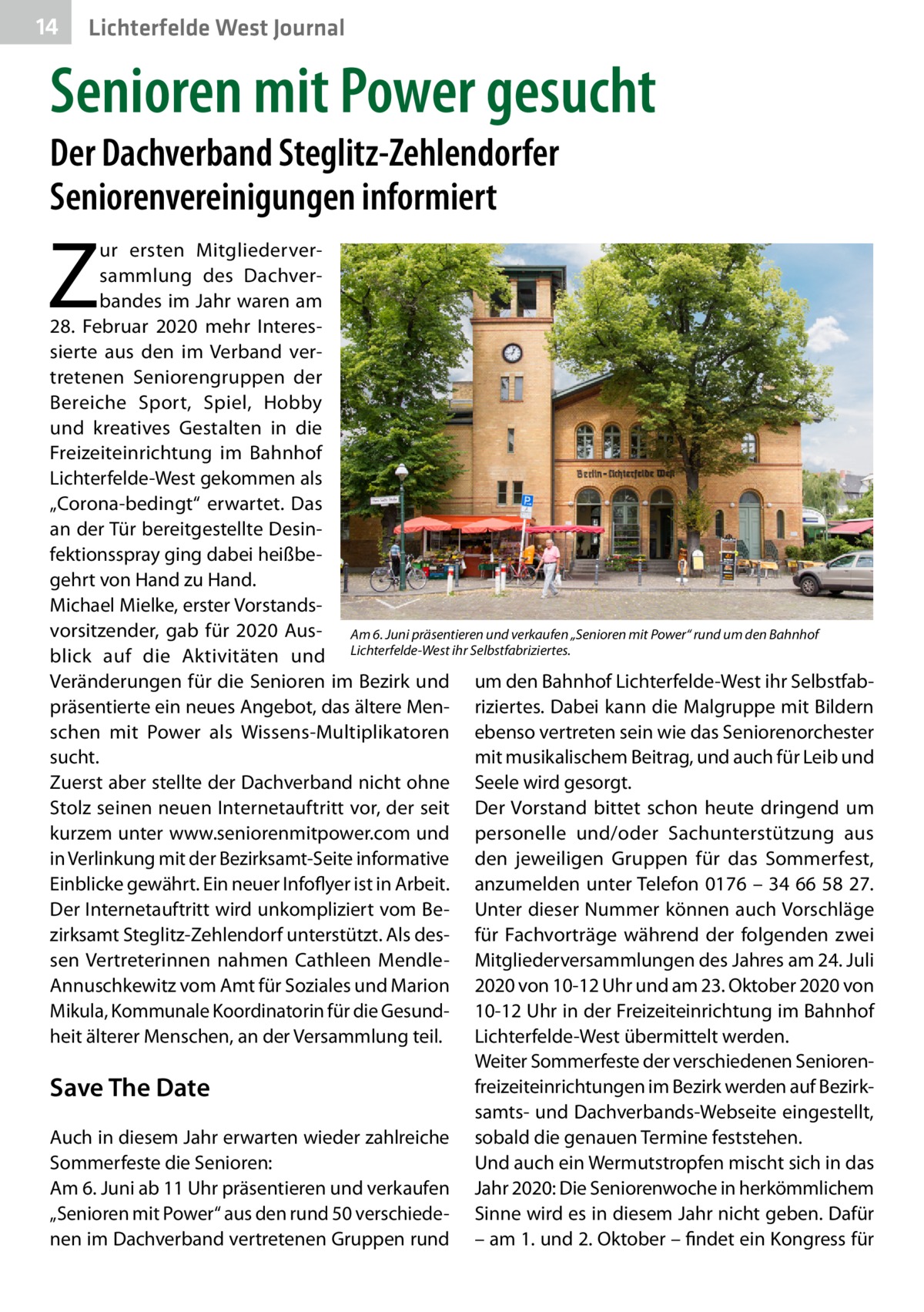 14  Lichterfelde West Journal  Senioren mit Power gesucht Der Dachverband Steglitz-Zehlendorfer Seniorenvereinigungen informiert  Z  ur ersten Mitgliederversammlung des Dachverbandes im Jahr waren am 28.  Februar 2020 mehr Interessierte aus den im Verband vertretenen Seniorengruppen der Bereiche Sport, Spiel, Hobby und kreatives Gestalten in die Freizeiteinrichtung im Bahnhof Lichterfelde-West gekommen als „Corona-bedingt“ erwartet. Das an der Tür bereitgestellte Desinfektionsspray ging dabei heißbegehrt von Hand zu Hand. Michael Mielke, erster Vorstandsvorsitzender, gab für 2020 Aus- Am 6. Juni präsentieren und verkaufen „Senioren mit Power“ rund um den Bahnhof blick auf die Aktivitäten und Lichterfelde-West ihr Selbstfabriziertes. Veränderungen für die Senioren im Bezirk und um den Bahnhof Lichterfelde-West ihr Selbstfabpräsentierte ein neues Angebot, das ältere Men- riziertes. Dabei kann die Malgruppe mit Bildern schen mit Power als Wissens-Multiplikatoren ebenso vertreten sein wie das Seniorenorchester sucht. mit musikalischem Beitrag, und auch für Leib und Zuerst aber stellte der Dachverband nicht ohne Seele wird gesorgt. Stolz seinen neuen Internetauftritt vor, der seit Der Vorstand bittet schon heute dringend um kurzem unter www.seniorenmitpower.com und personelle und/oder Sachunterstützung aus in Verlinkung mit der Bezirksamt-Seite informative den jeweiligen Gruppen für das Sommerfest, Einblicke gewährt. Ein neuer Infoflyer ist in Arbeit. anzumelden unter Telefon 0176 – 34 66 58 27. Der Internetauftritt wird unkompliziert vom Be- Unter dieser Nummer können auch Vorschläge zirksamt Steglitz-Zehlendorf unterstützt. Als des- für Fachvorträge während der folgenden zwei sen Vertreterinnen nahmen Cathleen Mendle- Mitgliederversammlungen des Jahres am 24. Juli Annuschkewitz vom Amt für Soziales und Marion 2020 von 10-12 Uhr und am 23. Oktober 2020 von Mikula, Kommunale Koordinatorin für die Gesund- 10-12 Uhr in der Freizeiteinrichtung im Bahnhof heit älterer Menschen, an der Versammlung teil. Lichterfelde-West übermittelt werden. Weiter Sommerfeste der verschiedenen Seniorenfreizeiteinrichtungen im Bezirk werden auf BezirkSave The Date samts- und Dachverbands-Webseite eingestellt, Auch in diesem Jahr erwarten wieder zahlreiche sobald die genauen Termine feststehen. Sommerfeste die Senioren: Und auch ein Wermutstropfen mischt sich in das Am 6. Juni ab 11 Uhr präsentieren und verkaufen Jahr 2020: Die Seniorenwoche in herkömmlichem „Senioren mit Power“ aus den rund 50 verschiede- Sinne wird es in diesem Jahr nicht geben. Dafür nen im Dachverband vertretenen Gruppen rund – am 1. und 2. Oktober – findet ein Kongress für