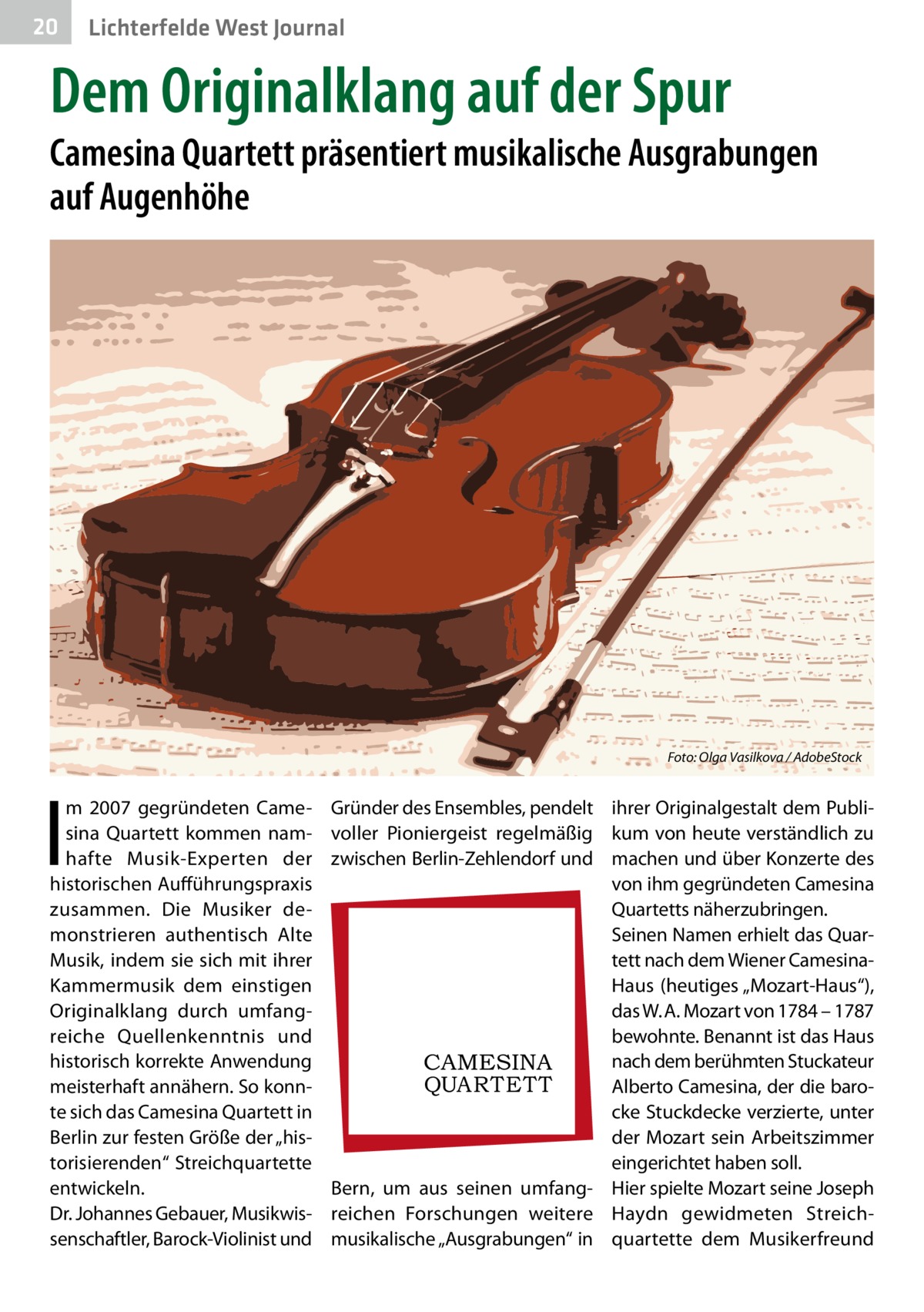 20  Lichterfelde West Journal  Dem Originalklang auf der Spur  Camesina Quartett präsentiert musikalische Ausgrabungen auf Augenhöhe  �  I  m 2007 gegründeten Camesina Quartett kommen namhafte Musik-Experten der historischen Aufführungspraxis zusammen. Die Musiker demonstrieren authentisch Alte Musik, indem sie sich mit ihrer Kammermusik dem einstigen Originalklang durch umfangreiche Quellenkenntnis und historisch korrekte Anwendung meisterhaft annähern. So konnte sich das Camesina Quartett in Berlin zur festen Größe der „historisierenden“ Streichquartette entwickeln. Dr. Johannes Gebauer, Musikwissenschaftler, Barock-Violinist und  Foto: Olga Vasilkova / AdobeStock  Gründer des Ensembles, pendelt ihrer Originalgestalt dem Publivoller Pioniergeist regelmäßig kum von heute verständlich zu zwischen Berlin-Zehlendorf und machen und über Konzerte des von ihm gegründeten Camesina Quartetts näherzubringen. Seinen Namen erhielt das Quartett nach dem Wiener CamesinaHaus (heutiges „Mozart-Haus“), das W. A. Mozart von 1784 – 1787 bewohnte. Benannt ist das Haus nach dem berühmten Stuckateur CAMESINA QUAR T E T T Alberto Camesina, der die barocke Stuckdecke verzierte, unter der Mozart sein Arbeitszimmer eingerichtet haben soll. Bern, um aus seinen umfang- Hier spielte Mozart seine Joseph reichen Forschungen weitere Haydn gewidmeten Streichmusikalische „Ausgrabungen“ in quartette dem Musikerfreund