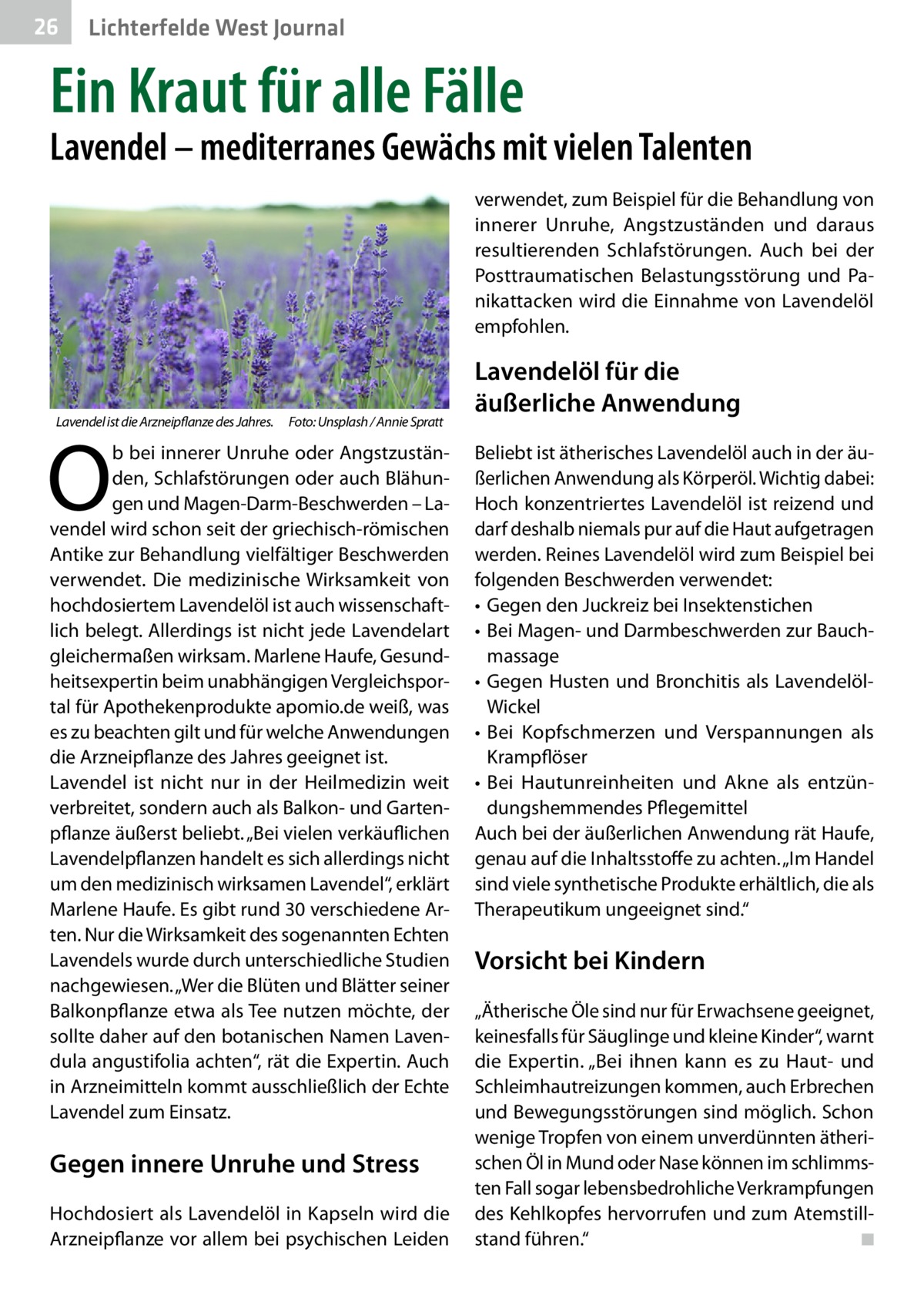 26  Lichterfelde West Journal  Ein Kraut für alle Fälle  Lavendel – mediterranes Gewächs mit vielen Talenten verwendet, zum Beispiel für die Behandlung von innerer Unruhe, Angstzuständen und daraus resultierenden Schlafstörungen. Auch bei der Posttraumatischen Belastungsstörung und Panikattacken wird die Einnahme von Lavendelöl empfohlen.  Lavendel ist die Arzneipflanze des Jahres. � Foto: Unsplash / Annie Spratt  O  b bei innerer Unruhe oder Angstzuständen, Schlafstörungen oder auch Blähungen und Magen-Darm-Beschwerden – Lavendel wird schon seit der griechisch-römischen Antike zur Behandlung vielfältiger Beschwerden verwendet. Die medizinische Wirksamkeit von hochdosiertem Lavendelöl ist auch wissenschaftlich belegt. Allerdings ist nicht jede Lavendelart gleichermaßen wirksam. Marlene Haufe, Gesundheitsexpertin beim unabhängigen Vergleichsportal für Apothekenprodukte apomio.de weiß, was es zu beachten gilt und für welche Anwendungen die Arzneipflanze des Jahres geeignet ist. Lavendel ist nicht nur in der Heilmedizin weit verbreitet, sondern auch als Balkon- und Gartenpflanze äußerst beliebt. „Bei vielen verkäuflichen Lavendelpflanzen handelt es sich allerdings nicht um den medizinisch wirksamen Lavendel“, erklärt Marlene Haufe. Es gibt rund 30 verschiedene Arten. Nur die Wirksamkeit des sogenannten Echten Lavendels wurde durch unterschiedliche Studien nachgewiesen. „Wer die Blüten und Blätter seiner Balkonpflanze etwa als Tee nutzen möchte, der sollte daher auf den botanischen Namen Lavendula angustifolia achten“, rät die Expertin. Auch in Arzneimitteln kommt ausschließlich der Echte Lavendel zum Einsatz.  Gegen innere Unruhe und Stress Hochdosiert als Lavendelöl in Kapseln wird die Arzneipflanze vor allem bei psychischen Leiden  Lavendelöl für die äußerliche Anwendung Beliebt ist ätherisches Lavendelöl auch in der äußerlichen Anwendung als Körperöl. Wichtig dabei: Hoch konzentriertes Lavendelöl ist reizend und darf deshalb niemals pur auf die Haut aufgetragen werden. Reines Lavendelöl wird zum Beispiel bei folgenden Beschwerden verwendet: •	 Gegen den Juckreiz bei Insektenstichen •	 Bei Magen- und Darmbeschwerden zur Bauchmassage •	 Gegen Husten und Bronchitis als LavendelölWickel •	 Bei Kopfschmerzen und Verspannungen als Krampflöser •	 Bei Hautunreinheiten und Akne als entzündungshemmendes Pflegemittel Auch bei der äußerlichen Anwendung rät Haufe, genau auf die Inhaltsstoffe zu achten. „Im Handel sind viele synthetische Produkte erhältlich, die als Therapeutikum ungeeignet sind.“  Vorsicht bei Kindern „Ätherische Öle sind nur für Erwachsene geeignet, keinesfalls für Säuglinge und kleine Kinder“, warnt die Expertin. „Bei ihnen kann es zu Haut- und Schleimhautreizungen kommen, auch Erbrechen und Bewegungsstörungen sind möglich. Schon wenige Tropfen von einem unverdünnten ätherischen Öl in Mund oder Nase können im schlimmsten Fall sogar lebensbedrohliche Verkrampfungen des Kehlkopfes hervorrufen und zum Atemstillstand führen.“� ◾