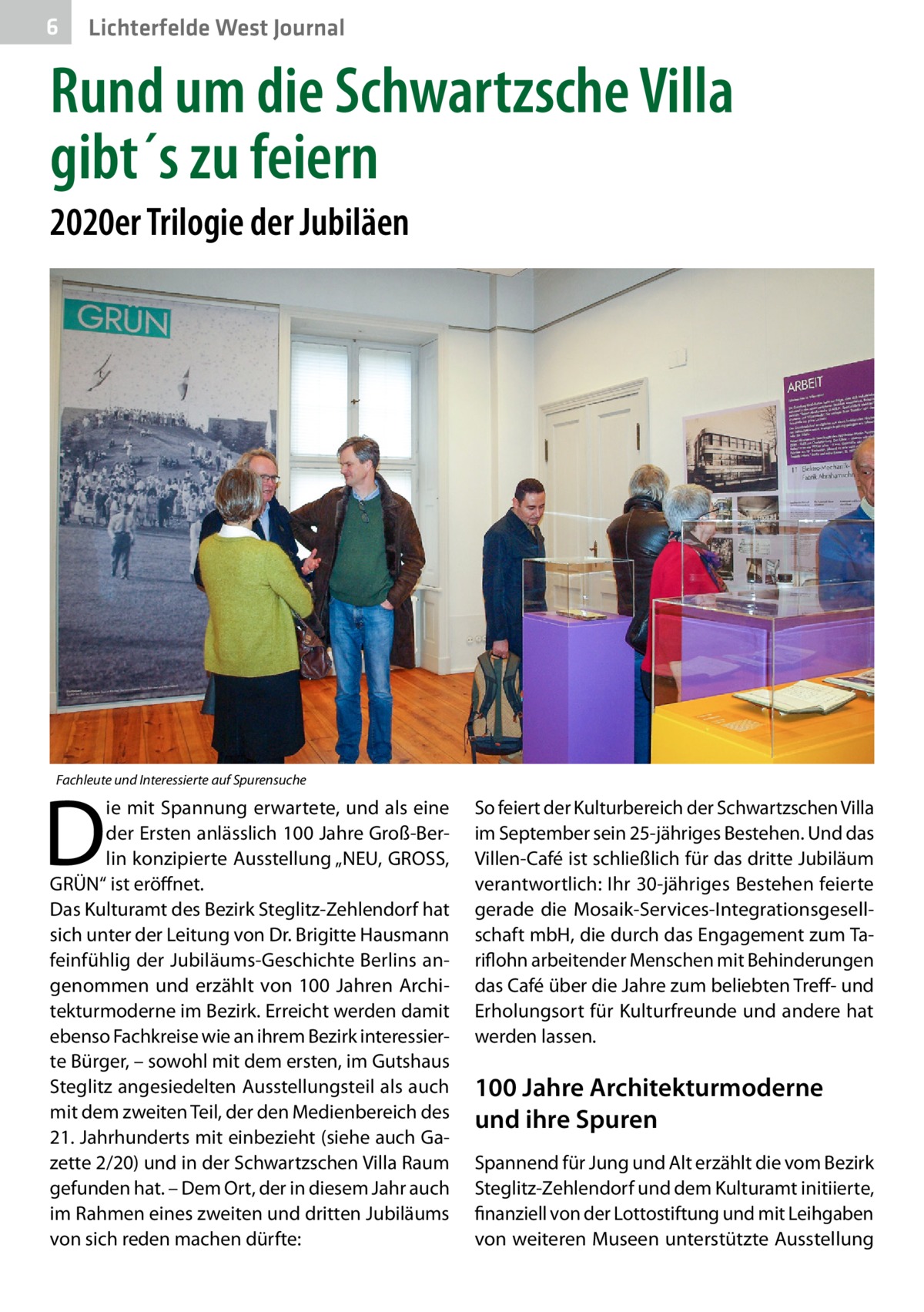 6  Lichterfelde West Journal  Rund um die Schwartzsche Villa gibt´s zu feiern 2020er Trilogie der Jubiläen  Fachleute und Interessierte auf Spurensuche  D  ie mit Spannung erwartete, und als eine der Ersten anlässlich 100 Jahre Groß-Berlin konzipierte Ausstellung „NEU, GROSS, GRÜN“ ist eröffnet. Das Kulturamt des Bezirk Steglitz-Zehlendorf hat sich unter der Leitung von Dr. Brigitte Hausmann feinfühlig der Jubiläums-Geschichte Berlins angenommen und erzählt von 100  Jahren Architekturmoderne im Bezirk. Erreicht werden damit ebenso Fachkreise wie an ihrem Bezirk interessierte Bürger, – sowohl mit dem ersten, im Gutshaus Steglitz angesiedelten Ausstellungsteil als auch mit dem zweiten Teil, der den Medienbereich des 21. Jahrhunderts mit einbezieht (siehe auch Gazette 2/20) und in der Schwartzschen Villa Raum gefunden hat. – Dem Ort, der in diesem Jahr auch im Rahmen eines zweiten und dritten Jubiläums von sich reden machen dürfte:  So feiert der Kulturbereich der Schwartzschen Villa im September sein 25-jähriges Bestehen. Und das Villen-Café ist schließlich für das dritte Jubiläum verantwortlich: Ihr 30-jähriges Bestehen feierte gerade die Mosaik-Services-Integrationsgesellschaft mbH, die durch das Engagement zum Tariflohn arbeitender Menschen mit Behinderungen das Café über die Jahre zum beliebten Treff- und Erholungsort für Kulturfreunde und andere hat werden lassen.  100 Jahre Architekturmoderne und ihre Spuren Spannend für Jung und Alt erzählt die vom Bezirk Steglitz-Zehlendorf und dem Kulturamt initiierte, finanziell von der Lottostiftung und mit Leihgaben von weiteren Museen unterstützte Ausstellung