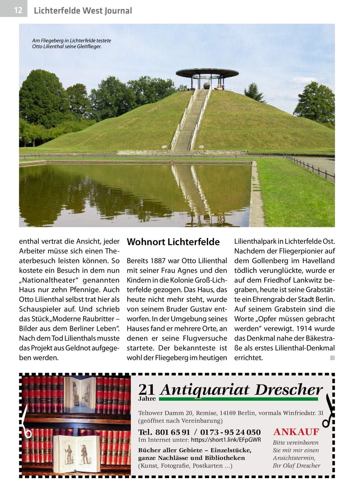 12  Lichterfelde West Journal Am Fliegeberg in Lichterfelde testete Otto Lilienthal seine Gleitflieger.  enthal vertrat die Ansicht, jeder Arbeiter müsse sich einen Theaterbesuch leisten können. So kostete ein Besuch in dem nun „Nationaltheater“ genannten Haus nur zehn Pfennige. Auch Otto Lilienthal selbst trat hier als Schauspieler auf. Und schrieb das Stück „Moderne Raubritter – Bilder aus dem Berliner Leben“. Nach dem Tod Lilien­thals musste das Projekt aus Geldnot aufgegeben werden.  Wohnort Lichterfelde Bereits 1887 war Otto Lilienthal mit seiner Frau Agnes und den Kindern in die Kolonie Groß-Lichterfelde gezogen. Das Haus, das heute nicht mehr steht, wurde von seinem Bruder Gustav entworfen. In der Umgebung seines Hauses fand er mehrere Orte, an denen er seine Flugversuche startete. Der bekannteste ist wohl der Fliegeberg im heutigen  Lilienthalpark in Lichterfelde Ost. Nachdem der Fliegerpionier auf dem Gollenberg im Havelland tödlich verunglückte, wurde er auf dem Friedhof Lankwitz begraben, heute ist seine Grabstätte ein Ehrengrab der Stadt Berlin. Auf seinem Grabstein sind die Worte „Opfer müssen gebracht werden“ verewigt. 1914 wurde das Denkmal nahe der Bäkestraße als erstes Lilienthal-Denkmal errichtet. � ◾  q Drescher 21 Antiquariat  Jahre  Teltower Damm 20, Remise, 14169 Berlin, vormals Winfriedstr. 31 (geöffnet nach Vereinbarung)  Tel. 801 65 91 / 0173 - 95 24 050  ANKAUF  Bücher aller Gebiete – Einzelstücke, ganze Nachlässe und Bibliotheken (Kunst, Fotografie, Postkarten ...)  Bitte vereinbaren Sie mit mir einen Ansichtstermin, Ihr Olaf Drescher  Im Internet unter: https://short1.link/EFpGWR