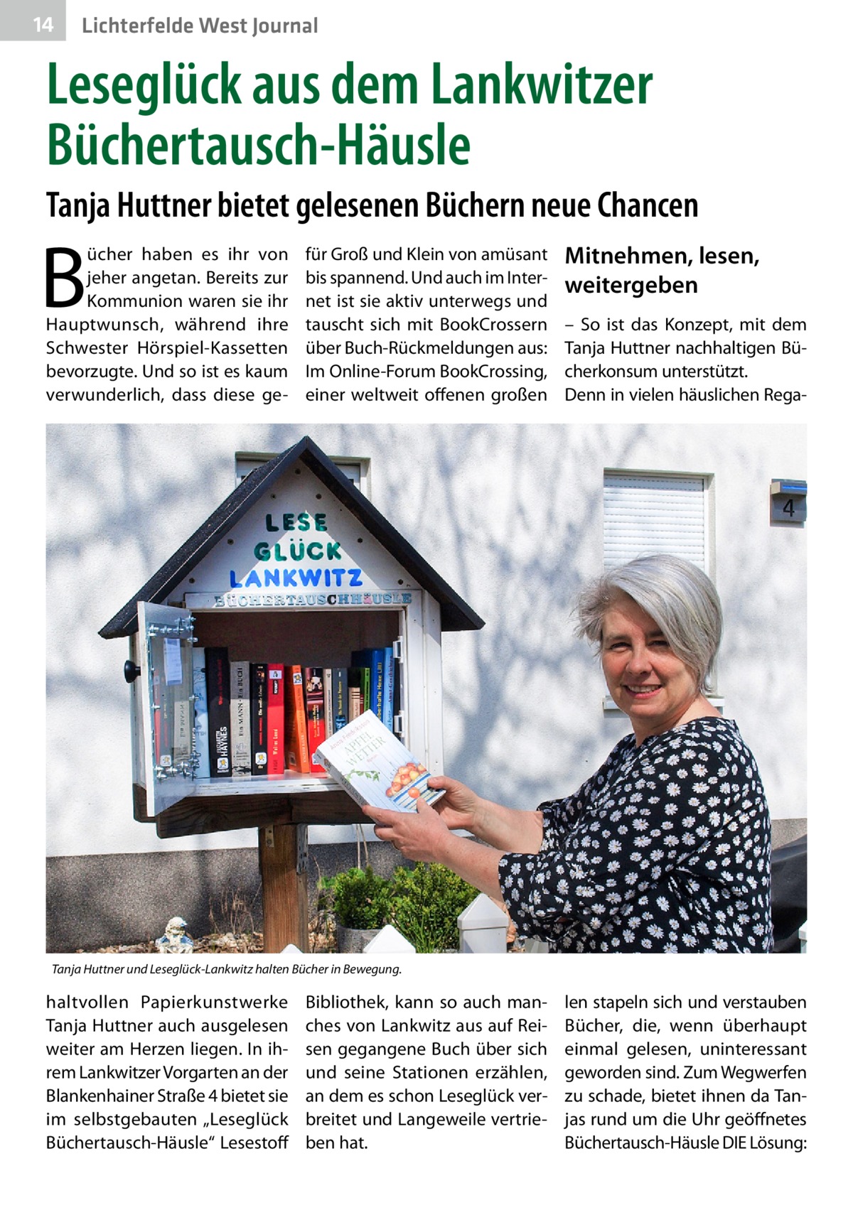 14  Lichterfelde West Journal  Leseglück aus dem Lankwitzer Büchertausch-Häusle Tanja Huttner bietet gelesenen Büchern neue Chancen  B  ücher haben es ihr von jeher angetan. Bereits zur Kommunion waren sie ihr Hauptwunsch, während ihre Schwester Hörspiel-Kassetten bevorzugte. Und so ist es kaum verwunderlich, dass diese ge für Groß und Klein von amüsant bis spannend. Und auch im Internet ist sie aktiv unterwegs und tauscht sich mit BookCrossern über Buch-Rückmeldungen aus: Im Online-Forum BookCrossing, einer weltweit offenen großen  Mitnehmen, lesen, weitergeben – So ist das Konzept, mit dem Tanja Huttner nachhaltigen Bücherkonsum unterstützt. Denn in vielen häuslichen Rega Tanja Huttner und Leseglück-Lankwitz halten Bücher in Bewegung.  haltvollen Papierkunstwerke Tanja Huttner auch ausgelesen weiter am Herzen liegen. In ihrem Lankwitzer Vorgarten an der Blankenhainer Straße 4 bietet sie im selbstgebauten „Leseglück Büchertausch-Häusle“ Lesestoff  Bibliothek, kann so auch manches von Lankwitz aus auf Reisen gegangene Buch über sich und seine Stationen erzählen, an dem es schon Leseglück verbreitet und Langeweile vertrieben hat.  len stapeln sich und verstauben Bücher, die, wenn überhaupt einmal gelesen, uninteressant geworden sind. Zum Wegwerfen zu schade, bietet ihnen da Tanjas rund um die Uhr geöffnetes Büchertausch-Häusle DIE Lösung: