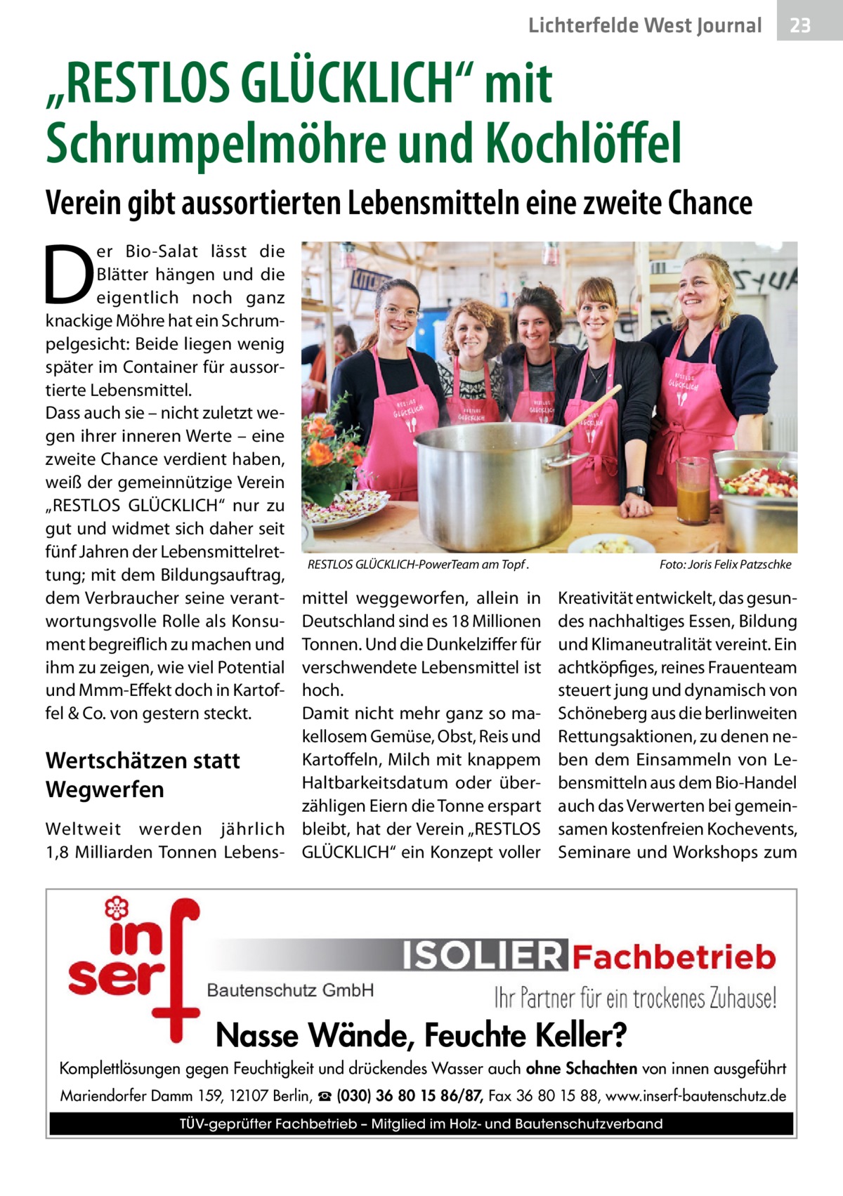 Lichterfelde West Journal  23 23  „RESTLOS GLÜCKLICH“ mit Schrumpelmöhre und Kochlöffel Verein gibt aussortierten Lebensmitteln eine zweite Chance  D  er Bio-Salat lässt die Blätter hängen und die eigentlich noch ganz knackige Möhre hat ein Schrumpelgesicht: Beide liegen wenig später im Container für aussortierte Lebensmittel. Dass auch sie – nicht zuletzt wegen ihrer inneren Werte – eine zweite Chance verdient haben, weiß der gemeinnützige Verein „RESTLOS GLÜCKLICH“ nur zu gut und widmet sich daher seit fünf Jahren der Lebensmittelrettung; mit dem Bildungsauftrag, dem Verbraucher seine verantwortungsvolle Rolle als Konsument begreiflich zu machen und ihm zu zeigen, wie viel Potential und Mmm-Effekt doch in Kartoffel & Co. von gestern steckt.  RESTLOS GLÜCKLICH-PowerTeam am Topf .�  mittel weggeworfen, allein in Deutschland sind es 18 Millionen Tonnen. Und die Dunkelziffer für verschwendete Lebensmittel ist hoch. Damit nicht mehr ganz so makellosem Gemüse, Obst, Reis und Kartoffeln, Milch mit knappem Wertschätzen statt Haltbarkeitsdatum oder überWegwerfen zähligen Eiern die Tonne erspart Weltweit werden jährlich bleibt, hat der Verein „RESTLOS 1,8  Milliarden Tonnen Lebens- GLÜCKLICH“ ein Konzept voller  Foto: Joris Felix Patzschke  Kreativität entwickelt, das gesundes nachhaltiges Essen, Bildung und Klimaneutralität vereint. Ein achtköpfiges, reines Frauenteam steuert jung und dynamisch von Schöneberg aus die berlinweiten Rettungsaktionen, zu denen neben dem Einsammeln von Lebensmitteln aus dem Bio-Handel auch das Verwerten bei gemeinsamen kostenfreien Kochevents, Seminare und Workshops zum  Nasse Wände, Feuchte Keller? Komplettlösungen gegen Feuchtigkeit und drückendes Wasser auch ohne Schachten von innen ausgeführt Mariendorfer Damm 159, 12107 Berlin, ☎ (030) 36 80 15 86/87, Fax 36 80 15 88, www.inserf-bautenschutz.de TÜV-geprüfter Fachbetrieb – Mitglied im Holz- und Bautenschutzverband