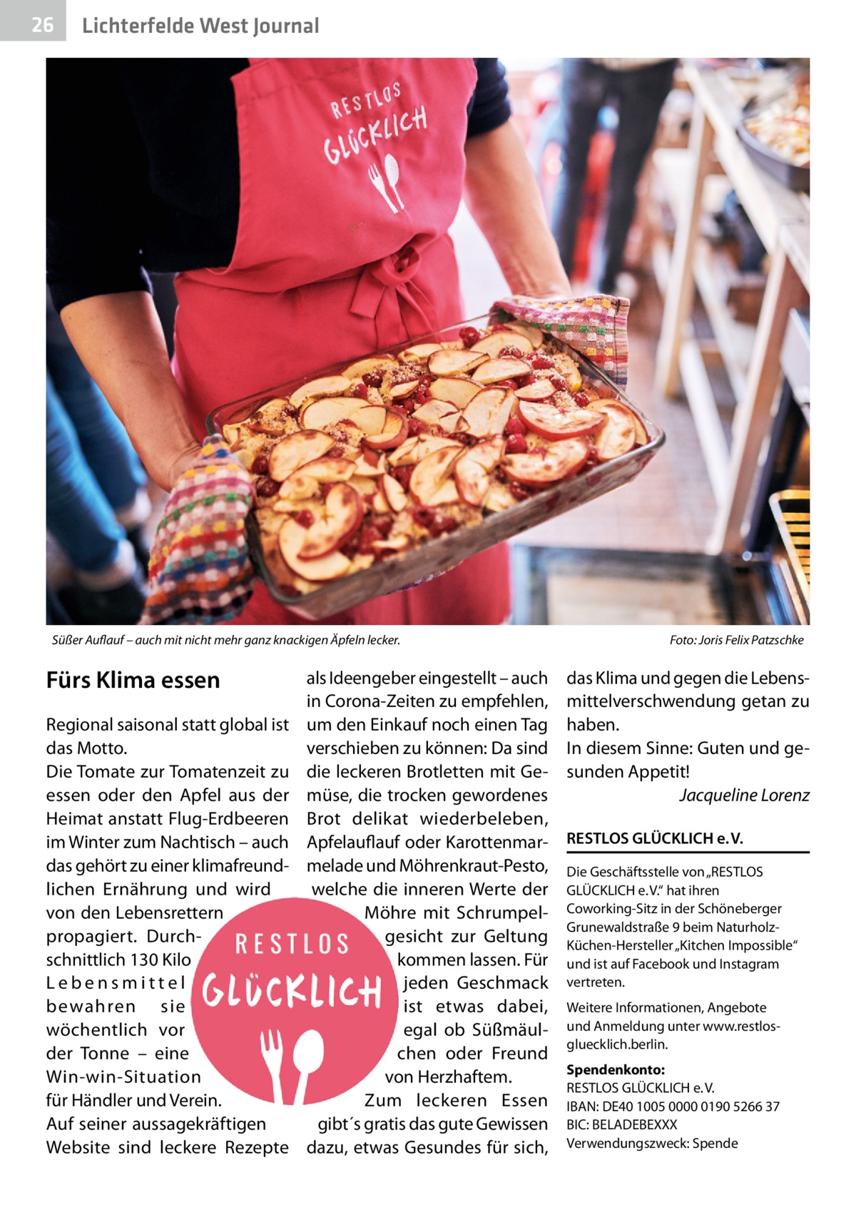 26  Lichterfelde West Journal  Süßer Auflauf – auch mit nicht mehr ganz knackigen Äpfeln lecker.  Fürs Klima essen Regional saisonal statt global ist das Motto. Die Tomate zur Tomatenzeit zu essen oder den Apfel aus der Heimat anstatt Flug-Erdbeeren im Winter zum Nachtisch – auch das gehört zu einer klimafreundlichen Ernährung und wird von den Lebensrettern propagiert. Durchschnittlich 130 Kilo Lebensmittel bewahren sie wöchentlich vor der Tonne – eine Win-win-Situation für Händler und Verein. Auf seiner aussagekräftigen Website sind leckere Rezepte  als Ideengeber eingestellt – auch in Corona-Zeiten zu empfehlen, um den Einkauf noch einen Tag verschieben zu können: Da sind die leckeren Brotletten mit Gemüse, die trocken gewordenes Brot delikat wiederbeleben, Apfelauflauf oder Karottenmarmelade und Möhrenkraut-Pesto, welche die inneren Werte der Möhre mit Schrumpelgesicht zur Geltung kommen lassen. Für jeden Geschmack ist etwas dabei, egal ob Süßmäulchen oder Freund von Herzhaftem. Zum leckeren Essen gibt´s gratis das gute Gewissen dazu, etwas Gesundes für sich,  Foto: Joris Felix Patzschke  das Klima und gegen die Lebensmittelverschwendung getan zu haben. In diesem Sinne: Guten und gesunden Appetit! Jacqueline Lorenz RESTLOS GLÜCKLICH e. V. Die Geschäftsstelle von „RESTLOS GLÜCKLICH e. V.“ hat ihren Coworking-Sitz in der Schöneberger Grunewaldstraße 9 beim NaturholzKüchen-Hersteller „Kitchen Impossible“ und ist auf Facebook und Instagram vertreten. Weitere Informationen, Angebote und Anmeldung unter www.restlosgluecklich.berlin. Spendenkonto: RESTLOS GLÜCKLICH e. V. IBAN: DE40 1005 0000 0190 5266 37 BIC: BELADEBEXXX Verwendungszweck: Spende