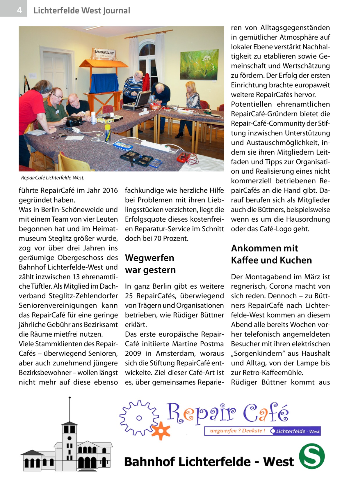 4  Lichterfelde West Journal  RepairCafé Lichterfelde-West.  führte Repair­Café im Jahr 2016 gegründet haben. Was in Berlin-Schöneweide und mit einem Team von vier Leuten begonnen hat und im Heimatmuseum Steglitz größer wurde, zog vor über drei Jahren ins geräumige Obergeschoss des Bahnhof Lichterfelde-West und zählt inzwischen 13 ehrenamtliche Tüftler. Als Mitglied im Dachverband Steglitz-Zehlendorfer Seniorenvereinigungen kann das RepairCafé für eine geringe jährliche Gebühr ans Bezirksamt die Räume mietfrei nutzen. Viele Stammklienten des RepairCafés – überwiegend Senioren, aber auch zunehmend jüngere Bezirksbewohner – wollen längst nicht mehr auf diese ebenso  fachkundige wie herzliche Hilfe bei Problemen mit ihren Lieblingsstücken verzichten, liegt die Erfolgsquote dieses kostenfreien Reparatur-Service im Schnitt doch bei 70 Prozent.  Wegwerfen war gestern In ganz Berlin gibt es weitere 25  RepairCafés, überwiegend von Trägern und Organisationen betrieben, wie Rüdiger Büttner erklärt. Das erste europäische Repair­ Café initiierte Martine Postma 2009 in Amsterdam, woraus sich die Stiftung RepairCafé entwickelte. Ziel dieser Café-Art ist es, über gemeinsames Reparie ren von Alltagsgegenständen in gemütlicher Atmosphäre auf lokaler Ebene verstärkt Nachhaltigkeit zu etablieren sowie Gemeinschaft und Wertschätzung zu fördern. Der Erfolg der ersten Einrichtung brachte europaweit weitere RepairCafés hervor. Potentiellen ehrenamtlichen RepairCafé-Gründern bietet die Repair-Café-Community der Stiftung inzwischen Unterstützung und Austauschmöglichkeit, indem sie ihren Mitgliedern Leitfaden und Tipps zur Organisation und Realisierung eines nicht kommerziell betriebenen RepairCafés an die Hand gibt. Darauf berufen sich als Mitglieder auch die Büttners, beispielsweise wenn es um die Hausordnung oder das C ­ afé-Logo geht.  Ankommen mit Kaffee und Kuchen Der Montagabend im März ist regnerisch, Corona macht von sich reden. Dennoch – zu Büttners RepairCafé nach Lichterfelde-West kommen an diesem Abend alle bereits Wochen vorher telefonisch angemeldeten Besucher mit ihren elektrischen „Sorgenkindern“ aus Haushalt und Alltag, von der Lampe bis zur Retro-Kaffeemühle. Rüdiger Büttner kommt aus