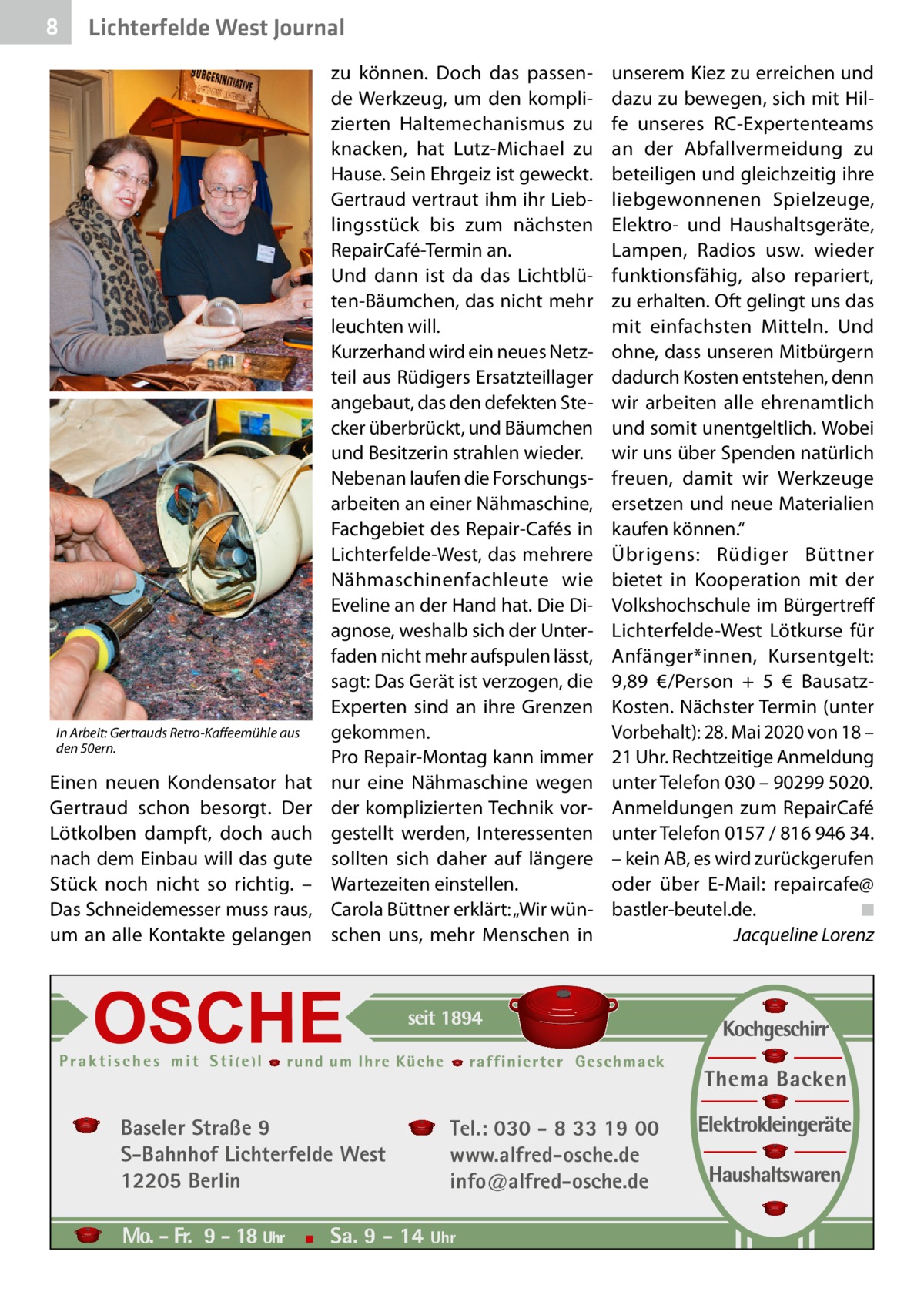 8  Lichterfelde West Journal  In Arbeit: Gertrauds Retro-Kaffeemühle aus den 50ern.  Einen neuen Kondensator hat Gertraud schon besorgt. Der Lötkolben dampft, doch auch nach dem Einbau will das gute Stück noch nicht so richtig. – Das Schneidemesser muss raus, um an alle Kontakte gelangen  zu können. Doch das passende Werkzeug, um den komplizierten Haltemechanismus zu knacken, hat Lutz-Michael zu Hause. Sein Ehrgeiz ist geweckt. Gertraud vertraut ihm ihr Lieblingsstück bis zum nächsten RepairCafé-Termin an. Und dann ist da das Lichtblüten-Bäumchen, das nicht mehr leuchten will. Kurzerhand wird ein neues Netzteil aus Rüdigers Ersatzteillager angebaut, das den defekten Stecker überbrückt, und Bäumchen und Besitzerin strahlen wieder. Nebenan laufen die Forschungsarbeiten an einer Nähmaschine, Fachgebiet des Repair-Cafés in Lichterfelde-West, das mehrere Nähmaschinenfachleute wie Eveline an der Hand hat. Die Diagnose, weshalb sich der Unterfaden nicht mehr aufspulen lässt, sagt: Das Gerät ist verzogen, die Experten sind an ihre Grenzen gekommen. Pro Repair-Montag kann immer nur eine Nähmaschine wegen der komplizierten Technik vorgestellt werden, Interessenten sollten sich daher auf längere Wartezeiten einstellen. Carola Büttner erklärt: „Wir wünschen uns, mehr Menschen in  Baseler Straße 9 S-Bahnhof Lichterfelde West 12205 Berlin  unserem Kiez zu erreichen und dazu zu bewegen, sich mit Hilfe unseres RC-Expertenteams an der Abfallvermeidung zu beteiligen und gleichzeitig ihre liebgewonnenen Spielzeuge, Elektro- und Haushaltsgeräte, Lampen, Radios usw. wieder funktionsfähig, also repariert, zu erhalten. Oft gelingt uns das mit einfachsten Mitteln. Und ohne, dass unseren Mitbürgern dadurch Kosten entstehen, denn wir arbeiten alle ehrenamtlich und somit unentgeltlich. Wobei wir uns über Spenden natürlich freuen, damit wir Werkzeuge ersetzen und neue Materialien kaufen können.“ Übrigens: Rüdiger Büttner bietet in Kooperation mit der Volkshochschule im Bürgertreff Lichterfelde-West Lötkurse für Anfänger*innen, Kursentgelt: 9,89  €/Person + 5  € BausatzKosten. Nächster Termin (unter Vorbehalt): 28. Mai 2020 von 18 – 21 Uhr. Rechtzeitige Anmeldung unter Telefon 030 – 90299 5020. Anmeldungen zum RepairCafé unter Telefon 0157 / 816 946 34. – kein AB, es wird zurückgerufen oder über E-Mail: repaircafe@ bastler-beutel.de.� ◾ � Jacqueline Lorenz  Tel.: 030 - 8 33 19 00 www.alfred-osche.de info@alfred-osche.de