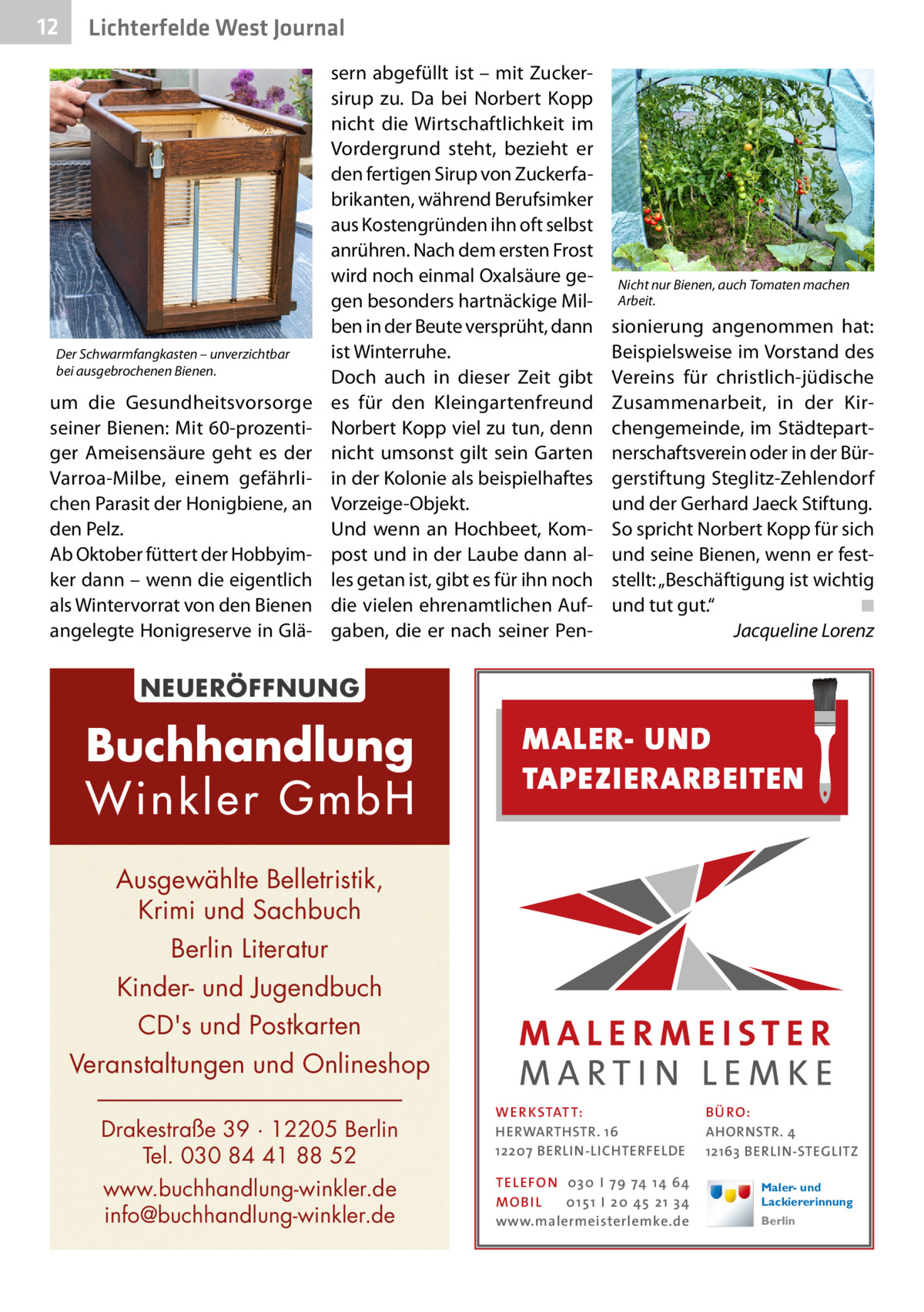 12  Lichterfelde West Journal  Der Schwarmfangkasten – unverzichtbar bei ausgebrochenen Bienen.  um die Gesundheitsvorsorge seiner Bienen: Mit 60-prozentiger Ameisensäure geht es der Varroa-Milbe, einem gefährlichen Parasit der Honigbiene, an den Pelz. Ab Oktober füttert der Hobbyimker dann – wenn die eigentlich als Wintervorrat von den Bienen angelegte Honigreserve in Glä sern abgefüllt ist – mit Zuckersirup zu. Da bei Norbert Kopp nicht die Wirtschaftlichkeit im Vordergrund steht, bezieht er den fertigen Sirup von Zuckerfabrikanten, während Berufsimker aus Kostengründen ihn oft selbst anrühren. Nach dem ersten Frost wird noch einmal Oxalsäure gegen besonders hartnäckige Milben in der Beute versprüht, dann ist Winterruhe. Doch auch in dieser Zeit gibt es für den Kleingartenfreund Norbert Kopp viel zu tun, denn nicht umsonst gilt sein Garten in der Kolonie als beispielhaftes Vorzeige-Objekt. Und wenn an Hochbeet, Kompost und in der Laube dann alles getan ist, gibt es für ihn noch die vielen ehrenamtlichen Aufgaben, die er nach seiner Pen Nicht nur Bienen, auch Tomaten machen Arbeit.  sionierung angenommen hat: Beispielsweise im Vorstand des Vereins für christlich-jüdische Zusammenarbeit, in der Kirchengemeinde, im Städtepartnerschaftsverein oder in der Bürgerstiftung Steglitz-Zehlendorf und der Gerhard Jaeck Stiftung. So spricht Norbert Kopp für sich und seine Bienen, wenn er feststellt: „Beschäftigung ist wichtig und tut gut.“� ◾ � Jacqueline Lorenz  NEUERÖFFNUNG  Buchhandlung Winkler GmbH  MALER- UND TAPEZIERARBEITEN  Ausgewählte Belletristik, Krimi und Sachbuch Berlin Literatur Kinder- und Jugendbuch CD's und Postkarten Veranstaltungen und Onlineshop Drakestraße 39 · 12205 Berlin Tel. 030 84 41 88 52 www.buchhandlung-winkler.de info@buchhandlung-winkler.de  WER KSTAT T: HERWARTHSTR. 16 12207 BERLIN-LICHTERFELDE TEL EFON 030 I 7 9 74 1 4 6 4 MO B I L 01 51 I 20 4 5 21 34 www.malermeisterlemke.de  B Ü RO : AHORNSTR. 4 12163 BERLIN-STEGLITZ Maler- und Lackiererinnung Berlin