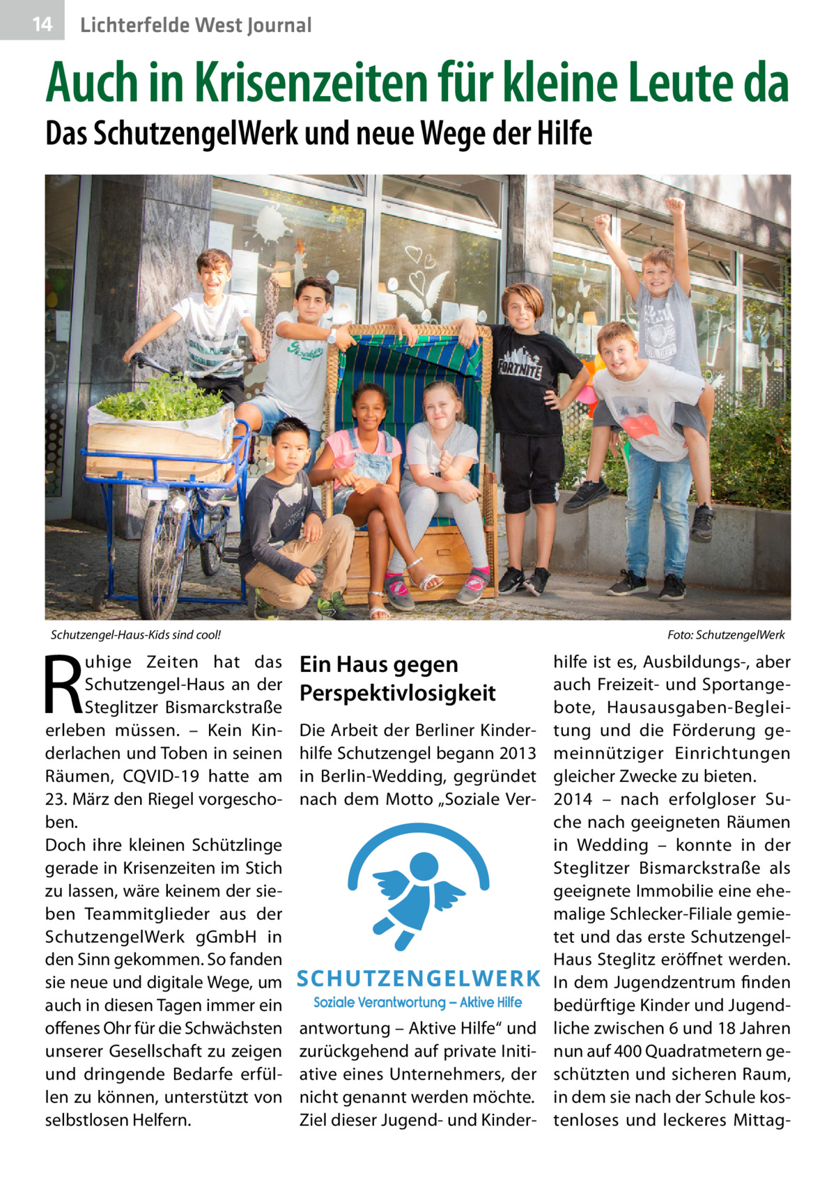 14  Lichterfelde West Journal  Auch in Krisenzeiten für kleine Leute da Das SchutzengelWerk und neue Wege der Hilfe  Schutzengel-Haus-Kids sind cool!�  R  uhige Zeiten hat das Schutzengel-Haus an der Steglitzer Bismarckstraße erleben müssen. – Kein Kinderlachen und Toben in seinen Räumen, CQVID-19 hatte am 23. März den Riegel vorgeschoben. Doch ihre kleinen Schützlinge gerade in Krisenzeiten im Stich zu lassen, wäre keinem der sieben Teammitglieder aus der SchutzengelWerk gGmbH in den Sinn gekommen. So fanden sie neue und digitale Wege, um auch in diesen Tagen immer ein offenes Ohr für die Schwächsten unserer Gesellschaft zu zeigen und dringende Bedarfe erfüllen zu können, unterstützt von selbstlosen Helfern.  Foto: SchutzengelWerk  Ein Haus gegen Perspektivlosigkeit Die Arbeit der Berliner Kinderhilfe Schutzengel begann 2013 in Berlin-Wedding, gegründet nach dem Motto „Soziale Ver antwortung – Aktive Hilfe“ und zurückgehend auf private Initiative eines Unternehmers, der nicht genannt werden möchte. Ziel dieser Jugend- und Kinder hilfe ist es, Ausbildungs-, aber auch Freizeit- und Sportangebote, Hausausgaben-Begleitung und die Förderung gemeinnütziger Einrichtungen gleicher Zwecke zu bieten. 2014 – nach erfolgloser Suche nach geeigneten Räumen in Wedding – konnte in der Steglitzer Bismarckstraße als geeignete Immobilie eine ehemalige Schlecker-Filiale gemietet und das erste SchutzengelHaus Steglitz eröffnet werden. In dem Jugendzentrum finden bedürftige Kinder und Jugendliche zwischen 6 und 18 Jahren nun auf 400 Quadratmetern geschützten und sicheren Raum, in dem sie nach der Schule kostenloses und leckeres Mitta