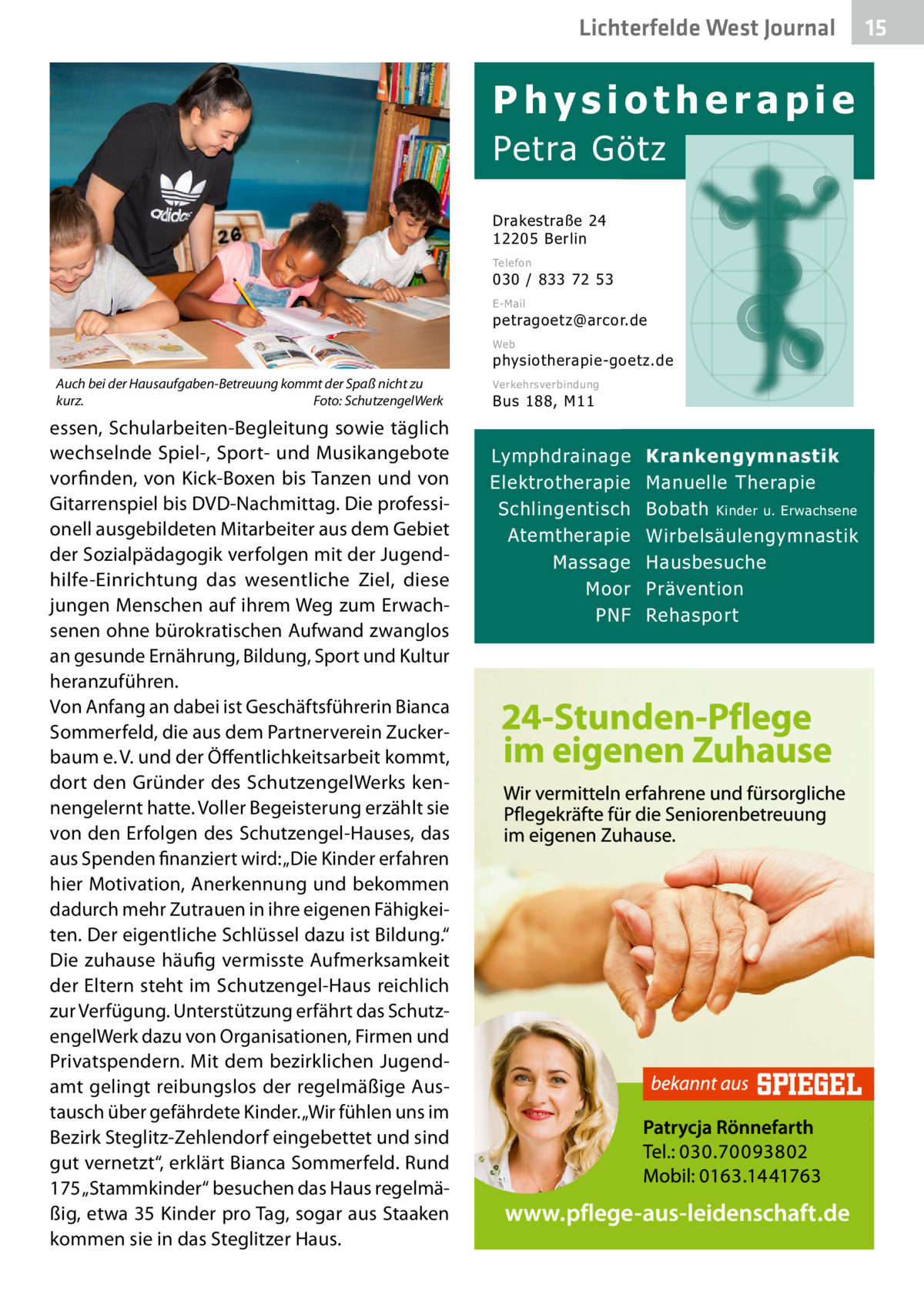 Lichterfelde West Journal  Physiotherapie Petra Götz Drakestraße 24 12205 Berlin Telefon  030 / 833 72 53 E-Mail  petragoetz@arcor.de Web  physiotherapie-goetz.de Auch bei der Hausaufgaben-Betreuung kommt der Spaß nicht zu kurz.� Foto: SchutzengelWerk  essen, Schularbeiten-Begleitung sowie täglich wechselnde Spiel-, Sport- und Musikangebote vorfinden, von Kick-Boxen bis Tanzen und von Gitarrenspiel bis DVD-Nachmittag. Die professionell ausgebildeten Mitarbeiter aus dem Gebiet der Sozialpädagogik verfolgen mit der Jugendhilfe-Einrichtung das wesentliche Ziel, diese jungen Menschen auf ihrem Weg zum Erwachsenen ohne bürokratischen Aufwand zwanglos an gesunde Ernährung, Bildung, Sport und Kultur heranzuführen. Von Anfang an dabei ist Geschäftsführerin Bianca Sommerfeld, die aus dem Partnerverein Zuckerbaum e. V. und der Öffentlichkeitsarbeit kommt, dort den Gründer des SchutzengelWerks kennengelernt hatte. Voller Begeisterung erzählt sie von den Erfolgen des Schutzengel-Hauses, das aus Spenden finanziert wird: „Die Kinder erfahren hier Motivation, Anerkennung und bekommen dadurch mehr Zutrauen in ihre eigenen Fähigkeiten. Der eigentliche Schlüssel dazu ist Bildung.“ Die zuhause häufig vermisste Aufmerksamkeit der Eltern steht im Schutzengel-Haus reichlich zur Verfügung. Unterstützung erfährt das SchutzengelWerk dazu von Organisationen, Firmen und Privatspendern. Mit dem bezirklichen Jugendamt gelingt reibungslos der regelmäßige Austausch über gefährdete Kinder. „Wir fühlen uns im Bezirk Steglitz-Zehlendorf eingebettet und sind gut vernetzt“, erklärt Bianca Sommerfeld. Rund 175 „Stammkinder“ besuchen das Haus regelmäßig, etwa 35 Kinder pro Tag, sogar aus Staaken kommen sie in das Steglitzer Haus.  Verkehrsverbindung  Bus 188, M11  Lymphdrainage Elektrotherapie Schlingentisch Atemtherapie Massage Moor PNF  Krankengymnastik Manuelle Therapie Bobath Kinder u. Erwachsene Wirbelsäulengymnastik Hausbesuche Prävention Rehasport  15 15