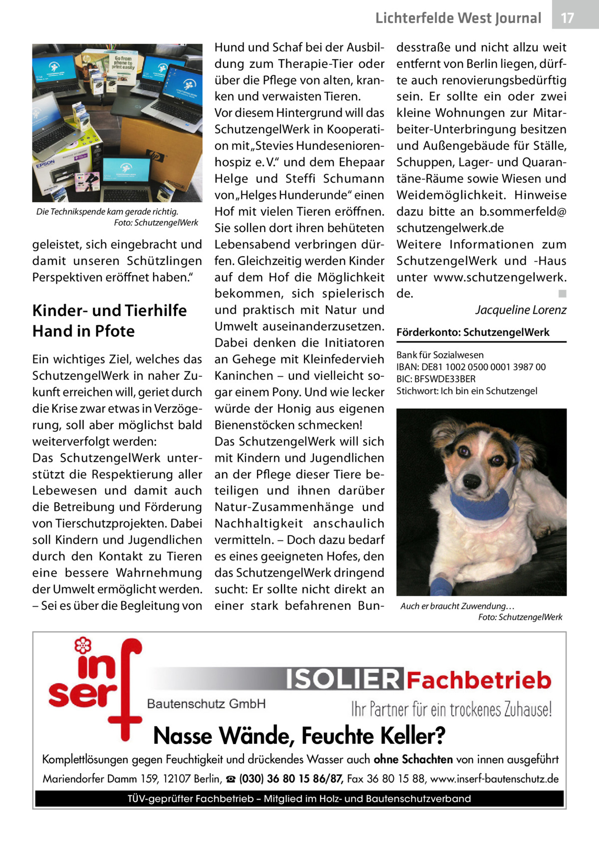 Lichterfelde West Journal  Die Technikspende kam gerade richtig. � Foto: SchutzengelWerk  geleistet, sich eingebracht und damit unseren Schützlingen Perspektiven eröffnet haben.“  Kinder- und Tierhilfe Hand in Pfote Ein wichtiges Ziel, welches das SchutzengelWerk in naher Zukunft erreichen will, geriet durch die Krise zwar etwas in Verzögerung, soll aber möglichst bald weiterverfolgt werden: Das SchutzengelWerk unterstützt die Respektierung aller Lebewesen und damit auch die Betreibung und Förderung von Tierschutzprojekten. Dabei soll Kindern und Jugendlichen durch den Kontakt zu Tieren eine bessere Wahrnehmung der Umwelt ermöglicht werden. – Sei es über die Begleitung von  Hund und Schaf bei der Ausbildung zum Therapie-Tier oder über die Pflege von alten, kranken und verwaisten Tieren. Vor diesem Hintergrund will das SchutzengelWerk in Kooperation mit „Stevies Hundeseniorenhospiz e. V.“ und dem Ehepaar Helge und Steffi Schumann von „Helges Hunderunde“ einen Hof mit vielen Tieren eröffnen. Sie sollen dort ihren behüteten Lebensabend verbringen dürfen. Gleichzeitig werden Kinder auf dem Hof die Möglichkeit bekommen, sich spielerisch und praktisch mit Natur und Umwelt auseinanderzusetzen. Dabei denken die Initiatoren an Gehege mit Kleinfedervieh Kaninchen – und vielleicht sogar einem Pony. Und wie lecker würde der Honig aus eigenen Bienenstöcken schmecken! Das SchutzengelWerk will sich mit Kindern und Jugendlichen an der Pflege dieser Tiere beteiligen und ihnen darüber Natur-Zusammenhänge und Nachhaltigkeit anschaulich vermitteln. – Doch dazu bedarf es eines geeigneten Hofes, den das SchutzengelWerk dringend sucht: Er sollte nicht direkt an einer stark befahrenen Bun 17 17  desstraße und nicht allzu weit entfernt von Berlin liegen, dürfte auch renovierungsbedürftig sein. Er sollte ein oder zwei kleine Wohnungen zur Mitarbeiter-Unterbringung besitzen und Außengebäude für Ställe, Schuppen, Lager- und Quarantäne-Räume sowie Wiesen und Weidemöglichkeit. Hinweise dazu bitte an b.sommerfeld@ schutzengelwerk.de Weitere Informationen zum SchutzengelWerk und -Haus unter www.schutzengelwerk. de. � ◾ � Jacqueline Lorenz Förderkonto: SchutzengelWerk Bank für Sozialwesen IBAN: DE81 1002 0500 0001 3987 00 BIC: BFSWDE33BER Stichwort: Ich bin ein Schutzengel  Auch er braucht Zuwendung… � Foto: SchutzengelWerk  Nasse Wände, Feuchte Keller? Komplettlösungen gegen Feuchtigkeit und drückendes Wasser auch ohne Schachten von innen ausgeführt Mariendorfer Damm 159, 12107 Berlin, ☎ (030) 36 80 15 86/87, Fax 36 80 15 88, www.inserf-bautenschutz.de TÜV-geprüfter Fachbetrieb – Mitglied im Holz- und Bautenschutzverband