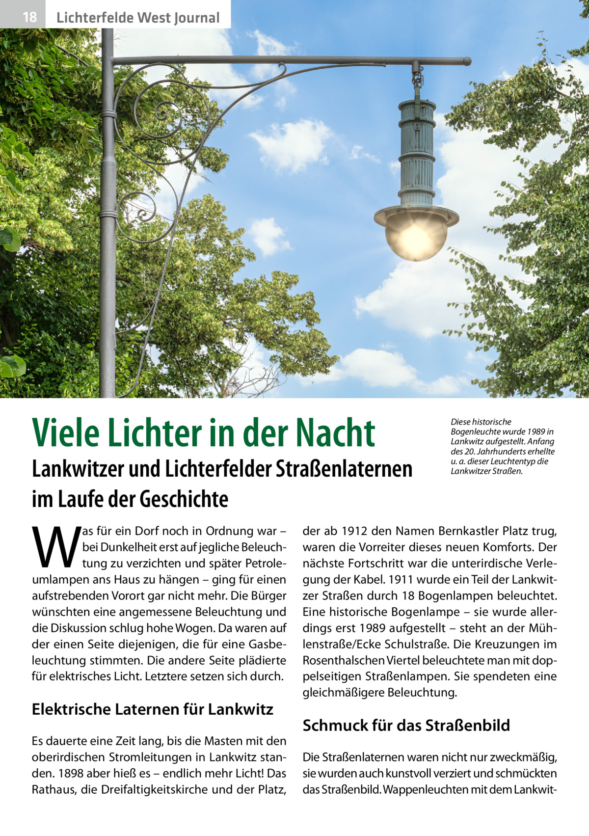 18  Lichterfelde West Journal  Viele Lichter in der Nacht  Lankwitzer und Lichterfelder Straßenlaternen im Laufe der Geschichte  W  as für ein Dorf noch in Ordnung war – bei Dunkelheit erst auf jegliche Beleuchtung zu verzichten und später Petroleumlampen ans Haus zu hängen – ging für einen aufstrebenden Vorort gar nicht mehr. Die Bürger wünschten eine angemessene Beleuchtung und die Diskussion schlug hohe Wogen. Da waren auf der einen Seite diejenigen, die für eine Gasbeleuchtung stimmten. Die andere Seite plädierte für elektrisches Licht. Letztere setzen sich durch.  Elektrische Laternen für Lankwitz Es dauerte eine Zeit lang, bis die Masten mit den oberirdischen Stromleitungen in Lankwitz standen. 1898 aber hieß es – endlich mehr Licht! Das Rathaus, die Dreifaltigkeitskirche und der Platz,  Diese historische Bogenleuchte wurde 1989 in Lankwitz aufgestellt. Anfang des 20. Jahrhunderts erhellte u. a. dieser Leuchtentyp die Lankwitzer Straßen.  der ab 1912 den Namen Bernkastler Platz trug, waren die Vorreiter dieses neuen Komforts. Der nächste Fortschritt war die unterirdische Verlegung der Kabel. 1911 wurde ein Teil der Lankwitzer Straßen durch 18 Bogenlampen beleuchtet. Eine historische Bogenlampe – sie wurde allerdings erst 1989 aufgestellt – steht an der Mühlenstraße/Ecke Schulstraße. Die Kreuzungen im Rosenthalschen Viertel beleuchtete man mit doppelseitigen Straßenlampen. Sie spendeten eine gleichmäßigere Beleuchtung.  Schmuck für das Straßenbild Die Straßenlaternen waren nicht nur zweckmäßig, sie wurden auch kunstvoll verziert und schmückten das Straßenbild. Wappenleuchten mit dem Lankwi