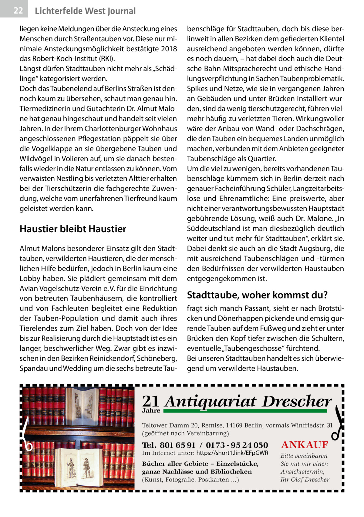 22  Lichterfelde West Journal  liegen keine Meldungen über die Ansteckung eines Menschen durch Straßentauben vor. Diese nur minimale Ansteckungsmöglichkeit bestätigte 2018 das Robert-Koch-Institut (RKI). Längst dürfen Stadttauben nicht mehr als „Schädlinge“ kategorisiert werden. Doch das Taubenelend auf Berlins Straßen ist dennoch kaum zu übersehen, schaut man genau hin. Tiermedizinerin und Gutachterin Dr. Almut Malone hat genau hingeschaut und handelt seit vielen Jahren. In der ihrem Charlottenburger Wohnhaus angeschlossenen Pflegestation päppelt sie über die Vogelklappe an sie übergebene Tauben und Wildvögel in Volieren auf, um sie danach bestenfalls wieder in die Natur entlassen zu können. Vom verwaisten Nestling bis verletzten Alttier erhalten bei der Tierschützerin die fachgerechte Zuwendung, welche vom unerfahrenen Tierfreund kaum geleistet werden kann.  Haustier bleibt Haustier Almut Malons besonderer Einsatz gilt den Stadttauben, verwilderten Haustieren, die der menschlichen Hilfe bedürfen, jedoch in Berlin kaum eine Lobby haben. Sie plädiert gemeinsam mit dem Avian Vogelschutz-Verein e. V. für die Einrichtung von betreuten Taubenhäusern, die kontrolliert und von Fachleuten begleitet eine Reduktion der Tauben-Population und damit auch ihres Tierelendes zum Ziel haben. Doch von der Idee bis zur Realisierung durch die Hauptstadt ist es ein langer, beschwerlicher Weg. Zwar gibt es inzwischen in den Bezirken Reinickendorf, Schöneberg, Spandau und Wedding um die sechs betreute Tau benschläge für Stadttauben, doch bis diese berlinweit in allen Bezirken dem gefiederten Klientel ausreichend angeboten werden können, dürfte es noch dauern, – hat dabei doch auch die Deutsche Bahn Mitspracherecht und ethische Handlungsverpflichtung in Sachen Taubenproblematik. Spikes und Netze, wie sie in vergangenen Jahren an Gebäuden und unter Brücken installiert wurden, sind da wenig tierschutzgerecht, führen vielmehr häufig zu verletzten Tieren. Wirkungsvoller wäre der Anbau von Wand- oder Dachschrägen, die den Tauben ein bequemes Landen unmöglich machen, verbunden mit dem Anbieten geeigneter Taubenschläge als Quartier. Um die viel zu wenigen, bereits vorhandenen Taubenschläge kümmern sich in Berlin derzeit nach genauer Facheinführung Schüler, Langzeitarbeitslose und Ehrenamtliche: Eine preiswerte, aber nicht einer verantwortungsbewussten Hauptstadt gebührende Lösung, weiß auch Dr. Malone. „In Süddeutschland ist man diesbezüglich deutlich weiter und tut mehr für Stadttauben“, erklärt sie. Dabei denkt sie auch an die Stadt Augsburg, die mit ausreichend Taubenschlägen und -türmen den Bedürfnissen der verwilderten Haustauben entgegengekommen ist.  Stadttaube, woher kommst du? fragt sich manch Passant, sieht er nach Brotstücken und Dönerhappen pickende und emsig gurrende Tauben auf dem Fußweg und zieht er unter Brücken den Kopf tiefer zwischen die Schultern, eventuelle „Taubengeschosse“ fürchtend. Bei unseren Stadttauben handelt es sich überwiegend um verwilderte Haustauben.  q Drescher 21 Antiquariat  Jahre  Teltower Damm 20, Remise, 14169 Berlin, vormals Winfriedstr. 31 (geöffnet nach Vereinbarung)  Tel. 801 65 91 / 0173 - 95 24 050  ANKAUF  Bücher aller Gebiete – Einzelstücke, ganze Nachlässe und Bibliotheken (Kunst, Fotografie, Postkarten ...)  Bitte vereinbaren Sie mit mir einen Ansichtstermin, Ihr Olaf Drescher  Im Internet unter: https://short1.link/EFpGWR