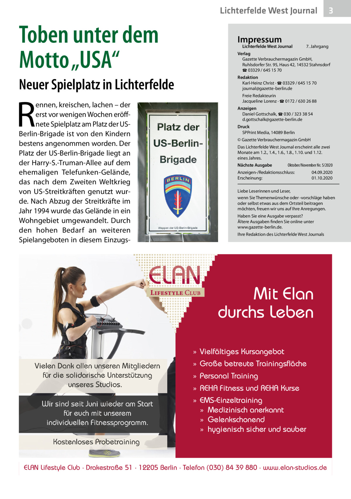 Lichterfelde West Journal  3  Toben unter dem Motto „USA“  Verlag Gazette Verbrauchermagazin GmbH, Ruhlsdorfer Str. 95, Haus 42, 14532 Stahnsdorf ☎ 03329 / 645 15 70  Neuer Spielplatz in Lichterfelde  Redaktion Karl-Heinz Christ · ☎ 03329 / 645 15 70 journal@gazette-berlin.de  R  ennen, kreischen, lachen – der erst vor wenigen Wochen eröffnete Spielplatz am Platz der USBerlin-Brigade ist von den Kindern bestens angenommen worden. Der Platz der US-Berlin-Brigade liegt an der Harry-S.-Truman-Allee auf dem ehemaligen Telefunken-Gelände, das nach dem Zweiten Weltkrieg von US-Streitkräften genutzt wurde. Nach Abzug der Streitkräfte im Jahr 1994 wurde das Gelände in ein Wohngebiet umgewandelt. Durch den hohen Bedarf an weiteren Spielangeboten in diesem Einzugs Impressum  Lichterfelde West Journal  7. Jahrgang  Freie Redakteurin Jacqueline Lorenz · ☎ 0172 / 630 26 88 Anzeigen Daniel Gottschalk, ☎ 030 / 323 38 54 d.gottschalk@gazette-berlin.de Druck SPPrint Media, 14089 Berlin © Gazette Verbrauchermagazin GmbH Das Lichterfelde West Journal erscheint alle zwei Monate am 1.2., 1.4., 1.6., 1.8., 1.10. und 1.12. eines Jahres. Nächste Ausgabe  Oktober/November Nr. 5/2020  Anzeigen-/Redaktionsschluss: Erscheinung:  04.09.2020 01.10.2020  Liebe Leserinnen und Leser, wenn Sie Themenwünsche oder -vorschläge haben oder selbst etwas aus dem Ortsteil beitragen möchten, freuen wir uns auf Ihre Anregungen. Haben Sie eine Ausgabe verpasst? Ältere Ausgaben finden Sie online unter www.gazette-berlin.de. Ihre Redaktion des Lichterfelde West Journals  Mit Elan durchs Leben » Vielfältiges Kursangebot Vielen Dank allen unseren Mitgliedern für die solidarische Unterstützung unseres Studios.  » Große betreute Trainingsfläche  Wir sind seit Juni wieder am Start für euch mit unserem individuellen Fitnessprogramm.  » EMS-Einzeltraining » Medizinisch anerkannt » Gelenkschonend » hygienisch sicher und sauber  » Personal Training » REHA Fitness und REHA Kurse  Kostenloses Probetraining ELAN Lifestyle Club · Drakestraße 51 · 12205 Berlin · Telefon (030) 84 39 880 · www.elan-studios.de