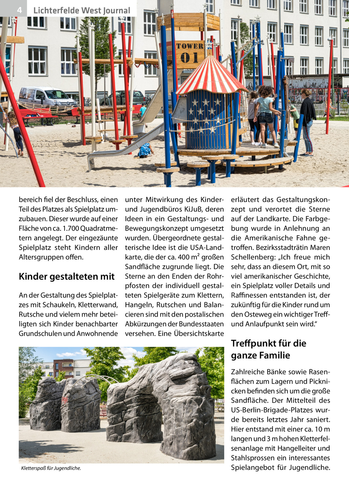 4  Lichterfelde West Journal  bereich fiel der Beschluss, einen Teil des Platzes als Spielplatz umzubauen. Dieser wurde auf einer Fläche von ca. 1.700 Quadratmetern angelegt. Der eingezäunte Spielplatz steht Kindern aller Altersgruppen offen.  Kinder gestalteten mit An der Gestaltung des Spielplatzes mit Schaukeln, Kletterwand, Rutsche und vielem mehr beteiligten sich Kinder benachbarter Grundschulen und Anwohnende  Kletterspaß für Jugendliche.  unter Mitwirkung des Kinderund Jugendbüros KiJuB, deren Ideen in ein Gestaltungs- und Bewegungskonzept umgesetzt wurden. Übergeordnete gestalterische Idee ist die USA-Landkarte, die der ca. 400 m² großen Sandfläche zugrunde liegt. Die Sterne an den Enden der Rohrpfosten der individuell gestalteten Spielgeräte zum Klettern, Hangeln, Rutschen und Balancieren sind mit den postalischen Abkürzungen der Bundesstaaten versehen. Eine Übersichtskarte  erläutert das Gestaltungskonzept und verortet die Sterne auf der Landkarte. Die Farbgebung wurde in Anlehnung an die Amerikanische Fahne getroffen. Bezirksstadträtin Maren Schellenberg: „Ich freue mich sehr, dass an diesem Ort, mit so viel amerikanischer Geschichte, ein Spielplatz voller Details und Raffinessen entstanden ist, der zukünftig für die Kinder rund um den Osteweg ein wichtiger Treffund Anlaufpunkt sein wird.“  Treffpunkt für die ganze Familie Zahlreiche Bänke sowie Rasenflächen zum Lagern und Picknicken befinden sich um die große Sandfläche. Der Mittelteil des US-Berlin-Brigade-Platzes wurde bereits letztes Jahr saniert. Hier entstand mit einer ca. 10 m langen und 3 m hohen Kletterfelsenanlage mit Hangelleiter und Stahlsprossen ein interessantes Spielangebot für Jugendliche.