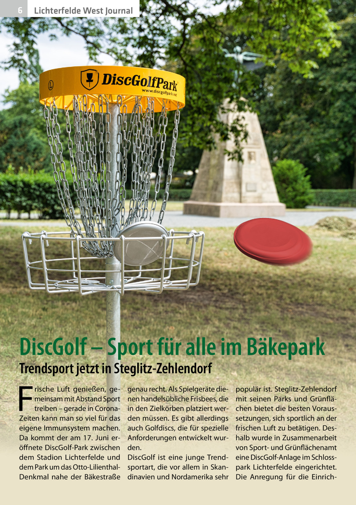 6 2020-04-Li chterfeld e-west-Journal Lichterfelde West Journal  DiscGolf – Sport für alle im Bäkepark Trendsport jetzt in Steglitz-Zehlendorf  F  rische Luft genießen, gemeinsam mit Abstand Sport treiben – gerade in CoronaZeiten kann man so viel für das eigene Immunsystem machen. Da kommt der am 17.  Juni eröffnete DiscGolf-Park zwischen dem Stadion Lichterfelde und dem Park um das Otto-LilienthalDenkmal nahe der Bäkestraße  genau recht. Als Spielgeräte dienen handelsübliche Frisbees, die in den Zielkörben platziert werden müssen. Es gibt allerdings auch Golfdiscs, die für spezielle Anforderungen entwickelt wurden. DiscGolf ist eine junge Trendsportart, die vor allem in Skandinavien und Nordamerika sehr  populär ist. Steglitz-Zehlendorf mit seinen Parks und Grünflächen bietet die besten Voraussetzungen, sich sportlich an der frischen Luft zu betätigen. Deshalb wurde in Zusammenarbeit von Sport- und Grünflächenamt eine DiscGolf-Anlage im Schlosspark Lichterfelde eingerichtet. Die Anregung für die Einric