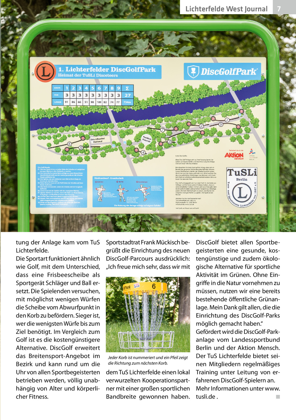 2020-04-Li chterfelWest de-west-Journal Lichterfelde Journal 7 7  tung der Anlage kam vom TuS Lichterfelde. Die Sportart funktioniert ähnlich wie Golf, mit dem Unterschied, dass eine Frisbeescheibe als Sportgerät Schläger und Ball ersetzt. Die Spielenden versuchen, mit möglichst wenigen Würfen die Scheibe vom Abwurfpunkt in den Korb zu befördern. Sieger ist, wer die wenigsten Würfe bis zum Ziel benötigt. Im Vergleich zum Golf ist es die kostengünstigere Alternative. DiscGolf erweitert das Breitensport-Angebot im Bezirk und kann rund um die Uhr von allen Sportbegeisterten betrieben werden, völlig unabhängig von Alter und körperlicher Fitness.  Sportstadtrat Frank Mückisch begrüßt die Einrichtung des neuen DiscGolf-Parcours ausdrücklich: „Ich freue mich sehr, dass wir mit  Jeder Korb ist nummeriert und ein Pfeil zeigt die Richtung zum nächsten Korb.  dem TuS Lichterfelde einen lokal verwurzelten Kooperationspartner mit einer großen sportlichen Bandbreite gewonnen haben.  DiscGolf bietet allen Sportbegeisterten eine gesunde, kostengünstige und zudem ökologische Alternative für sportliche Aktivität im Grünen. Ohne Eingriffe in die Natur vornehmen zu müssen, nutzen wir eine bereits bestehende öffentliche Grünanlage. Mein Dank gilt allen, die die Einrichtung des DiscGolf-Parks möglich gemacht haben.“ Gefördert wird die DiscGolf-Parkanlage vom Landessportbund Berlin und der Aktion Mensch. Der TuS Lichterfelde bietet seinen Mitgliedern regelmäßiges Training unter Leitung von erfahrenen DiscGolf-Spielern an. Mehr Informationen unter www. tusli.de . ◾