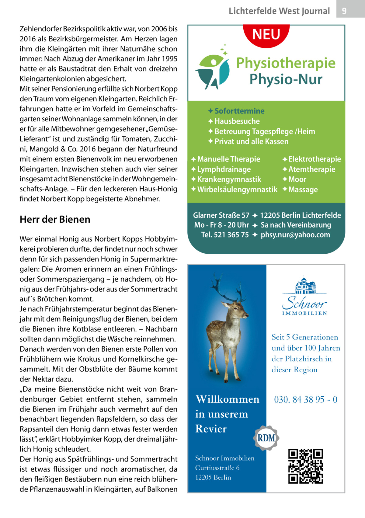 Lichterfelde West Journal Zehlendorfer Bezirkspolitik aktiv war, von 2006 bis 2016 als Bezirksbürgermeister. Am Herzen lagen ihm die Kleingärten mit ihrer Naturnähe schon immer: Nach Abzug der Amerikaner im Jahr 1995 hatte er als Baustadtrat den Erhalt von dreizehn Kleingartenkolonien abgesichert. Mit seiner Pensionierung erfüllte sich Norbert Kopp den Traum vom eigenen Kleingarten. Reichlich Erfahrungen hatte er im Vorfeld im Gemeinschaftsgarten seiner Wohnanlage sammeln können, in der er für alle Mitbewohner gerngesehener „GemüseLieferant“ ist und zuständig für Tomaten, Zucchini, Mangold & Co. 2016 begann der Naturfreund mit einem ersten Bienenvolk im neu erworbenen Kleingarten. Inzwischen stehen auch vier seiner insgesamt acht Bienenstöcke in der Wohngemeinschafts-Anlage. – Für den leckereren Haus-Honig findet Norbert Kopp begeisterte Abnehmer.  Herr der Bienen Wer einmal Honig aus Norbert Kopps Hobbyimkerei probieren durfte, der findet nur noch schwer denn für sich passenden Honig in Supermarktregalen: Die Aromen erinnern an einen Frühlingsoder Sommerspaziergang – je nachdem, ob Honig aus der Frühjahrs- oder aus der Sommertracht auf´s Brötchen kommt. Je nach Frühjahrstemperatur beginnt das Bienenjahr mit dem Reinigungsflug der Bienen, bei dem die Bienen ihre Kotblase entleeren. – Nachbarn sollten dann möglichst die Wäsche reinnehmen. Danach werden von den Bienen erste Pollen von Frühblühern wie Krokus und Kornelkirsche gesammelt. Mit der Obstblüte der Bäume kommt der Nektar dazu. „Da meine Bienenstöcke nicht weit von Brandenburger Gebiet entfernt stehen, sammeln die Bienen im Frühjahr auch vermehrt auf den benachbart liegenden Rapsfeldern, so dass der Rapsanteil den Honig dann etwas fester werden lässt“, erklärt Hobbyimker Kopp, der dreimal jährlich Honig schleudert. Der Honig aus Spätfrühlings- und Sommertracht ist etwas flüssiger und noch aromatischer, da den fleißigen Bestäubern nun eine reich blühende Pflanzenauswahl in Kleingärten, auf Balkonen  NEU Physiotherapie Physio-Nur Soforttermine Hausbesuche Betreuung Tagespflege /Heim Privat und alle Kassen Manuelle Therapie Lymphdrainage Krankengymnastik Wirbelsäulengymnastik Glarner Straße 57 Mo - Fr 8 - 20 Uhr Tel. 521 365 75  : : :  Elektrotherapie Atemtherapie Moor Massage  12205 Berlin Lichterfelde Sa nach Vereinbarung phsy.nur@yahoo.com  Seit 5 Generationen und über 100 Jahren der Platzhirsch in dieser Region  Willkommen in unserem Revier Schnoor Immobilien Curtiusstraße 6 12205 Berlin  030. 84 38 95 - 0  9