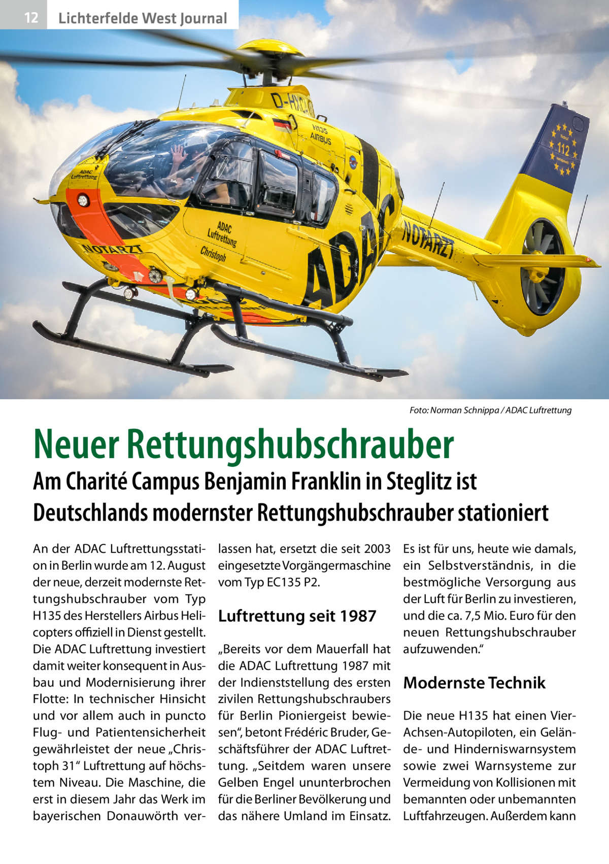 12  Lichterfelde West Journal  �  Foto: Norman Schnippa / ADAC Luftrettung  Neuer Rettungshubschrauber  Am Charité Campus Benjamin Franklin in Steglitz ist Deutschlands modernster Rettungshubschrauber stationiert An der ADAC Luftrettungsstation in Berlin wurde am 12. August der neue, derzeit modernste Rettungshubschrauber vom Typ H135 des Herstellers Airbus Helicopters offiziell in Dienst gestellt. Die ADAC Luftrettung investiert damit weiter konsequent in Ausbau und Modernisierung ihrer Flotte: In technischer Hinsicht und vor allem auch in puncto Flug- und Patientensicherheit gewährleistet der neue „Christoph 31“ Luftrettung auf höchstem Niveau. Die Maschine, die erst in diesem Jahr das Werk im bayerischen Donauwörth ver lassen hat, ersetzt die seit 2003 Es ist für uns, heute wie damals, eingesetzte Vorgängermaschine ein Selbstverständnis, in die vom Typ EC135 P2. bestmögliche Versorgung aus der Luft für Berlin zu investieren, und die ca. 7,5 Mio. Euro für den Luftrettung seit 1987 neuen Rettungshubschrauber „Bereits vor dem Mauerfall hat aufzuwenden.“ die ADAC Luftrettung 1987 mit der Indienststellung des ersten Modernste Technik zivilen Rettungshubschraubers für Berlin Pioniergeist bewie- Die neue H135 hat einen Viersen“, betont Frédéric Bruder, Ge- Achsen-Autopiloten, ein Gelänschäftsführer der ADAC Luftret- de- und Hinderniswarnsystem tung. „Seitdem waren unsere sowie zwei Warnsysteme zur Gelben Engel ununterbrochen Vermeidung von Kollisionen mit für die Berliner Bevölkerung und bemannten oder unbemannten das nähere Umland im Einsatz. Luftfahrzeugen. Außerdem kann