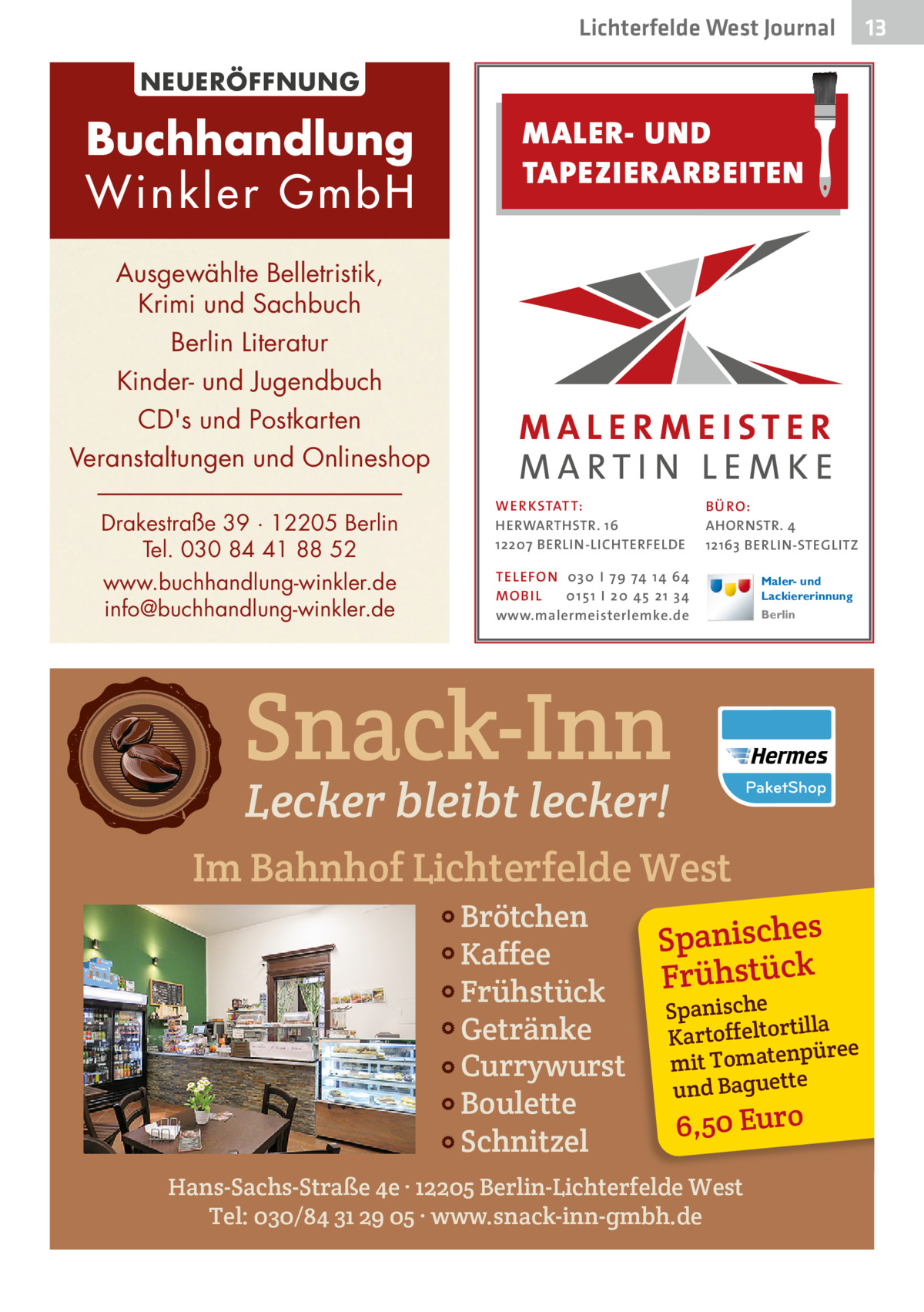 Lichterfelde West Journal NEUERÖFFNUNG  Buchhandlung Winkler GmbH  MALER- UND TAPEZIERARBEITEN  Ausgewählte Belletristik, Krimi und Sachbuch Berlin Literatur Kinder- und Jugendbuch CD's und Postkarten Veranstaltungen und Onlineshop Drakestraße 39 · 12205 Berlin Tel. 030 84 41 88 52 www.buchhandlung-winkler.de info@buchhandlung-winkler.de  WER KSTATT: HERWARTHSTR. 16 12207 BERLIN-LICHTERFELDE  B Ü RO : AHORNSTR. 4 12163 BERLIN-STEGLITZ  TEL EFON 030 I 7 9 74 1 4 6 4 MO B I L 01 51 I 20 4 5 21 34 www.malermeisterlemke.de  Maler- und Lackiererinnung Berlin  Snack-Inn Lecker bleibt lecker!  Im Bahnhof Lichterfelde West Brötchen Kaffee Frühstück Getränke Currywurst Boulette Schnitzel  Spanisches Frühstück  Spanische illa Kartoffeltort püree en at m mit To und Baguette  6,50 Euro  Hans-Sachs-Straße 4e · 12205 Berlin-Lichterfelde West Tel: 030/84 31 29 05 · www.snack-inn-gmbh.de  13 13