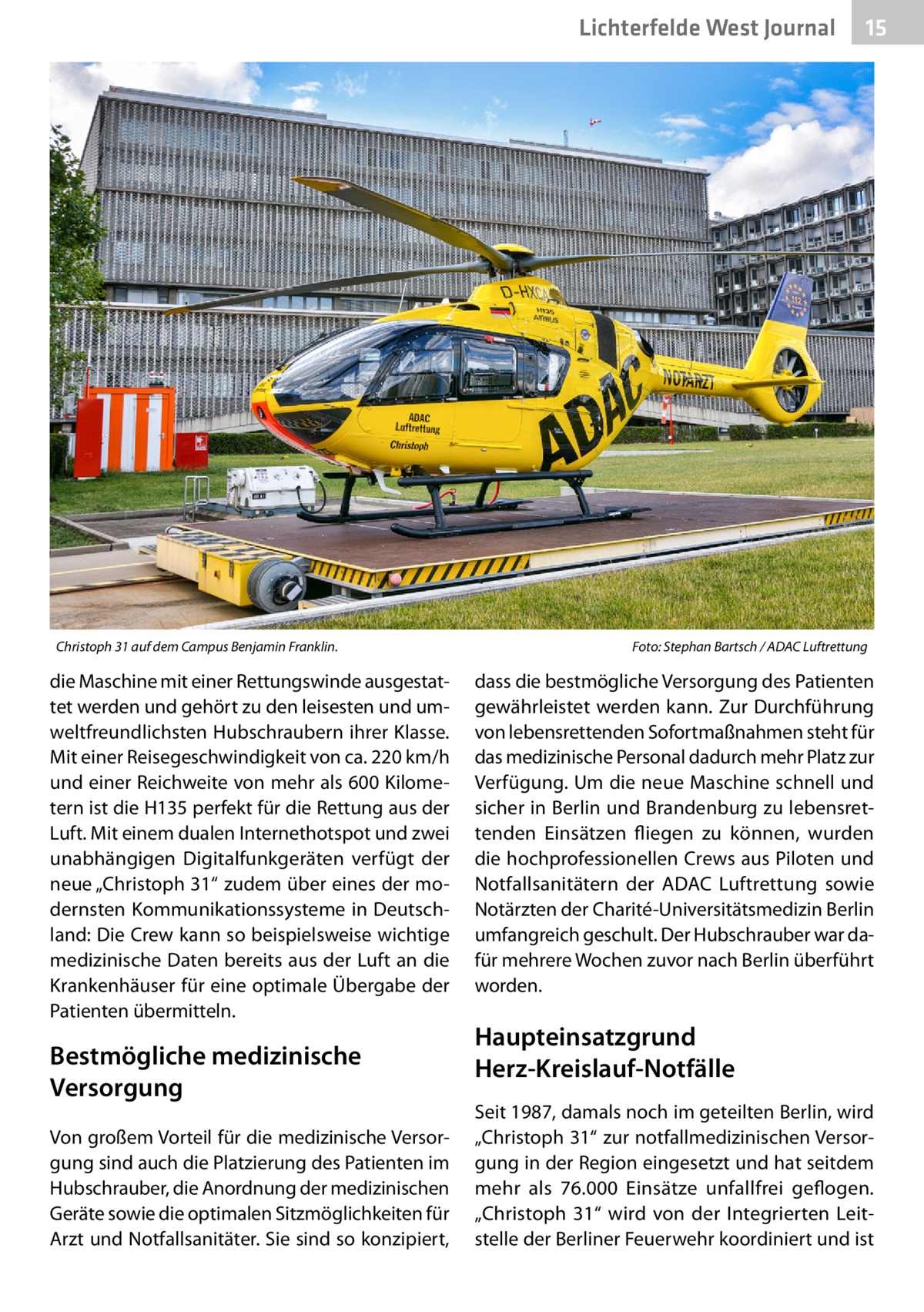 Lichterfelde West Journal  Christoph 31 auf dem Campus Benjamin Franklin.�  die Maschine mit einer Rettungswinde ausgestattet werden und gehört zu den leisesten und umweltfreundlichsten Hubschraubern ihrer Klasse. Mit einer Reisegeschwindigkeit von ca. 220 km/h und einer Reichweite von mehr als 600 Kilometern ist die H135 perfekt für die Rettung aus der Luft. Mit einem dualen Internethotspot und zwei unabhängigen Digitalfunkgeräten verfügt der neue „Christoph 31“ zudem über eines der modernsten Kommunikationssysteme in Deutschland: Die Crew kann so beispielsweise wichtige medizinische Daten bereits aus der Luft an die Krankenhäuser für eine optimale Übergabe der Patienten übermitteln.  Bestmögliche medizinische Versorgung Von großem Vorteil für die medizinische Versorgung sind auch die Platzierung des Patienten im Hubschrauber, die Anordnung der medizinischen Geräte sowie die optimalen Sitzmöglichkeiten für Arzt und Notfallsanitäter. Sie sind so konzipiert,  15 15  Foto: Stephan Bartsch / ADAC Luftrettung  dass die bestmögliche Versorgung des Patienten gewährleistet werden kann. Zur Durchführung von lebensrettenden Sofortmaßnahmen steht für das medizinische Personal dadurch mehr Platz zur Verfügung. Um die neue Maschine schnell und sicher in Berlin und Brandenburg zu lebensrettenden Einsätzen fliegen zu können, wurden die hochprofessionellen Crews aus Piloten und Notfallsanitätern der ADAC Luftrettung sowie Notärzten der Charité-Universitätsmedizin Berlin umfangreich geschult. Der Hubschrauber war dafür mehrere Wochen zuvor nach Berlin überführt worden.  Haupteinsatzgrund Herz-Kreislauf-Notfälle Seit 1987, damals noch im geteilten Berlin, wird „Christoph 31“ zur notfallmedizinischen Versorgung in der Region eingesetzt und hat seitdem mehr als 76.000 Einsätze unfallfrei geflogen. „Christoph  31“ wird von der Integrierten Leitstelle der Berliner Feuerwehr koordiniert und ist