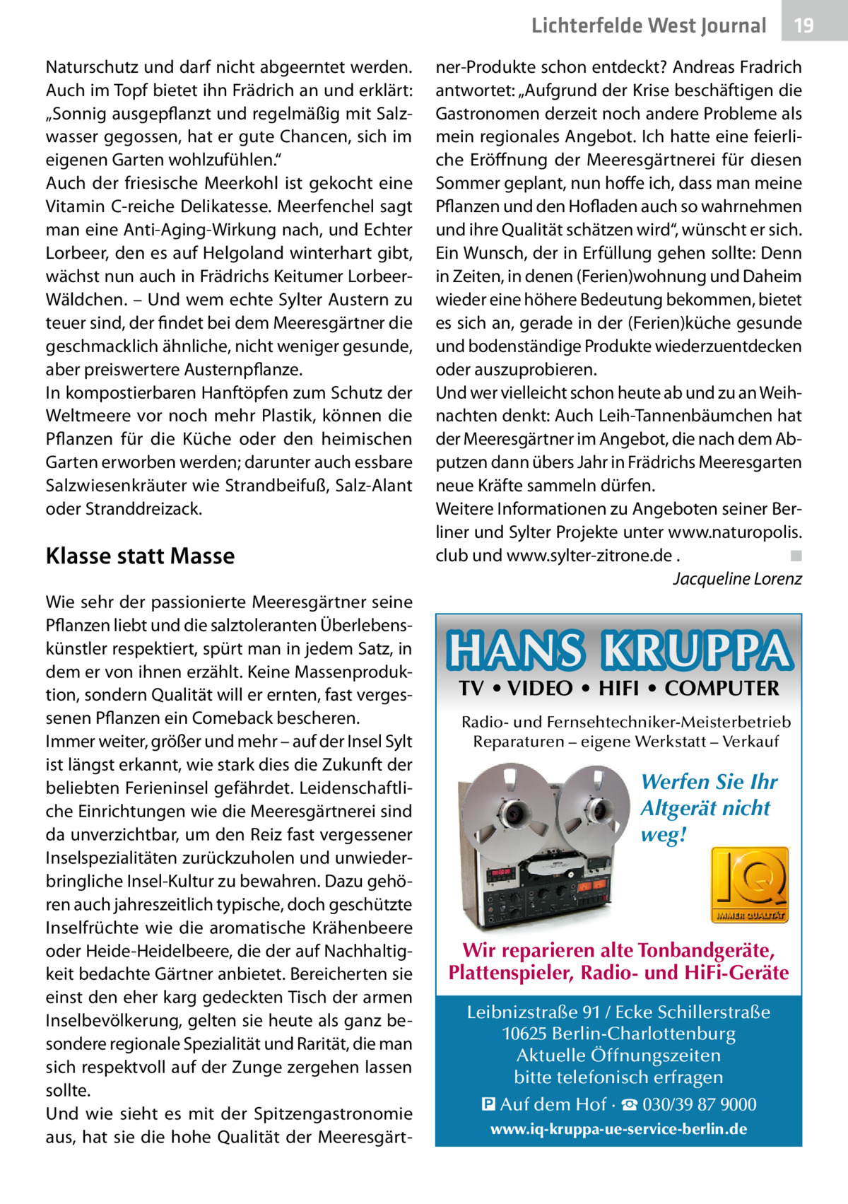 Lichterfelde West Journal Naturschutz und darf nicht abgeerntet werden. Auch im Topf bietet ihn Frädrich an und erklärt: „Sonnig ausgepflanzt und regelmäßig mit Salzwasser gegossen, hat er gute Chancen, sich im eigenen Garten wohlzufühlen.“ Auch der friesische Meerkohl ist gekocht eine Vitamin C-reiche Delikatesse. Meerfenchel sagt man eine Anti-Aging-Wirkung nach, und Echter Lorbeer, den es auf Helgoland winterhart gibt, wächst nun auch in Frädrichs Keitumer LorbeerWäldchen. – Und wem echte Sylter Austern zu teuer sind, der findet bei dem Meeresgärtner die geschmacklich ähnliche, nicht weniger gesunde, aber preiswertere Austernpflanze. In kompostierbaren Hanftöpfen zum Schutz der Weltmeere vor noch mehr Plastik, können die Pflanzen für die Küche oder den heimischen Garten erworben werden; darunter auch essbare Salzwiesenkräuter wie Strandbeifuß, Salz-Alant oder Stranddreizack.  Klasse statt Masse Wie sehr der passionierte Meeresgärtner seine Pflanzen liebt und die salztoleranten Überlebenskünstler respektiert, spürt man in jedem Satz, in dem er von ihnen erzählt. Keine Massenproduktion, sondern Qualität will er ernten, fast vergessenen Pflanzen ein Comeback bescheren. Immer weiter, größer und mehr – auf der Insel Sylt ist längst erkannt, wie stark dies die Zukunft der beliebten Ferieninsel gefährdet. Leidenschaftliche Einrichtungen wie die Meeresgärtnerei sind da unverzichtbar, um den Reiz fast vergessener Inselspezialitäten zurückzuholen und unwiederbringliche Insel-Kultur zu bewahren. Dazu gehören auch jahreszeitlich typische, doch geschützte Inselfrüchte wie die aromatische Krähenbeere oder Heide-Heidelbeere, die der auf Nachhaltigkeit bedachte Gärtner anbietet. Bereicherten sie einst den eher karg gedeckten Tisch der armen Inselbevölkerung, gelten sie heute als ganz besondere regionale Spezialität und Rarität, die man sich respektvoll auf der Zunge zergehen lassen sollte. Und wie sieht es mit der Spitzengastronomie aus, hat sie die hohe Qualität der Meeresgärt 19 19  ner-Produkte schon entdeckt? Andreas Fradrich antwortet: „Aufgrund der Krise beschäftigen die Gastronomen derzeit noch andere Probleme als mein regionales Angebot. Ich hatte eine feierliche Eröffnung der Meeresgärtnerei für diesen Sommer geplant, nun hoffe ich, dass man meine Pflanzen und den Hofladen auch so wahrnehmen und ihre Qualität schätzen wird“, wünscht er sich. Ein Wunsch, der in Erfüllung gehen sollte: Denn in Zeiten, in denen (Ferien)wohnung und Daheim wieder eine höhere Bedeutung bekommen, bietet es sich an, gerade in der (Ferien)küche gesunde und bodenständige Produkte wiederzuentdecken oder auszuprobieren. Und wer vielleicht schon heute ab und zu an Weihnachten denkt: Auch Leih-Tannenbäumchen hat der Meeresgärtner im Angebot, die nach dem Abputzen dann übers Jahr in Frädrichs Meeresgarten neue Kräfte sammeln dürfen. Weitere Informationen zu Angeboten seiner Berliner und Sylter Projekte unter www.naturopolis. club und www.sylter-zitrone.de .� ◾ � Jacqueline Lorenz  HANS KRUPPA TV • VIDEO • HIFI • COMPUTER  Radio- und Fernsehtechniker-Meisterbetrieb Reparaturen – eigene Werkstatt – Verkauf  Werfen Sie Ihr Altgerät nicht weg!  Wir reparieren alte Tonbandgeräte, Plattenspieler, Radio- und HiFi-Geräte Leibnizstraße 91 / Ecke Schillerstraße 10625 Berlin-Charlottenburg Aktuelle Öffnungszeiten bitte telefonisch erfragen � Auf dem Hof · ☎ 030/39 87 9000 www.iq-kruppa-ue-service-berlin.de