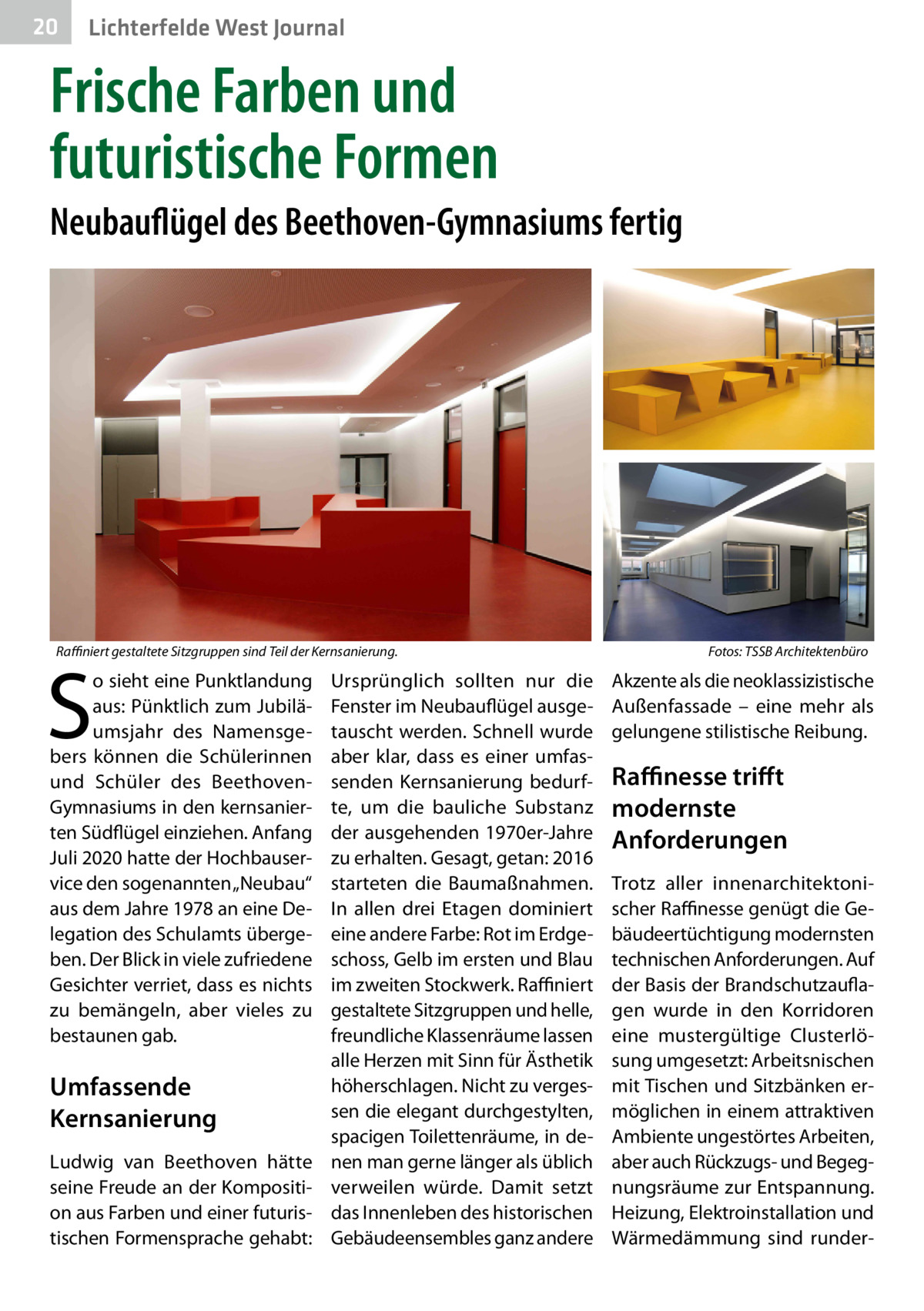 20  Lichterfelde West Journal  Frische Farben und futuristische Formen Neubauflügel des Beethoven-Gymnasiums fertig  Raffiniert gestaltete Sitzgruppen sind Teil der Kernsanierung.�  S  o sieht eine Punktlandung aus: Pünktlich zum Jubiläumsjahr des Namensgebers können die Schülerinnen und Schüler des BeethovenGymnasiums in den kernsanierten Südflügel einziehen. Anfang Juli 2020 hatte der Hochbauservice den sogenannten „Neubau“ aus dem Jahre 1978 an eine Delegation des Schulamts übergeben. Der Blick in viele zufriedene Gesichter verriet, dass es nichts zu bemängeln, aber vieles zu bestaunen gab.  Umfassende Kernsanierung Ludwig van Beethoven hätte seine Freude an der Komposition aus Farben und einer futuristischen Formensprache gehabt:  Ursprünglich sollten nur die Fenster im Neubauflügel ausgetauscht werden. Schnell wurde aber klar, dass es einer umfassenden Kernsanierung bedurfte, um die bauliche Substanz der ausgehenden 1970er-Jahre zu erhalten. Gesagt, getan: 2016 starteten die Baumaßnahmen. In allen drei Etagen dominiert eine andere Farbe: Rot im Erdgeschoss, Gelb im ersten und Blau im zweiten Stockwerk. Raffiniert gestaltete Sitzgruppen und helle, freundliche Klassenräume lassen alle Herzen mit Sinn für Ästhetik höherschlagen. Nicht zu vergessen die elegant durchgestylten, spacigen Toilettenräume, in denen man gerne länger als üblich verweilen würde. Damit setzt das Innenleben des historischen Gebäudeensembles ganz andere  Fotos: TSSB Architektenbüro  Akzente als die neoklassizistische Außenfassade – eine mehr als gelungene stilistische Reibung.  Raffinesse trifft modernste Anforderungen Trotz aller innenarchitektonischer Raffinesse genügt die Gebäudeertüchtigung modernsten technischen Anforderungen. Auf der Basis der Brandschutzauflagen wurde in den Korridoren eine mustergültige Clusterlösung umgesetzt: Arbeitsnischen mit Tischen und Sitzbänken ermöglichen in einem attraktiven Ambiente ungestörtes Arbeiten, aber auch Rückzugs- und Begegnungsräume zur Entspannung. Heizung, Elektroinstallation und Wärmedämmung sind runde