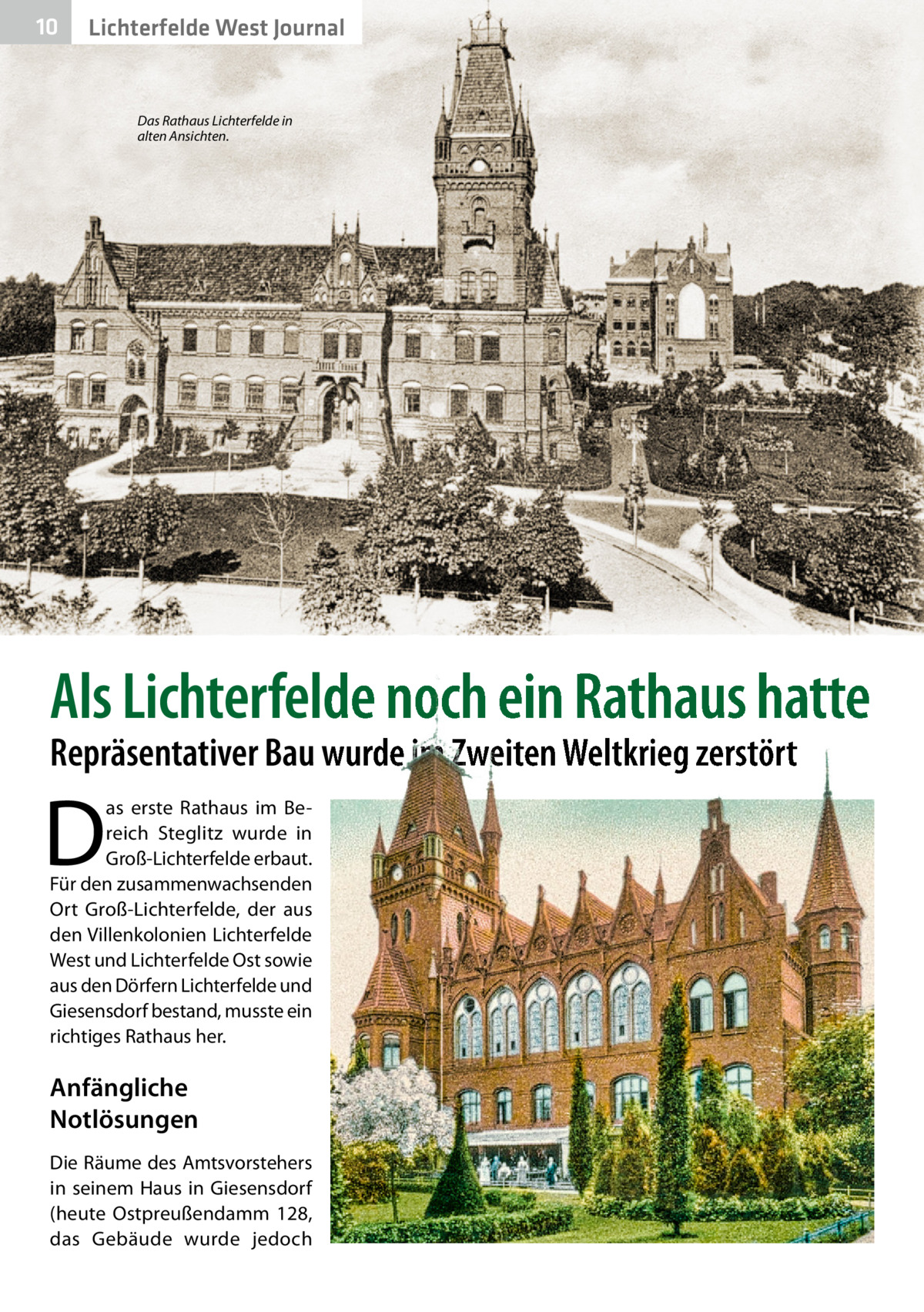 10  Lichterfelde West Journal  Das Rathaus Lichterfelde in alten Ansichten.  Als Lichterfelde noch ein Rathaus hatte Repräsentativer Bau wurde im Zweiten Weltkrieg zerstört  D  as erste Rathaus im Bereich Steglitz wurde in Groß-Lichterfelde erbaut. Für den zusammenwachsenden Ort Groß-Lichterfelde, der aus den Villenkolonien Lichterfelde West und Lichterfelde Ost sowie aus den Dörfern Lichterfelde und Giesensdorf bestand, musste ein richtiges Rathaus her.  Anfängliche Notlösungen Die Räume des Amtsvorstehers in seinem Haus in Giesensdorf (heute Ostpreußendamm  128, das Gebäude wurde jedoch