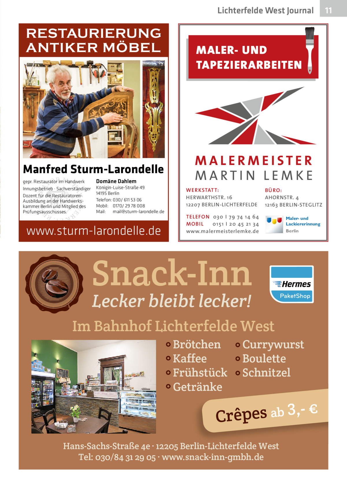 Lichterfelde West Journal  RESTAURIERUNG ANTIKER MÖBEL  MALER- UND TAPEZIERARBEITEN  Manfred Sturm-Larondelle gepr. Restaurator im Handwerk Innungsbetrieb · Sachverständiger Dozent für die RestauratorenAusbildung an der Handwerkskammer Berlin und Mitglied des Prüfungsausschusses.  Domäne Dahlem Königin-Luise-Straße 49 14195 Berlin Telefon: 030/ 611 53 06 Mobil: 0170/ 29 78 008 Mail: mail@sturm-larondelle.de  www.sturm-larondelle.de  WER KSTATT: HERWARTHSTR. 16 12207 BERLIN-LICHTERFELDE  B Ü RO : AHORNSTR. 4 12163 BERLIN-STEGLITZ  TEL EFON 030 I 7 9 74 1 4 6 4 MO B I L 01 51 I 20 4 5 21 34 www.malermeisterlemke.de  Maler- und Lackiererinnung Berlin  Snack-Inn Lecker bleibt lecker!  Im Bahnhof Lichterfelde West Brötchen Kaffee Frühstück Getränke  Currywurst Boulette Schnitzel  3 € Crêpes ab ,Hans-Sachs-Straße 4e · 12205 Berlin-Lichterfelde West Tel: 030/84 31 29 05 · www.snack-inn-gmbh.de  11 11