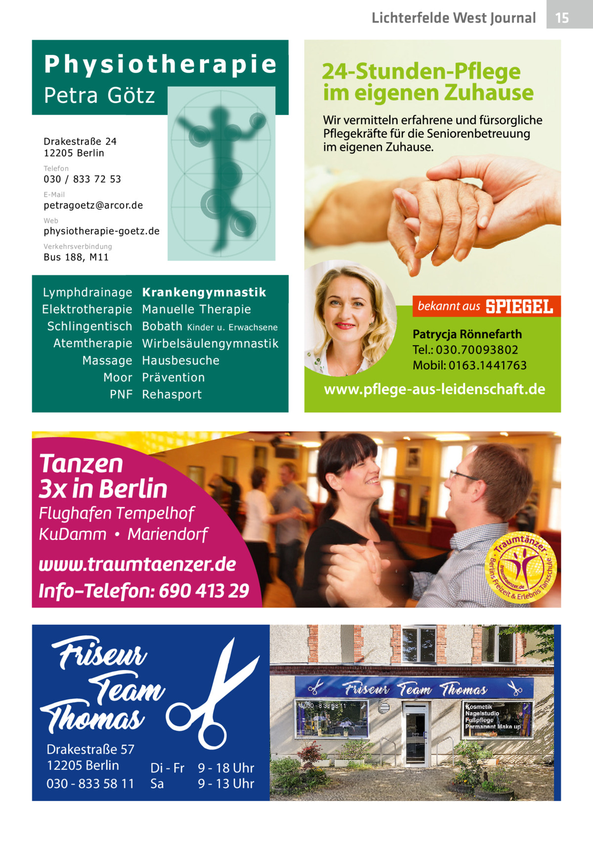 Lichterfelde West Journal  Physiotherapie Petra Götz Drakestraße 24 12205 Berlin Telefon  030 / 833 72 53 E-Mail  petragoetz@arcor.de Web  physiotherapie-goetz.de Verkehrsverbindung  Bus 188, M11  Lymphdrainage Elektrotherapie Schlingentisch Atemtherapie Massage Moor PNF  Drakestraße 57 12205 Berlin 030 - 833 58 11  Krankengymnastik Manuelle Therapie Bobath Kinder u. Erwachsene Wirbelsäulengymnastik Hausbesuche Prävention Rehasport  Di - Fr 9 - 18 Uhr Sa 9 - 13 Uhr  15 15