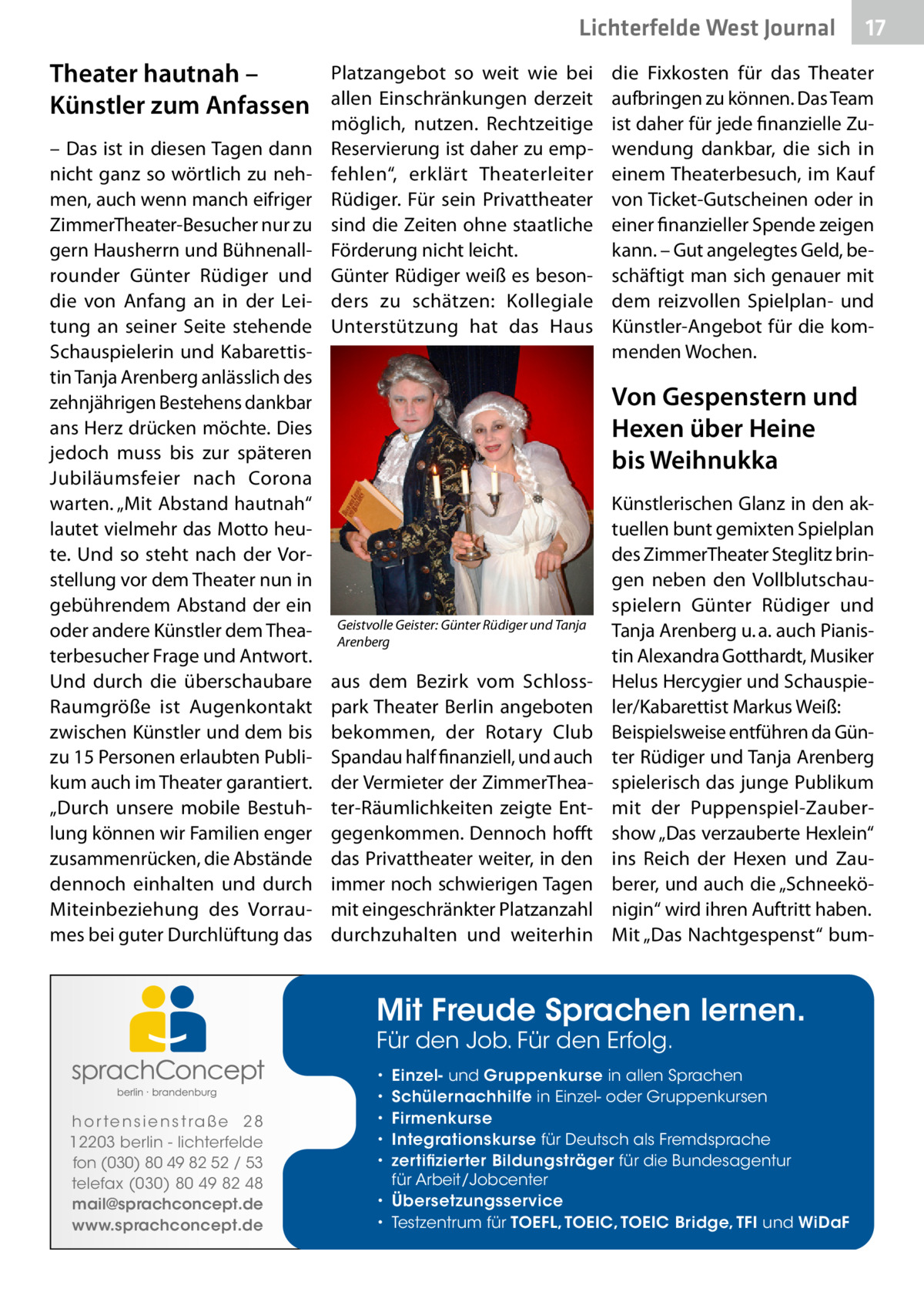 Lichterfelde West Journal  Theater hautnah – Künstler zum Anfassen – Das ist in diesen Tagen dann nicht ganz so wörtlich zu nehmen, auch wenn manch eifriger ZimmerTheater-Besucher nur zu gern Hausherrn und Bühnenallrounder Günter Rüdiger und die von Anfang an in der Leitung an seiner Seite stehende Schauspielerin und Kabarettistin Tanja Arenberg anlässlich des zehnjährigen Bestehens dankbar ans Herz drücken möchte. Dies jedoch muss bis zur späteren Jubiläumsfeier nach Corona warten. „Mit Abstand hautnah“ lautet vielmehr das Motto heute. Und so steht nach der Vorstellung vor dem Theater nun in gebührendem Abstand der ein oder andere Künstler dem Theaterbesucher Frage und Antwort. Und durch die überschaubare Raumgröße ist Augenkontakt zwischen Künstler und dem bis zu 15 Personen erlaubten Publikum auch im Theater garantiert. „Durch unsere mobile Bestuhlung können wir Familien enger zusammenrücken, die Abstände dennoch einhalten und durch Miteinbeziehung des Vorraumes bei guter Durchlüftung das  Platzangebot so weit wie bei allen Einschränkungen derzeit möglich, nutzen. Rechtzeitige Reservierung ist daher zu empfehlen“, erklärt Theaterleiter Rüdiger. Für sein Privattheater sind die Zeiten ohne staatliche Förderung nicht leicht. Günter Rüdiger weiß es besonders zu schätzen: Kollegiale Unterstützung hat das Haus  die Fixkosten für das Theater aufbringen zu können. Das Team ist daher für jede finanzielle Zuwendung dankbar, die sich in einem Theaterbesuch, im Kauf von Ticket-Gutscheinen oder in einer finanzieller Spende zeigen kann. – Gut angelegtes Geld, beschäftigt man sich genauer mit dem reizvollen Spielplan- und Künstler-Angebot für die kommenden Wochen.  Von Gespenstern und Hexen über Heine bis Weihnukka  Geistvolle Geister: Günter Rüdiger und Tanja Arenberg  aus dem Bezirk vom Schlosspark Theater Berlin angeboten bekommen, der Rotary Club Spandau half finanziell, und auch der Vermieter der ZimmerTheater-Räumlichkeiten zeigte Entgegenkommen. Dennoch hofft das Privattheater weiter, in den immer noch schwierigen Tagen mit eingeschränkter Platzanzahl durchzuhalten und weiterhin  Künstlerischen Glanz in den aktuellen bunt gemixten Spielplan des ZimmerTheater Steglitz bringen neben den Vollblutschauspielern Günter Rüdiger und Tanja Arenberg u. a. auch Pianistin Alexandra Gotthardt, Musiker Helus Hercygier und Schauspieler/Kabarettist Markus Weiß: Beispielsweise entführen da Günter Rüdiger und Tanja Arenberg spielerisch das junge Publikum mit der Puppenspiel-Zaubershow „Das verzauberte Hexlein“ ins Reich der Hexen und Zauberer, und auch die „Schneekönigin“ wird ihren Auftritt haben. Mit „Das Nachtgespenst“ bum Mit Freude Sprachen lernen. Für den Job. Für den Erfolg.  h o r te n s i e n s t ra ß e 2 8 12203 berlin - lichterfelde fon (030) 80 49 82 52 / 53 telefax (030) 80 49 82 48 mail@sprachconcept.de www.sprachconcept.de  17 17  Einzel- und Gruppenkurse in allen Sprachen Schülernachhilfe in Einzel- oder Gruppenkursen Firmenkurse Integrationskurse für Deutsch als Fremdsprache zertifizierter Bildungsträger für die Bundesagentur für Arbeit/Jobcenter • Übersetzungsservice • Testzentrum für TOEFL, TOEIC, TOEIC Bridge, TFI und WiDaF • • • • •